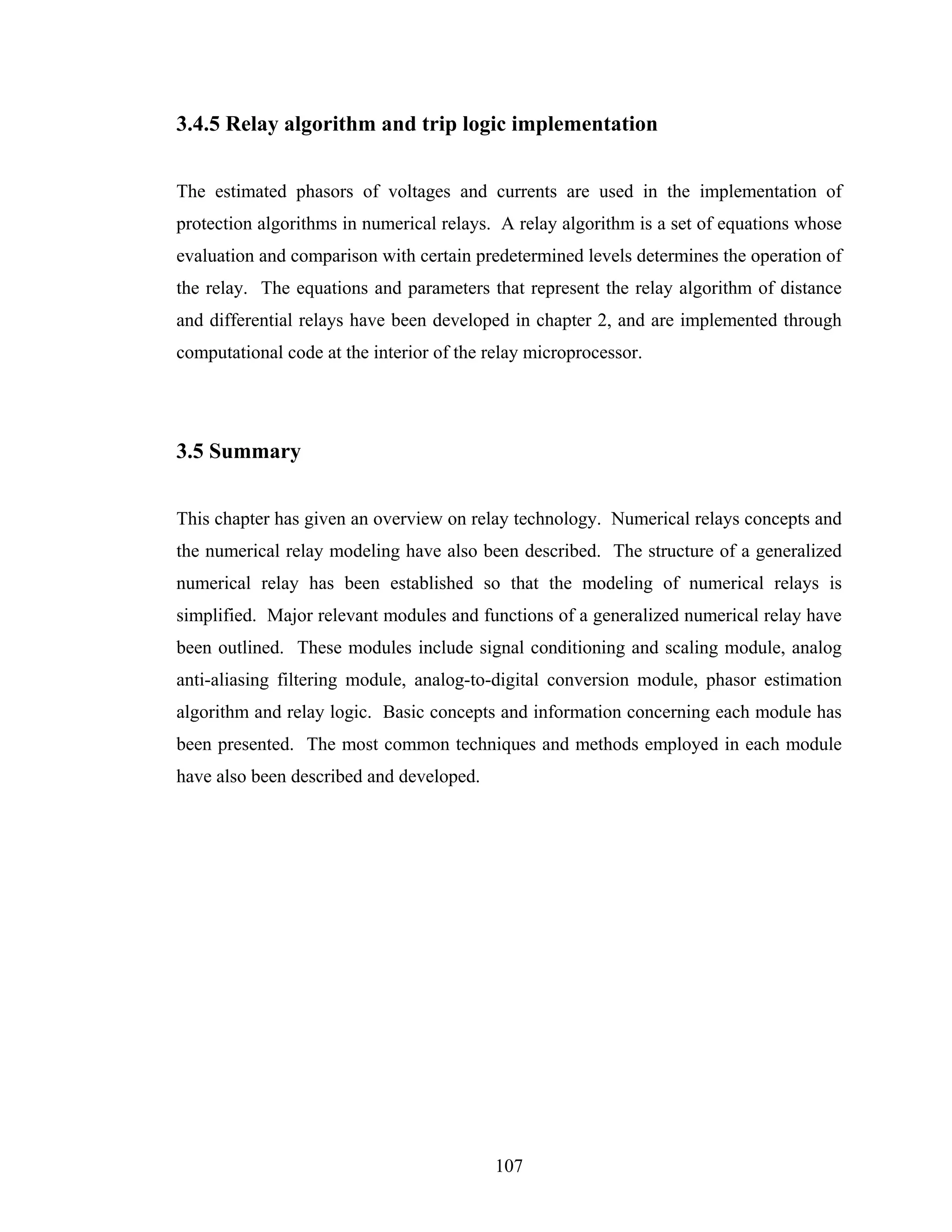 3.4.5 Relay algorithm and trip logic implementation


The estimated phasors of voltages and currents are used in the implementation of
protection algorithms in numerical relays. A relay algorithm is a set of equations whose
evaluation and comparison with certain predetermined levels determines the operation of
the relay. The equations and parameters that represent the relay algorithm of distance
and differential relays have been developed in chapter 2, and are implemented through
computational code at the interior of the relay microprocessor.




3.5 Summary


This chapter has given an overview on relay technology. Numerical relays concepts and
the numerical relay modeling have also been described. The structure of a generalized
numerical relay has been established so that the modeling of numerical relays is
simplified. Major relevant modules and functions of a generalized numerical relay have
been outlined. These modules include signal conditioning and scaling module, analog
anti-aliasing filtering module, analog-to-digital conversion module, phasor estimation
algorithm and relay logic. Basic concepts and information concerning each module has
been presented. The most common techniques and methods employed in each module
have also been described and developed.




                                           107
 
