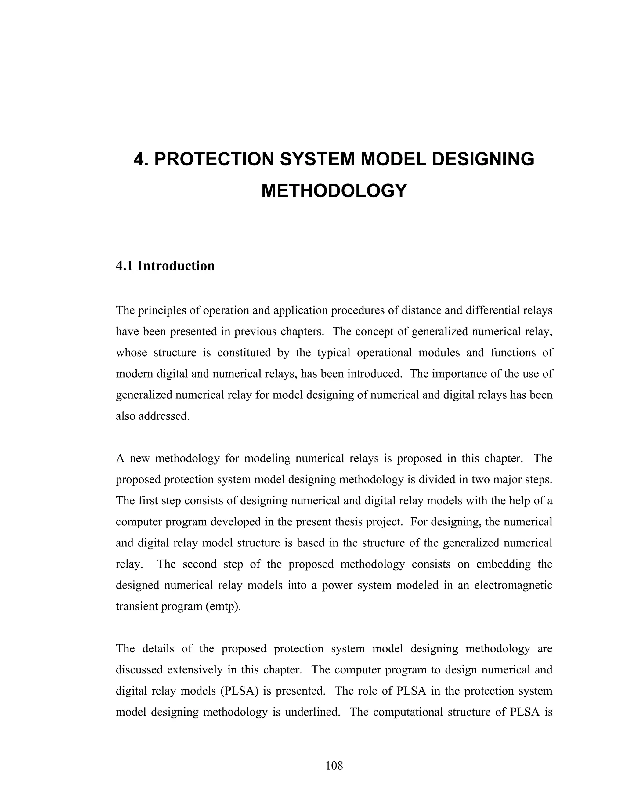 4. PROTECTION SYSTEM MODEL DESIGNING
                             METHODOLOGY


4.1 Introduction


The principles of operation and application procedures of distance and differential relays
have been presented in previous chapters. The concept of generalized numerical relay,
whose structure is constituted by the typical operational modules and functions of
modern digital and numerical relays, has been introduced. The importance of the use of
generalized numerical relay for model designing of numerical and digital relays has been
also addressed.


A new methodology for modeling numerical relays is proposed in this chapter. The
proposed protection system model designing methodology is divided in two major steps.
The first step consists of designing numerical and digital relay models with the help of a
computer program developed in the present thesis project. For designing, the numerical
and digital relay model structure is based in the structure of the generalized numerical
relay.   The second step of the proposed methodology consists on embedding the
designed numerical relay models into a power system modeled in an electromagnetic
transient program (emtp).


The details of the proposed protection system model designing methodology are
discussed extensively in this chapter. The computer program to design numerical and
digital relay models (PLSA) is presented. The role of PLSA in the protection system
model designing methodology is underlined. The computational structure of PLSA is



                                           108
 