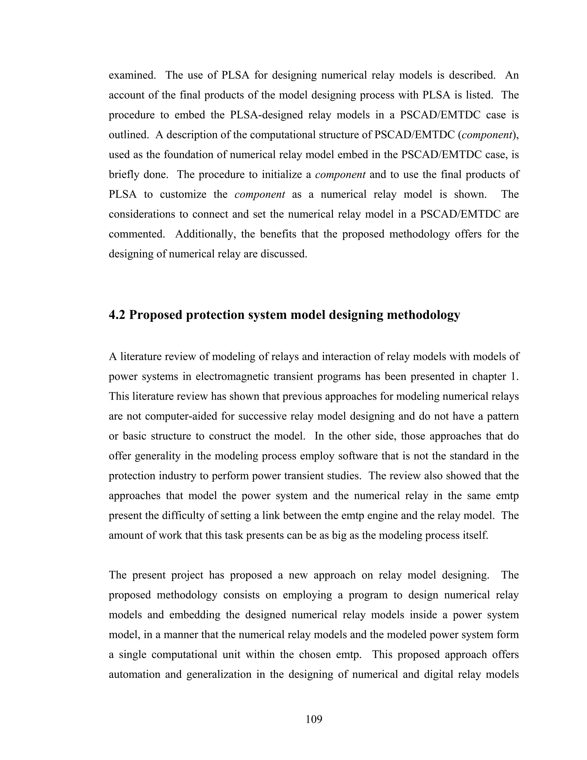 examined. The use of PLSA for designing numerical relay models is described. An
account of the final products of the model designing process with PLSA is listed. The
procedure to embed the PLSA-designed relay models in a PSCAD/EMTDC case is
outlined. A description of the computational structure of PSCAD/EMTDC (component),
used as the foundation of numerical relay model embed in the PSCAD/EMTDC case, is
briefly done. The procedure to initialize a component and to use the final products of
PLSA to customize the component as a numerical relay model is shown.                   The
considerations to connect and set the numerical relay model in a PSCAD/EMTDC are
commented. Additionally, the benefits that the proposed methodology offers for the
designing of numerical relay are discussed.




4.2 Proposed protection system model designing methodology


A literature review of modeling of relays and interaction of relay models with models of
power systems in electromagnetic transient programs has been presented in chapter 1.
This literature review has shown that previous approaches for modeling numerical relays
are not computer-aided for successive relay model designing and do not have a pattern
or basic structure to construct the model. In the other side, those approaches that do
offer generality in the modeling process employ software that is not the standard in the
protection industry to perform power transient studies. The review also showed that the
approaches that model the power system and the numerical relay in the same emtp
present the difficulty of setting a link between the emtp engine and the relay model. The
amount of work that this task presents can be as big as the modeling process itself.


The present project has proposed a new approach on relay model designing. The
proposed methodology consists on employing a program to design numerical relay
models and embedding the designed numerical relay models inside a power system
model, in a manner that the numerical relay models and the modeled power system form
a single computational unit within the chosen emtp. This proposed approach offers
automation and generalization in the designing of numerical and digital relay models


                                           109
 
