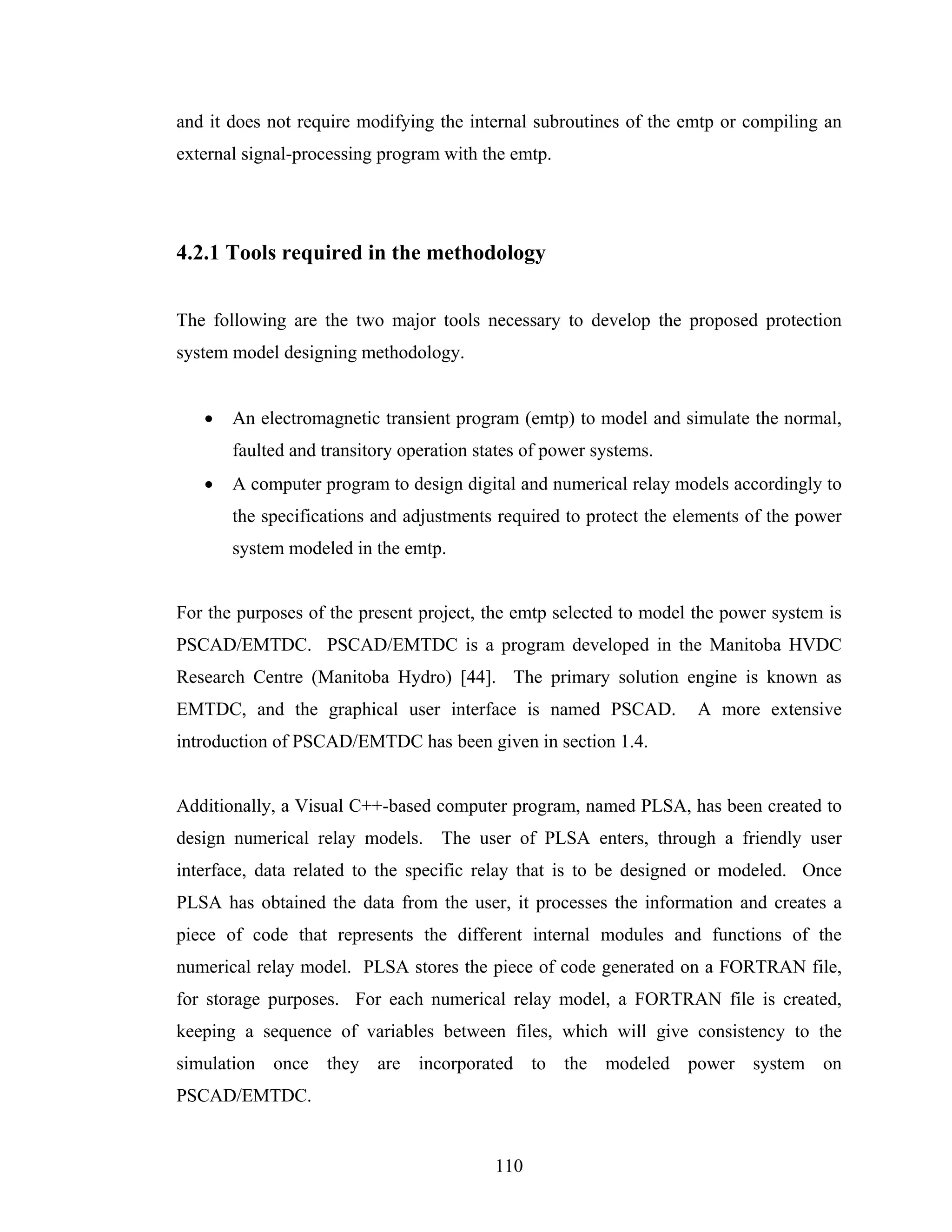 and it does not require modifying the internal subroutines of the emtp or compiling an
external signal-processing program with the emtp.




4.2.1 Tools required in the methodology


The following are the two major tools necessary to develop the proposed protection
system model designing methodology.


   •   An electromagnetic transient program (emtp) to model and simulate the normal,
       faulted and transitory operation states of power systems.
   •   A computer program to design digital and numerical relay models accordingly to
       the specifications and adjustments required to protect the elements of the power
       system modeled in the emtp.


For the purposes of the present project, the emtp selected to model the power system is
PSCAD/EMTDC. PSCAD/EMTDC is a program developed in the Manitoba HVDC
Research Centre (Manitoba Hydro) [44]. The primary solution engine is known as
EMTDC, and the graphical user interface is named PSCAD.             A more extensive
introduction of PSCAD/EMTDC has been given in section 1.4.


Additionally, a Visual C++-based computer program, named PLSA, has been created to
design numerical relay models. The user of PLSA enters, through a friendly user
interface, data related to the specific relay that is to be designed or modeled. Once
PLSA has obtained the data from the user, it processes the information and creates a
piece of code that represents the different internal modules and functions of the
numerical relay model. PLSA stores the piece of code generated on a FORTRAN file,
for storage purposes. For each numerical relay model, a FORTRAN file is created,
keeping a sequence of variables between files, which will give consistency to the
simulation once they are incorporated to the modeled power system on
PSCAD/EMTDC.


                                          110
 
