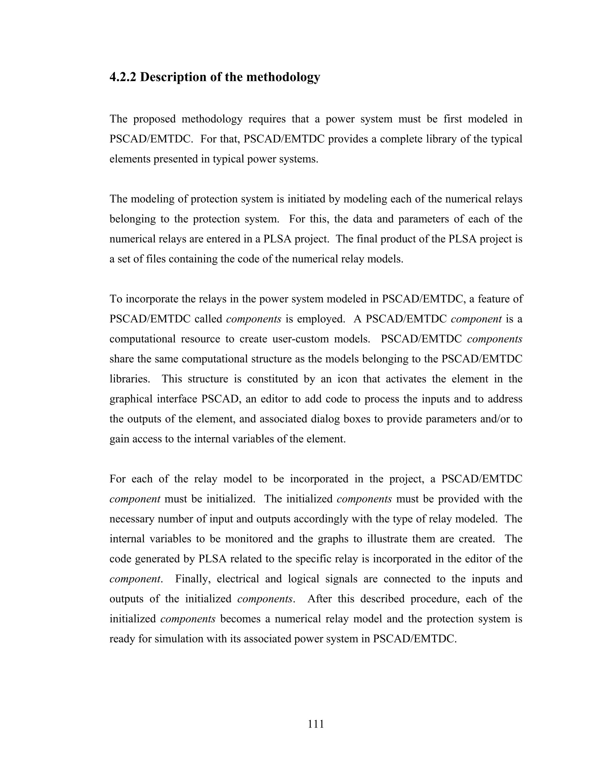 4.2.2 Description of the methodology


The proposed methodology requires that a power system must be first modeled in
PSCAD/EMTDC. For that, PSCAD/EMTDC provides a complete library of the typical
elements presented in typical power systems.


The modeling of protection system is initiated by modeling each of the numerical relays
belonging to the protection system. For this, the data and parameters of each of the
numerical relays are entered in a PLSA project. The final product of the PLSA project is
a set of files containing the code of the numerical relay models.


To incorporate the relays in the power system modeled in PSCAD/EMTDC, a feature of
PSCAD/EMTDC called components is employed. A PSCAD/EMTDC component is a
computational resource to create user-custom models. PSCAD/EMTDC components
share the same computational structure as the models belonging to the PSCAD/EMTDC
libraries. This structure is constituted by an icon that activates the element in the
graphical interface PSCAD, an editor to add code to process the inputs and to address
the outputs of the element, and associated dialog boxes to provide parameters and/or to
gain access to the internal variables of the element.


For each of the relay model to be incorporated in the project, a PSCAD/EMTDC
component must be initialized. The initialized components must be provided with the
necessary number of input and outputs accordingly with the type of relay modeled. The
internal variables to be monitored and the graphs to illustrate them are created. The
code generated by PLSA related to the specific relay is incorporated in the editor of the
component.    Finally, electrical and logical signals are connected to the inputs and
outputs of the initialized components.      After this described procedure, each of the
initialized components becomes a numerical relay model and the protection system is
ready for simulation with its associated power system in PSCAD/EMTDC.




                                            111
 