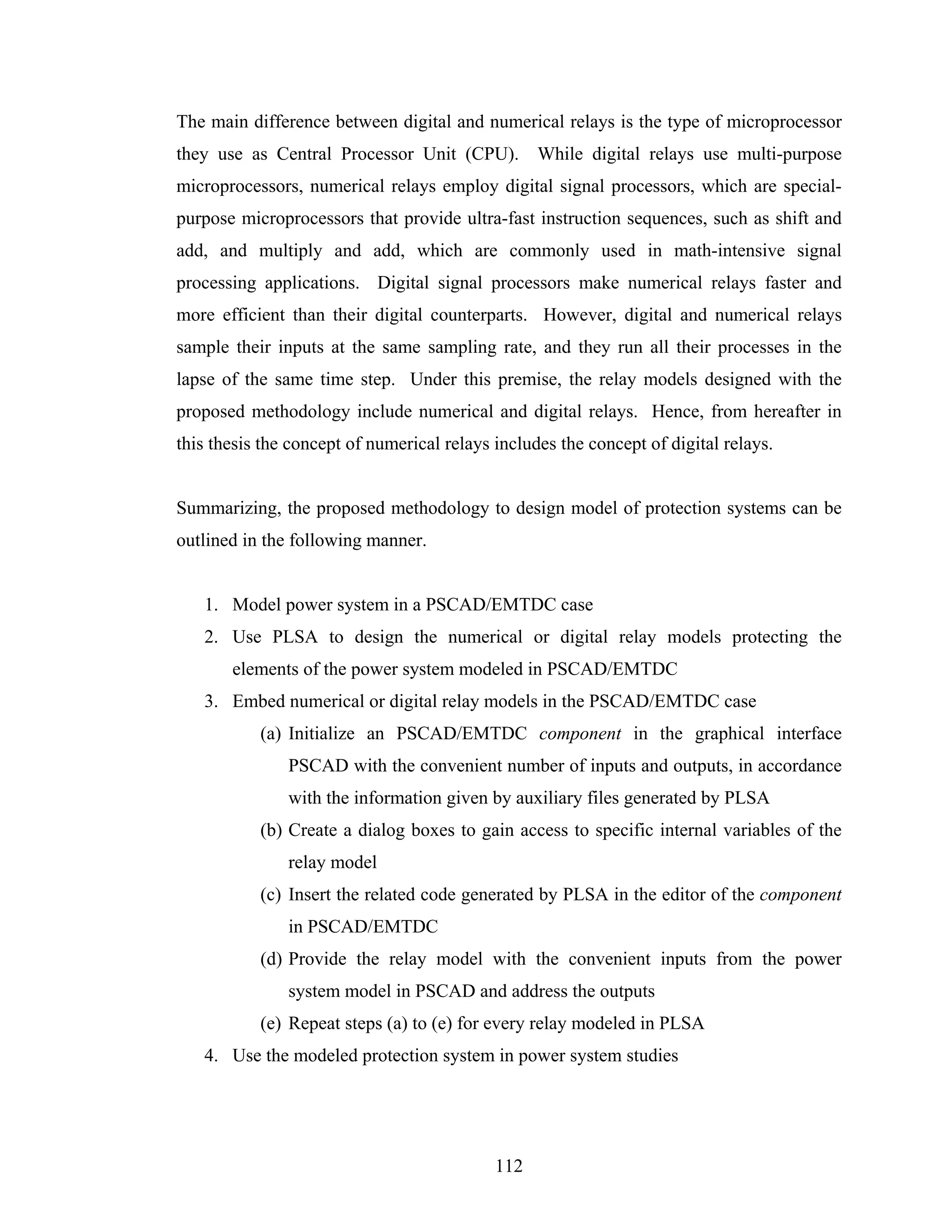 The main difference between digital and numerical relays is the type of microprocessor
they use as Central Processor Unit (CPU). While digital relays use multi-purpose
microprocessors, numerical relays employ digital signal processors, which are special-
purpose microprocessors that provide ultra-fast instruction sequences, such as shift and
add, and multiply and add, which are commonly used in math-intensive signal
processing applications. Digital signal processors make numerical relays faster and
more efficient than their digital counterparts. However, digital and numerical relays
sample their inputs at the same sampling rate, and they run all their processes in the
lapse of the same time step. Under this premise, the relay models designed with the
proposed methodology include numerical and digital relays. Hence, from hereafter in
this thesis the concept of numerical relays includes the concept of digital relays.


Summarizing, the proposed methodology to design model of protection systems can be
outlined in the following manner.


   1. Model power system in a PSCAD/EMTDC case
   2. Use PLSA to design the numerical or digital relay models protecting the
       elements of the power system modeled in PSCAD/EMTDC
   3. Embed numerical or digital relay models in the PSCAD/EMTDC case
           (a) Initialize an PSCAD/EMTDC component in the graphical interface
               PSCAD with the convenient number of inputs and outputs, in accordance
               with the information given by auxiliary files generated by PLSA
           (b) Create a dialog boxes to gain access to specific internal variables of the
               relay model
           (c) Insert the related code generated by PLSA in the editor of the component
               in PSCAD/EMTDC
           (d) Provide the relay model with the convenient inputs from the power
               system model in PSCAD and address the outputs
           (e) Repeat steps (a) to (e) for every relay modeled in PLSA
   4. Use the modeled protection system in power system studies




                                            112
 