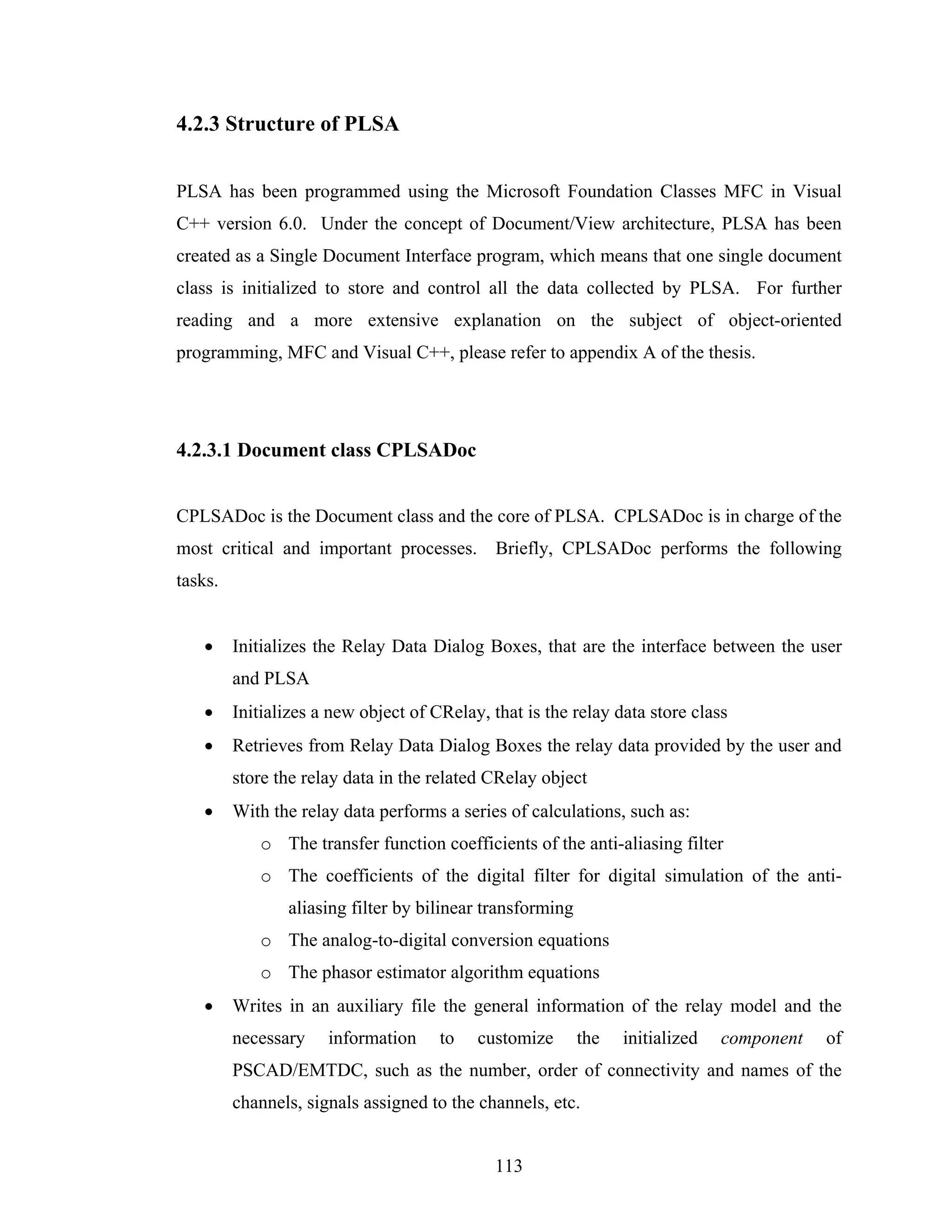 4.2.3 Structure of PLSA


PLSA has been programmed using the Microsoft Foundation Classes MFC in Visual
C++ version 6.0. Under the concept of Document/View architecture, PLSA has been
created as a Single Document Interface program, which means that one single document
class is initialized to store and control all the data collected by PLSA. For further
reading and a more extensive explanation on the subject of object-oriented
programming, MFC and Visual C++, please refer to appendix A of the thesis.




4.2.3.1 Document class CPLSADoc


CPLSADoc is the Document class and the core of PLSA. CPLSADoc is in charge of the
most critical and important processes. Briefly, CPLSADoc performs the following
tasks.


   •     Initializes the Relay Data Dialog Boxes, that are the interface between the user
         and PLSA
   •     Initializes a new object of CRelay, that is the relay data store class
   •     Retrieves from Relay Data Dialog Boxes the relay data provided by the user and
         store the relay data in the related CRelay object
   •     With the relay data performs a series of calculations, such as:
            o The transfer function coefficients of the anti-aliasing filter
            o The coefficients of the digital filter for digital simulation of the anti-
                aliasing filter by bilinear transforming
            o The analog-to-digital conversion equations
            o The phasor estimator algorithm equations
   •     Writes in an auxiliary file the general information of the relay model and the
         necessary    information     to   customize       the   initialized   component   of
         PSCAD/EMTDC, such as the number, order of connectivity and names of the
         channels, signals assigned to the channels, etc.


                                              113
 