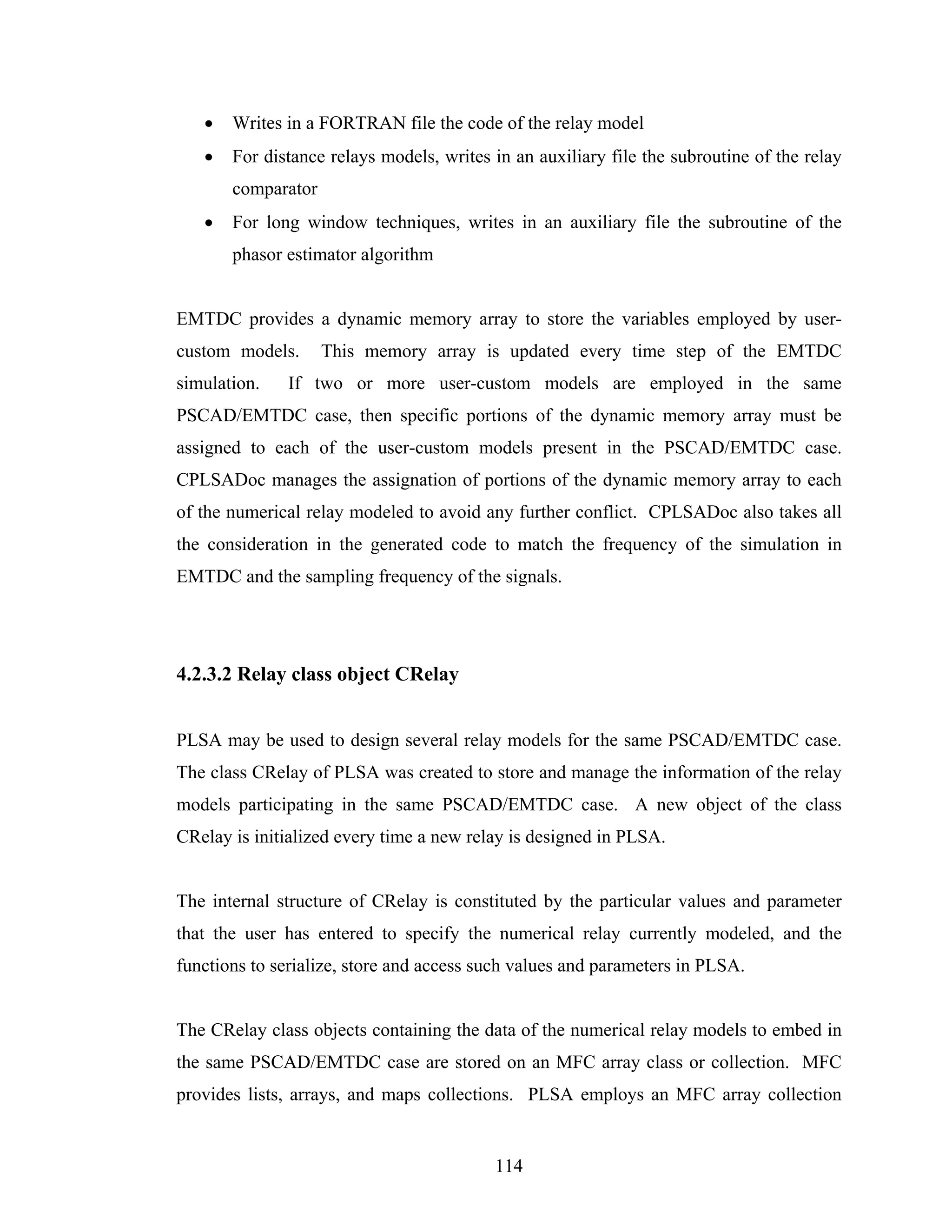 •   Writes in a FORTRAN file the code of the relay model
   •   For distance relays models, writes in an auxiliary file the subroutine of the relay
       comparator
   •   For long window techniques, writes in an auxiliary file the subroutine of the
       phasor estimator algorithm


EMTDC provides a dynamic memory array to store the variables employed by user-
custom models.      This memory array is updated every time step of the EMTDC
simulation.   If two or more user-custom models are employed in the same
PSCAD/EMTDC case, then specific portions of the dynamic memory array must be
assigned to each of the user-custom models present in the PSCAD/EMTDC case.
CPLSADoc manages the assignation of portions of the dynamic memory array to each
of the numerical relay modeled to avoid any further conflict. CPLSADoc also takes all
the consideration in the generated code to match the frequency of the simulation in
EMTDC and the sampling frequency of the signals.




4.2.3.2 Relay class object CRelay


PLSA may be used to design several relay models for the same PSCAD/EMTDC case.
The class CRelay of PLSA was created to store and manage the information of the relay
models participating in the same PSCAD/EMTDC case. A new object of the class
CRelay is initialized every time a new relay is designed in PLSA.


The internal structure of CRelay is constituted by the particular values and parameter
that the user has entered to specify the numerical relay currently modeled, and the
functions to serialize, store and access such values and parameters in PLSA.


The CRelay class objects containing the data of the numerical relay models to embed in
the same PSCAD/EMTDC case are stored on an MFC array class or collection. MFC
provides lists, arrays, and maps collections. PLSA employs an MFC array collection


                                          114
 