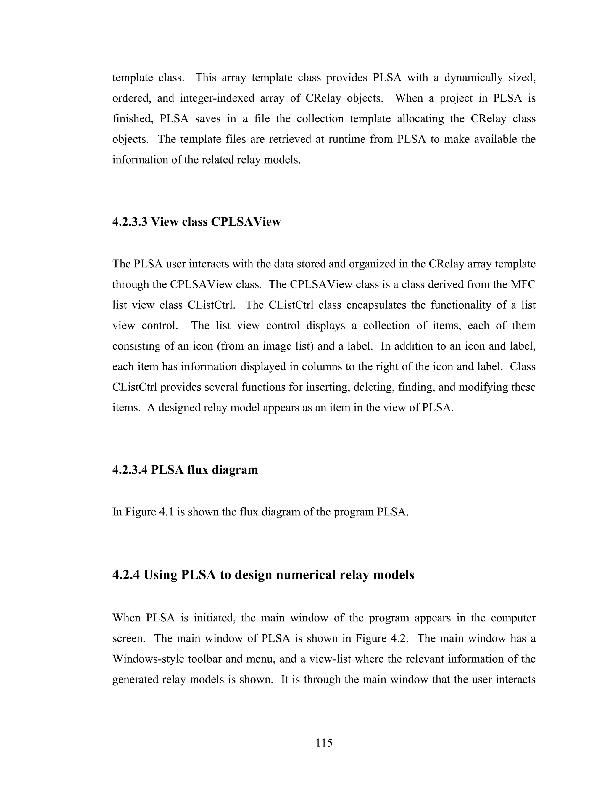 template class. This array template class provides PLSA with a dynamically sized,
ordered, and integer-indexed array of CRelay objects. When a project in PLSA is
finished, PLSA saves in a file the collection template allocating the CRelay class
objects. The template files are retrieved at runtime from PLSA to make available the
information of the related relay models.




4.2.3.3 View class CPLSAView


The PLSA user interacts with the data stored and organized in the CRelay array template
through the CPLSAView class. The CPLSAView class is a class derived from the MFC
list view class CListCtrl. The CListCtrl class encapsulates the functionality of a list
view control.   The list view control displays a collection of items, each of them
consisting of an icon (from an image list) and a label. In addition to an icon and label,
each item has information displayed in columns to the right of the icon and label. Class
CListCtrl provides several functions for inserting, deleting, finding, and modifying these
items. A designed relay model appears as an item in the view of PLSA.




4.2.3.4 PLSA flux diagram


In Figure 4.1 is shown the flux diagram of the program PLSA.




4.2.4 Using PLSA to design numerical relay models


When PLSA is initiated, the main window of the program appears in the computer
screen. The main window of PLSA is shown in Figure 4.2. The main window has a
Windows-style toolbar and menu, and a view-list where the relevant information of the
generated relay models is shown. It is through the main window that the user interacts




                                           115
 
