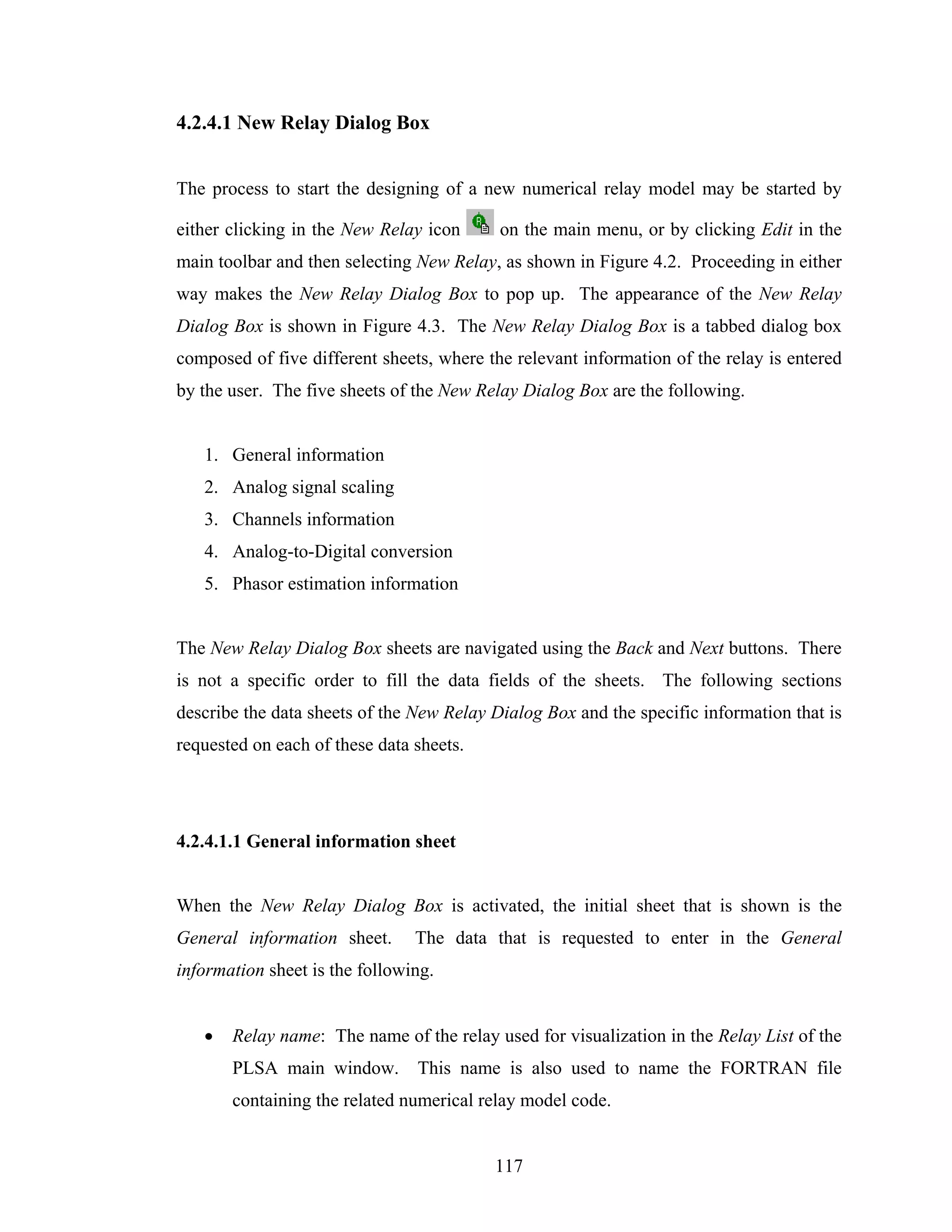 4.2.4.1 New Relay Dialog Box


The process to start the designing of a new numerical relay model may be started by

either clicking in the New Relay icon      on the main menu, or by clicking Edit in the
main toolbar and then selecting New Relay, as shown in Figure 4.2. Proceeding in either
way makes the New Relay Dialog Box to pop up. The appearance of the New Relay
Dialog Box is shown in Figure 4.3. The New Relay Dialog Box is a tabbed dialog box
composed of five different sheets, where the relevant information of the relay is entered
by the user. The five sheets of the New Relay Dialog Box are the following.


   1. General information
   2. Analog signal scaling
   3. Channels information
   4. Analog-to-Digital conversion
   5. Phasor estimation information


The New Relay Dialog Box sheets are navigated using the Back and Next buttons. There
is not a specific order to fill the data fields of the sheets. The following sections
describe the data sheets of the New Relay Dialog Box and the specific information that is
requested on each of these data sheets.




4.2.4.1.1 General information sheet


When the New Relay Dialog Box is activated, the initial sheet that is shown is the
General information sheet.      The data that is requested to enter in the General
information sheet is the following.


   •   Relay name: The name of the relay used for visualization in the Relay List of the
       PLSA main window.        This name is also used to name the FORTRAN file
       containing the related numerical relay model code.


                                          117
 