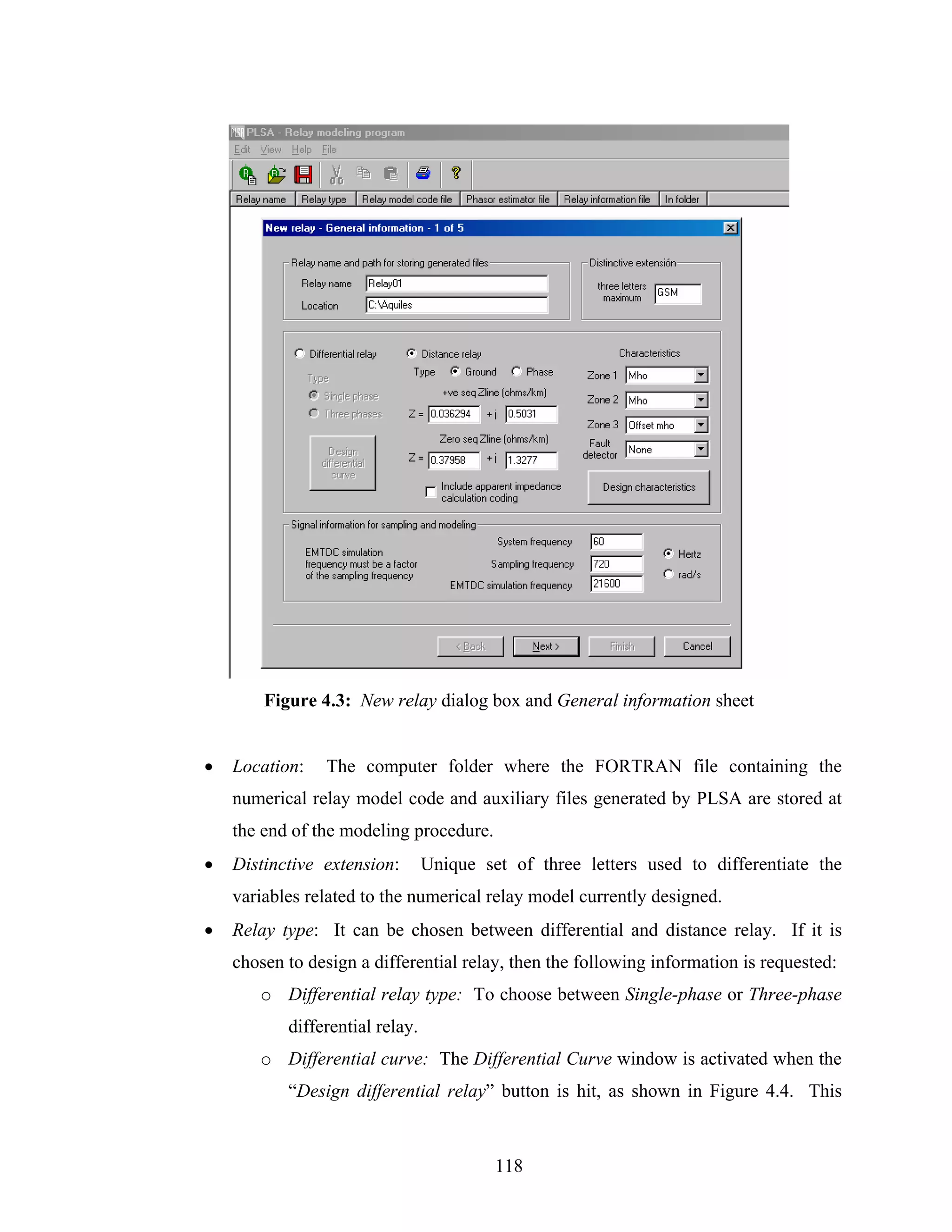 Figure 4.3: New relay dialog box and General information sheet


•   Location:   The computer folder where the FORTRAN file containing the
    numerical relay model code and auxiliary files generated by PLSA are stored at
    the end of the modeling procedure.
•   Distinctive extension:       Unique set of three letters used to differentiate the
    variables related to the numerical relay model currently designed.
•   Relay type: It can be chosen between differential and distance relay. If it is
    chosen to design a differential relay, then the following information is requested:
       o Differential relay type: To choose between Single-phase or Three-phase
           differential relay.
       o Differential curve: The Differential Curve window is activated when the
           “Design differential relay” button is hit, as shown in Figure 4.4. This



                                          118
 