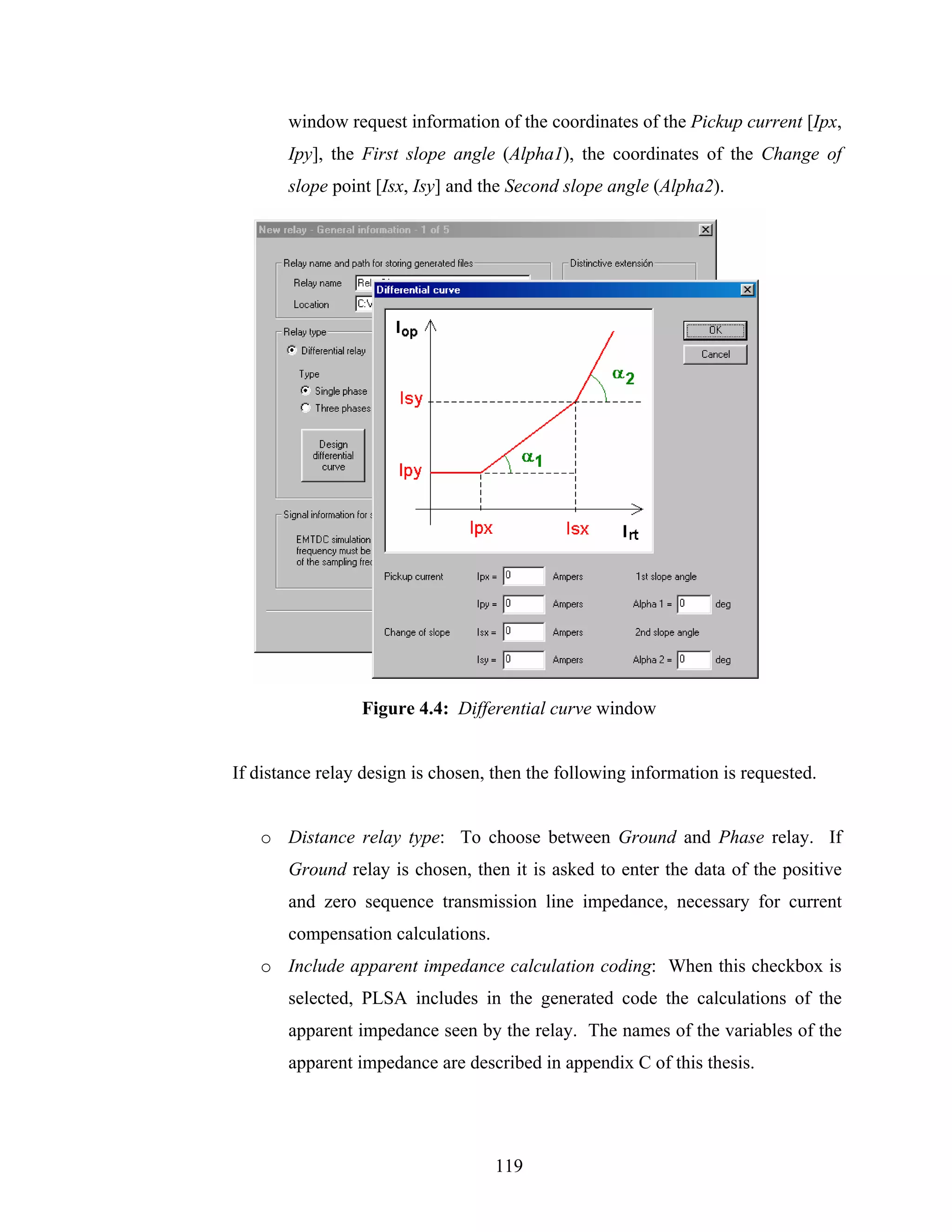 window request information of the coordinates of the Pickup current [Ipx,
       Ipy], the First slope angle (Alpha1), the coordinates of the Change of
       slope point [Isx, Isy] and the Second slope angle (Αlpha2).




                 Figure 4.4: Differential curve window


If distance relay design is chosen, then the following information is requested.


   o Distance relay type: To choose between Ground and Phase relay. If
       Ground relay is chosen, then it is asked to enter the data of the positive
       and zero sequence transmission line impedance, necessary for current
       compensation calculations.
   o Include apparent impedance calculation coding: When this checkbox is
       selected, PLSA includes in the generated code the calculations of the
       apparent impedance seen by the relay. The names of the variables of the
       apparent impedance are described in appendix C of this thesis.




                                    119
 