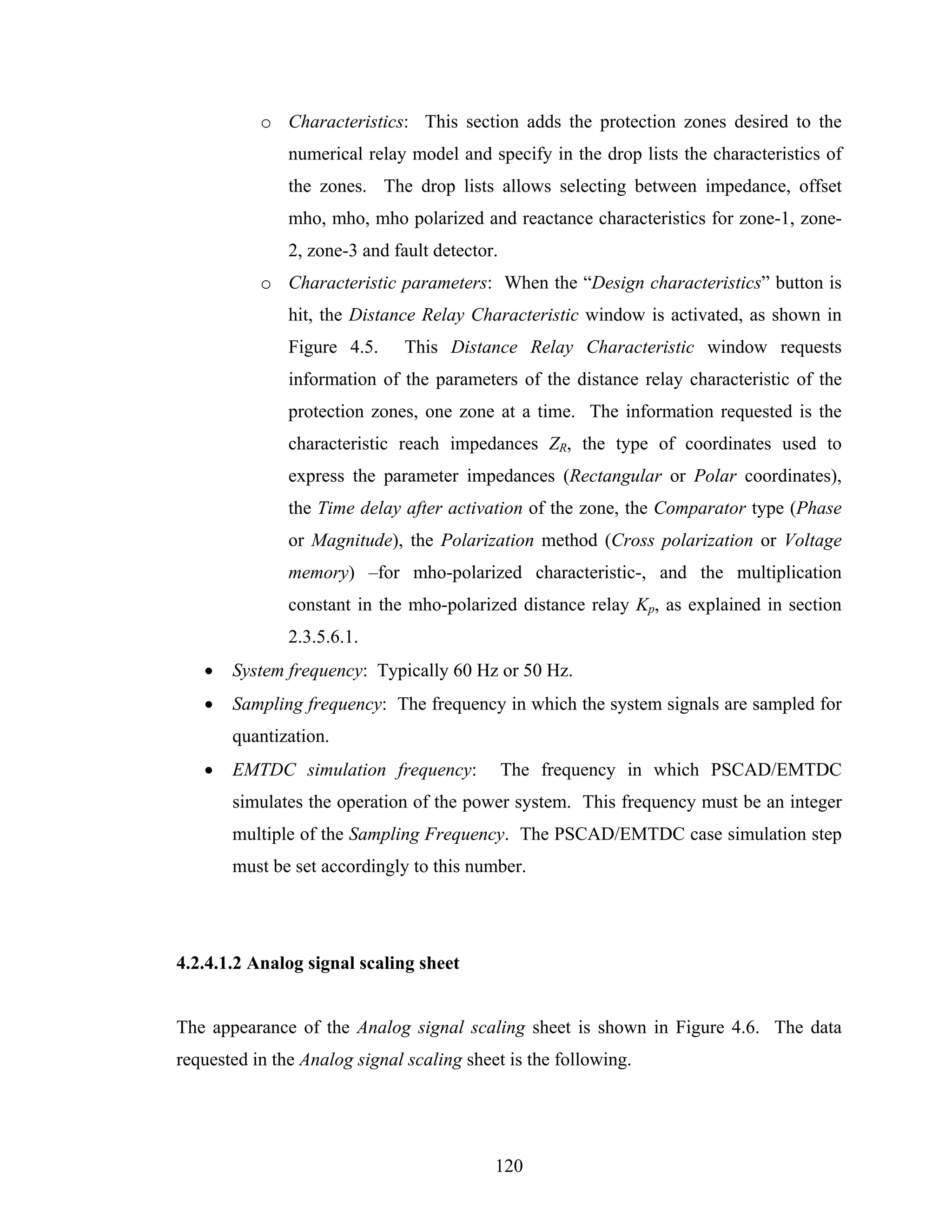 o Characteristics: This section adds the protection zones desired to the
               numerical relay model and specify in the drop lists the characteristics of
               the zones. The drop lists allows selecting between impedance, offset
               mho, mho, mho polarized and reactance characteristics for zone-1, zone-
               2, zone-3 and fault detector.
           o Characteristic parameters: When the “Design characteristics” button is
               hit, the Distance Relay Characteristic window is activated, as shown in
               Figure 4.5.     This Distance Relay Characteristic window requests
               information of the parameters of the distance relay characteristic of the
               protection zones, one zone at a time. The information requested is the
               characteristic reach impedances ZR, the type of coordinates used to
               express the parameter impedances (Rectangular or Polar coordinates),
               the Time delay after activation of the zone, the Comparator type (Phase
               or Magnitude), the Polarization method (Cross polarization or Voltage
               memory) –for mho-polarized characteristic-, and the multiplication
               constant in the mho-polarized distance relay Kp, as explained in section
               2.3.5.6.1.
   •   System frequency: Typically 60 Hz or 50 Hz.
   •   Sampling frequency: The frequency in which the system signals are sampled for
       quantization.
   •   EMTDC simulation frequency:             The frequency in which PSCAD/EMTDC
       simulates the operation of the power system. This frequency must be an integer
       multiple of the Sampling Frequency. The PSCAD/EMTDC case simulation step
       must be set accordingly to this number.




4.2.4.1.2 Analog signal scaling sheet


The appearance of the Analog signal scaling sheet is shown in Figure 4.6. The data
requested in the Analog signal scaling sheet is the following.




                                           120
 