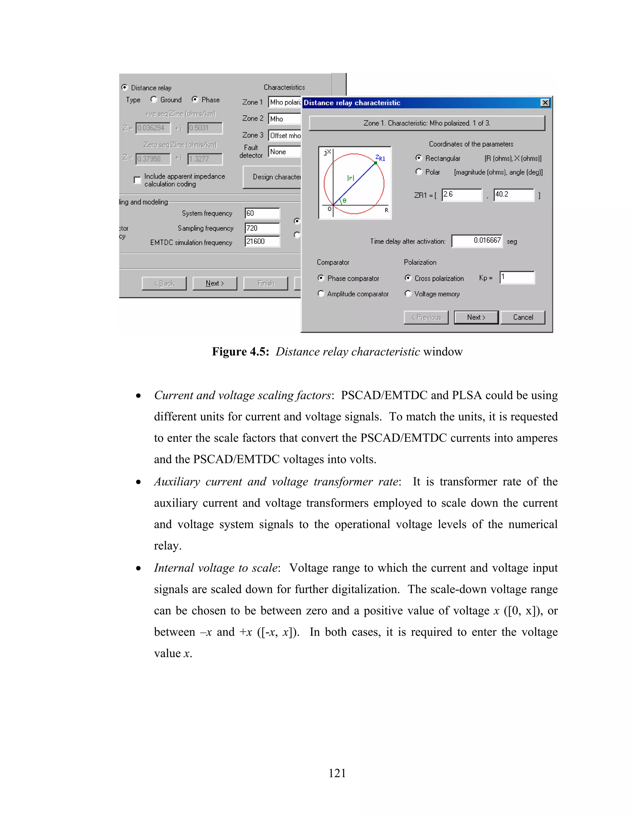 Figure 4.5: Distance relay characteristic window


•   Current and voltage scaling factors: PSCAD/EMTDC and PLSA could be using
    different units for current and voltage signals. To match the units, it is requested
    to enter the scale factors that convert the PSCAD/EMTDC currents into amperes
    and the PSCAD/EMTDC voltages into volts.
•   Auxiliary current and voltage transformer rate: It is transformer rate of the
    auxiliary current and voltage transformers employed to scale down the current
    and voltage system signals to the operational voltage levels of the numerical
    relay.
•   Internal voltage to scale: Voltage range to which the current and voltage input
    signals are scaled down for further digitalization. The scale-down voltage range
    can be chosen to be between zero and a positive value of voltage x ([0, x]), or
    between –x and +x ([-x, x]). In both cases, it is required to enter the voltage
    value x.




                                        121
 