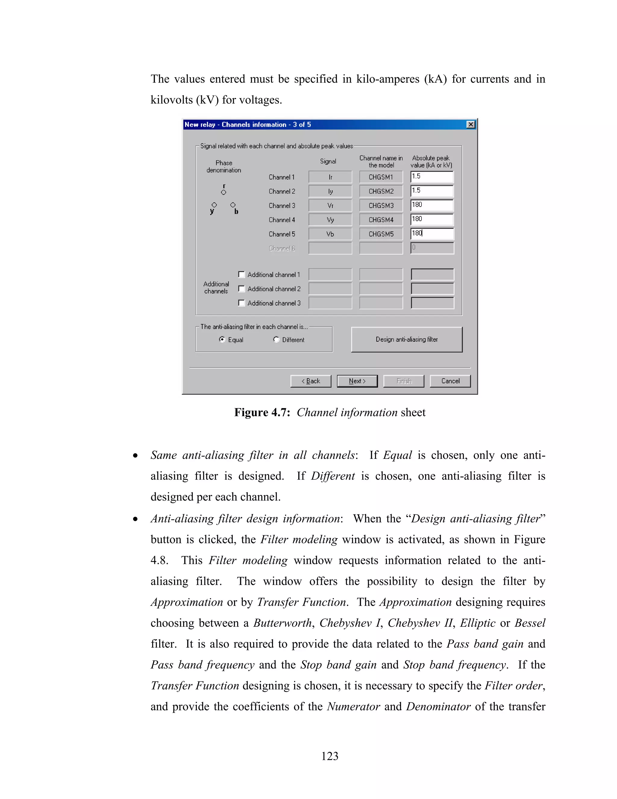 The values entered must be specified in kilo-amperes (kA) for currents and in
    kilovolts (kV) for voltages.




                       Figure 4.7: Channel information sheet


•   Same anti-aliasing filter in all channels: If Equal is chosen, only one anti-
    aliasing filter is designed.   If Different is chosen, one anti-aliasing filter is
    designed per each channel.
•   Anti-aliasing filter design information: When the “Design anti-aliasing filter”
    button is clicked, the Filter modeling window is activated, as shown in Figure
    4.8.   This Filter modeling window requests information related to the anti-
    aliasing filter.   The window offers the possibility to design the filter by
    Approximation or by Transfer Function. The Approximation designing requires
    choosing between a Butterworth, Chebyshev I, Chebyshev II, Elliptic or Bessel
    filter. It is also required to provide the data related to the Pass band gain and
    Pass band frequency and the Stop band gain and Stop band frequency. If the
    Transfer Function designing is chosen, it is necessary to specify the Filter order,
    and provide the coefficients of the Numerator and Denominator of the transfer



                                       123
 