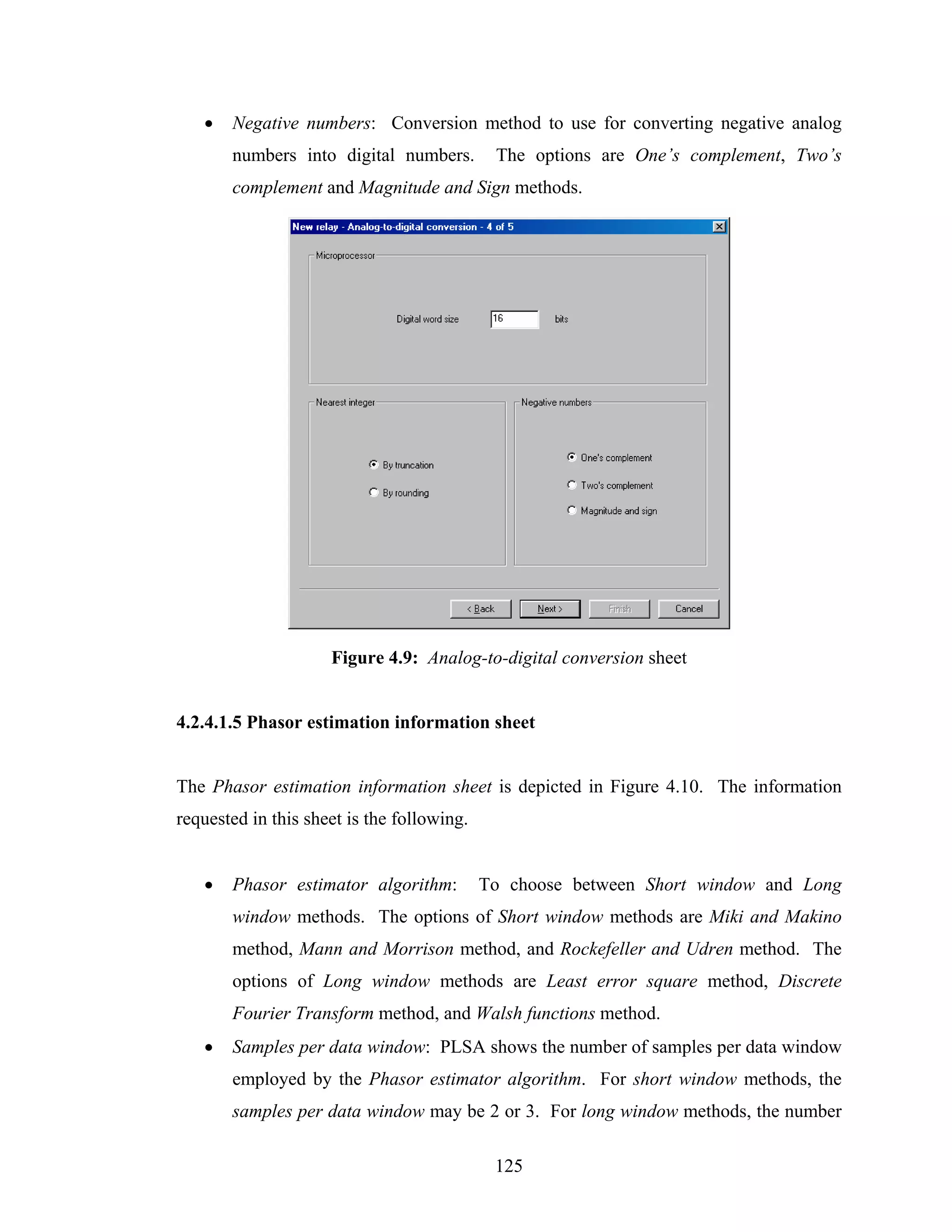 •   Negative numbers: Conversion method to use for converting negative analog
       numbers into digital numbers.         The options are One’s complement, Two’s
       complement and Magnitude and Sign methods.




                     Figure 4.9: Analog-to-digital conversion sheet


4.2.4.1.5 Phasor estimation information sheet


The Phasor estimation information sheet is depicted in Figure 4.10. The information
requested in this sheet is the following.


   •   Phasor estimator algorithm:          To choose between Short window and Long
       window methods. The options of Short window methods are Miki and Makino
       method, Mann and Morrison method, and Rockefeller and Udren method. The
       options of Long window methods are Least error square method, Discrete
       Fourier Transform method, and Walsh functions method.
   •   Samples per data window: PLSA shows the number of samples per data window
       employed by the Phasor estimator algorithm. For short window methods, the
       samples per data window may be 2 or 3. For long window methods, the number

                                             125
 
