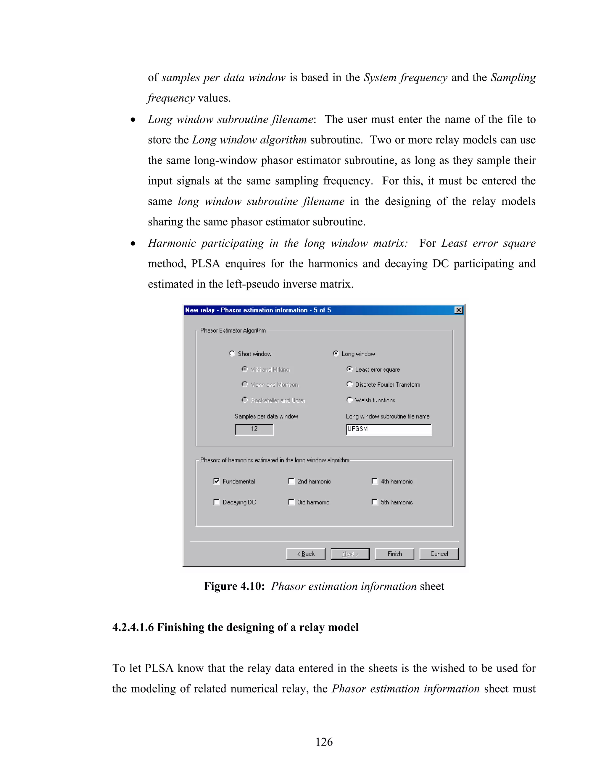 of samples per data window is based in the System frequency and the Sampling
       frequency values.
   •   Long window subroutine filename: The user must enter the name of the file to
       store the Long window algorithm subroutine. Two or more relay models can use
       the same long-window phasor estimator subroutine, as long as they sample their
       input signals at the same sampling frequency. For this, it must be entered the
       same long window subroutine filename in the designing of the relay models
       sharing the same phasor estimator subroutine.
   •   Harmonic participating in the long window matrix: For Least error square
       method, PLSA enquires for the harmonics and decaying DC participating and
       estimated in the left-pseudo inverse matrix.




                  Figure 4.10: Phasor estimation information sheet


4.2.4.1.6 Finishing the designing of a relay model


To let PLSA know that the relay data entered in the sheets is the wished to be used for
the modeling of related numerical relay, the Phasor estimation information sheet must



                                          126
 