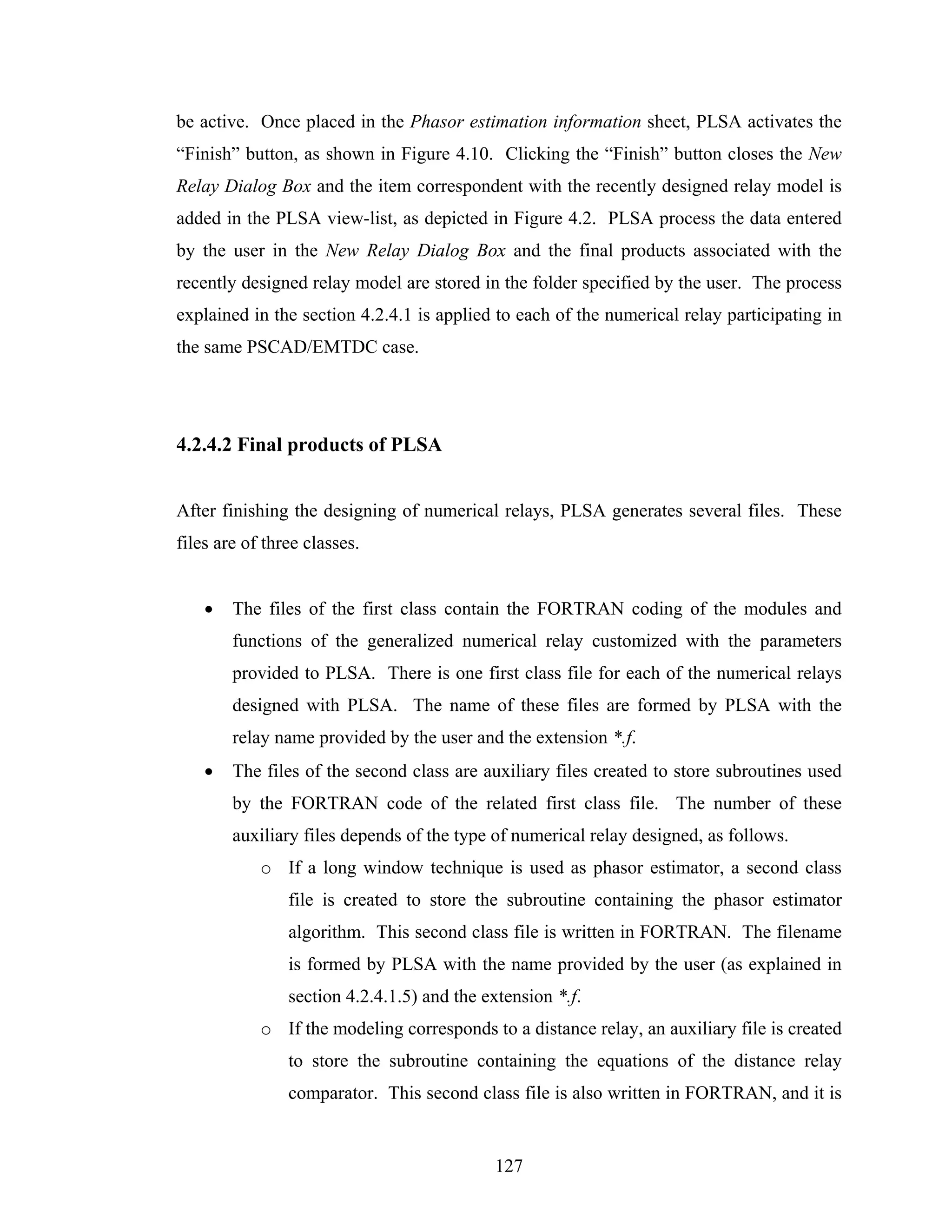 be active. Once placed in the Phasor estimation information sheet, PLSA activates the
“Finish” button, as shown in Figure 4.10. Clicking the “Finish” button closes the New
Relay Dialog Box and the item correspondent with the recently designed relay model is
added in the PLSA view-list, as depicted in Figure 4.2. PLSA process the data entered
by the user in the New Relay Dialog Box and the final products associated with the
recently designed relay model are stored in the folder specified by the user. The process
explained in the section 4.2.4.1 is applied to each of the numerical relay participating in
the same PSCAD/EMTDC case.




4.2.4.2 Final products of PLSA


After finishing the designing of numerical relays, PLSA generates several files. These
files are of three classes.


    •   The files of the first class contain the FORTRAN coding of the modules and
        functions of the generalized numerical relay customized with the parameters
        provided to PLSA. There is one first class file for each of the numerical relays
        designed with PLSA. The name of these files are formed by PLSA with the
        relay name provided by the user and the extension *.f.
    •   The files of the second class are auxiliary files created to store subroutines used
        by the FORTRAN code of the related first class file. The number of these
        auxiliary files depends of the type of numerical relay designed, as follows.
            o If a long window technique is used as phasor estimator, a second class
                file is created to store the subroutine containing the phasor estimator
                algorithm. This second class file is written in FORTRAN. The filename
                is formed by PLSA with the name provided by the user (as explained in
                section 4.2.4.1.5) and the extension *.f.
            o If the modeling corresponds to a distance relay, an auxiliary file is created
                to store the subroutine containing the equations of the distance relay
                comparator. This second class file is also written in FORTRAN, and it is


                                            127
 
