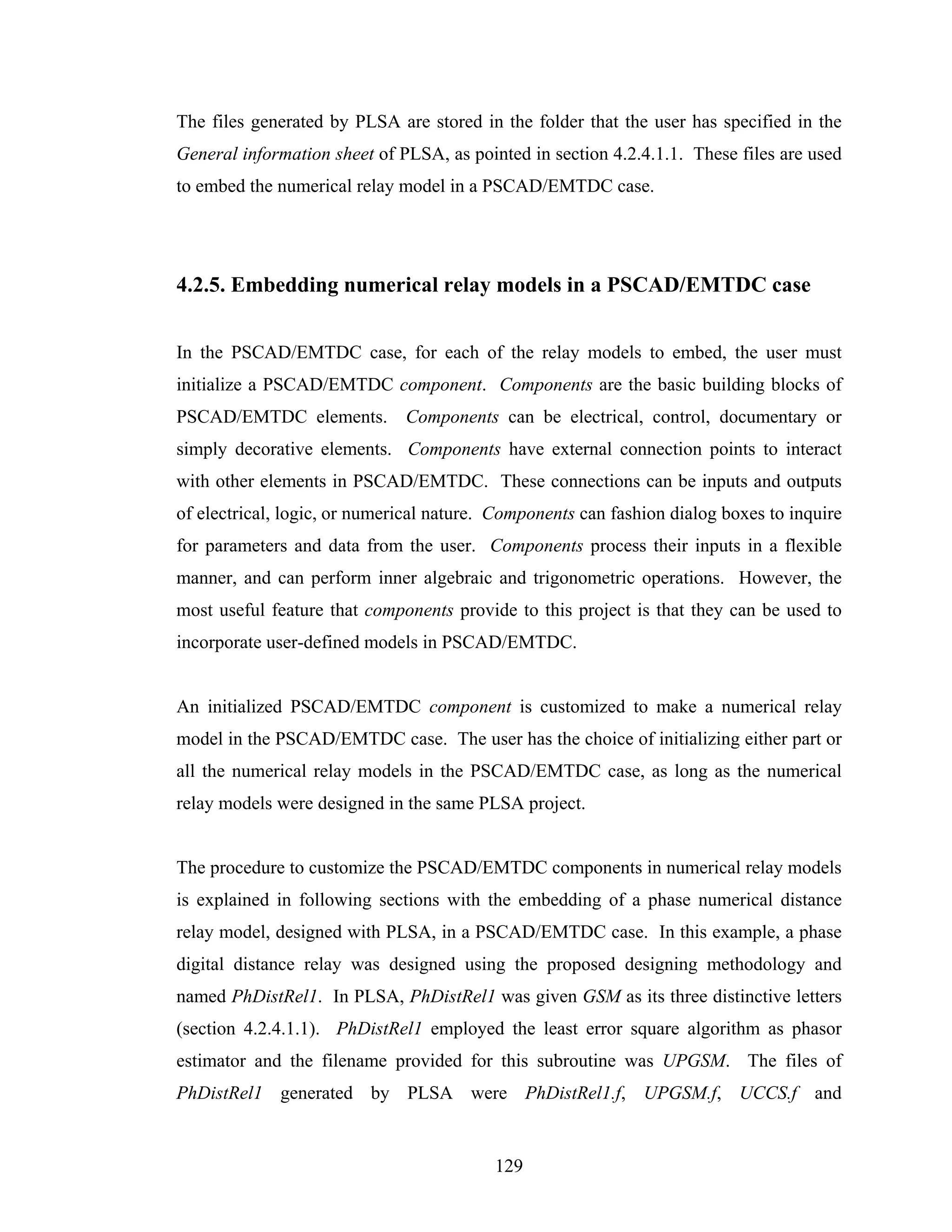 The files generated by PLSA are stored in the folder that the user has specified in the
General information sheet of PLSA, as pointed in section 4.2.4.1.1. These files are used
to embed the numerical relay model in a PSCAD/EMTDC case.




4.2.5. Embedding numerical relay models in a PSCAD/EMTDC case


In the PSCAD/EMTDC case, for each of the relay models to embed, the user must
initialize a PSCAD/EMTDC component. Components are the basic building blocks of
PSCAD/EMTDC elements. Components can be electrical, control, documentary or
simply decorative elements. Components have external connection points to interact
with other elements in PSCAD/EMTDC. These connections can be inputs and outputs
of electrical, logic, or numerical nature. Components can fashion dialog boxes to inquire
for parameters and data from the user. Components process their inputs in a flexible
manner, and can perform inner algebraic and trigonometric operations. However, the
most useful feature that components provide to this project is that they can be used to
incorporate user-defined models in PSCAD/EMTDC.


An initialized PSCAD/EMTDC component is customized to make a numerical relay
model in the PSCAD/EMTDC case. The user has the choice of initializing either part or
all the numerical relay models in the PSCAD/EMTDC case, as long as the numerical
relay models were designed in the same PLSA project.


The procedure to customize the PSCAD/EMTDC components in numerical relay models
is explained in following sections with the embedding of a phase numerical distance
relay model, designed with PLSA, in a PSCAD/EMTDC case. In this example, a phase
digital distance relay was designed using the proposed designing methodology and
named PhDistRel1. In PLSA, PhDistRel1 was given GSM as its three distinctive letters
(section 4.2.4.1.1). PhDistRel1 employed the least error square algorithm as phasor
estimator and the filename provided for this subroutine was UPGSM. The files of
PhDistRel1 generated by PLSA were PhDistRel1.f, UPGSM.f, UCCS.f and


                                          129
 