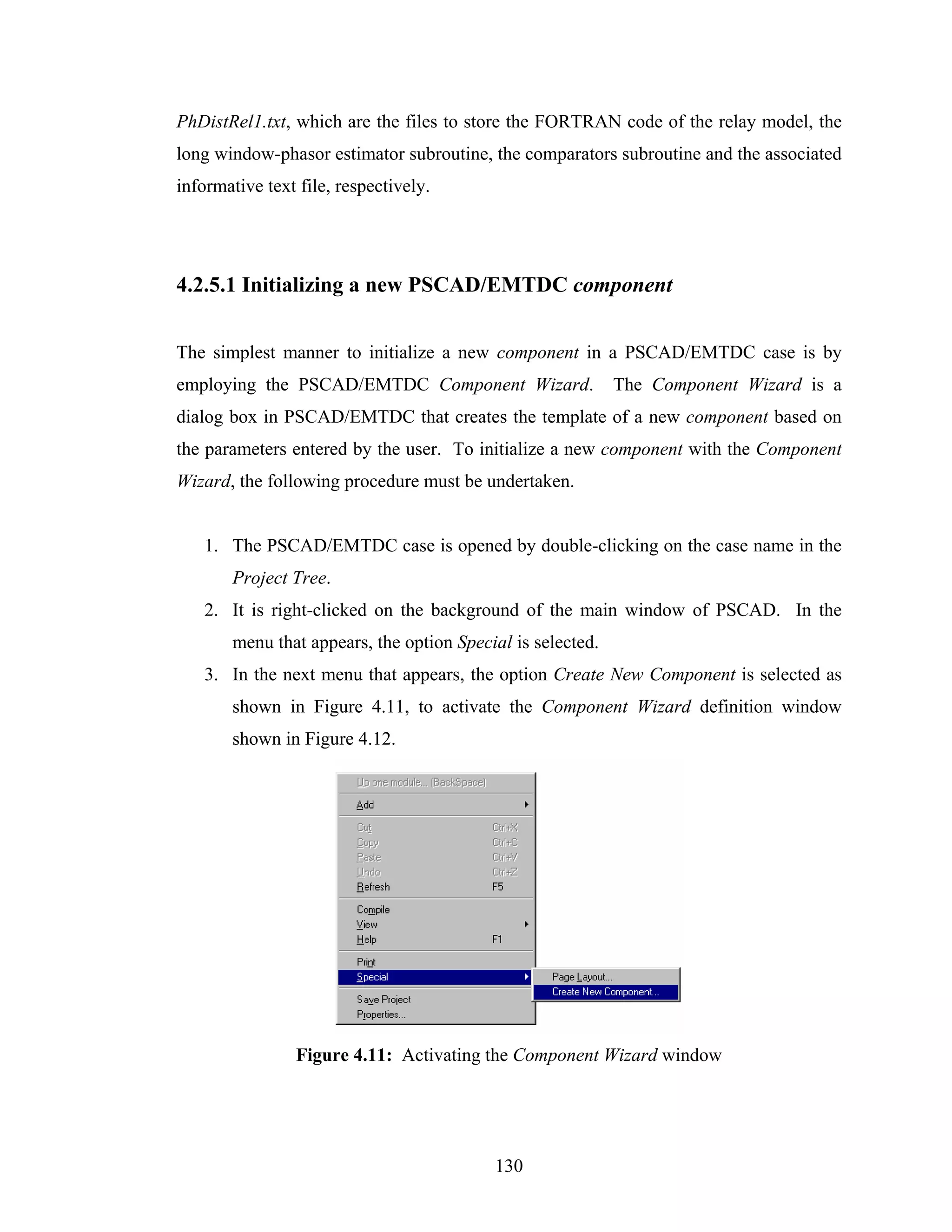 PhDistRel1.txt, which are the files to store the FORTRAN code of the relay model, the
long window-phasor estimator subroutine, the comparators subroutine and the associated
informative text file, respectively.




4.2.5.1 Initializing a new PSCAD/EMTDC component


The simplest manner to initialize a new component in a PSCAD/EMTDC case is by
employing the PSCAD/EMTDC Component Wizard.                 The Component Wizard is a
dialog box in PSCAD/EMTDC that creates the template of a new component based on
the parameters entered by the user. To initialize a new component with the Component
Wizard, the following procedure must be undertaken.


   1. The PSCAD/EMTDC case is opened by double-clicking on the case name in the
       Project Tree.
   2. It is right-clicked on the background of the main window of PSCAD. In the
       menu that appears, the option Special is selected.
   3. In the next menu that appears, the option Create New Component is selected as
       shown in Figure 4.11, to activate the Component Wizard definition window
       shown in Figure 4.12.




                Figure 4.11: Activating the Component Wizard window




                                          130
 