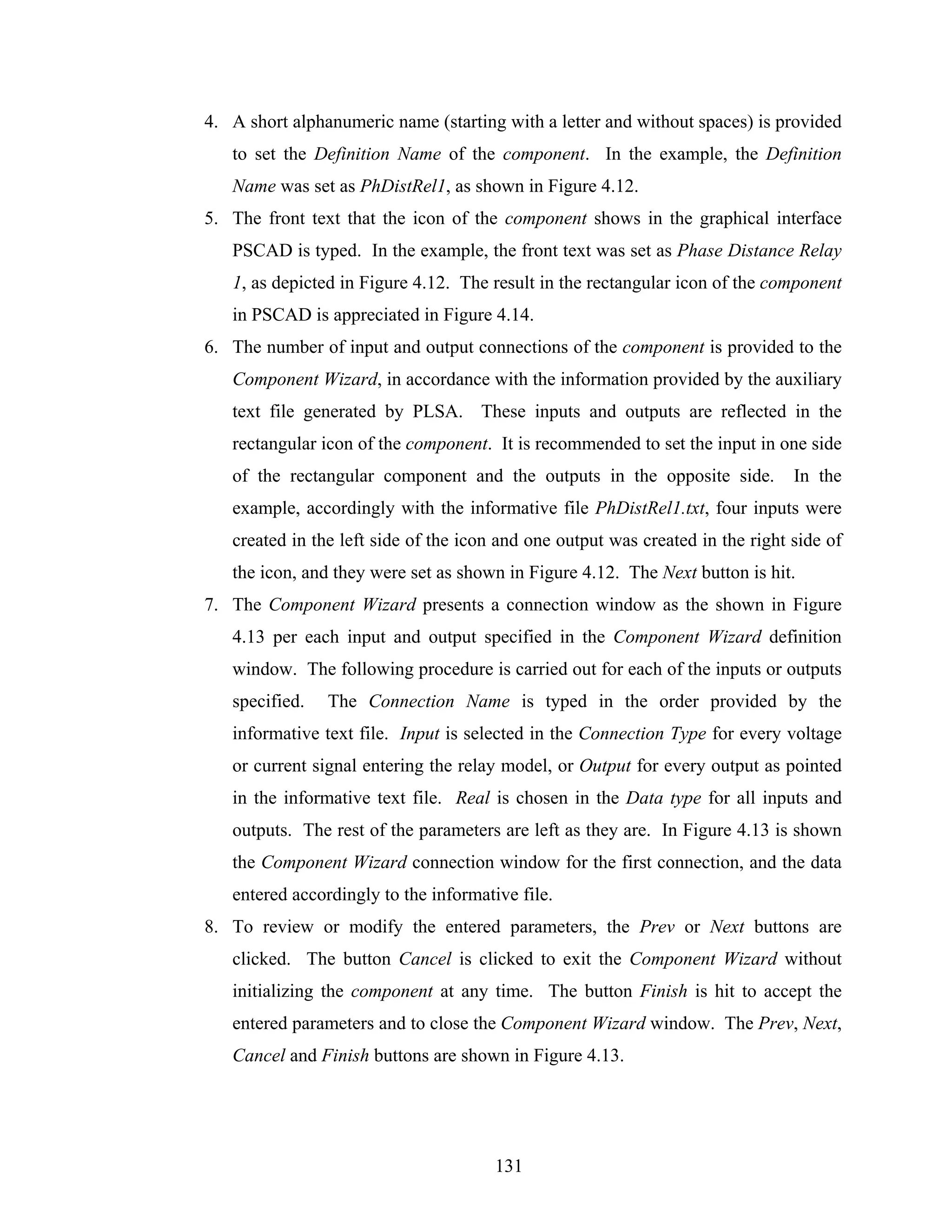 4. A short alphanumeric name (starting with a letter and without spaces) is provided
   to set the Definition Name of the component. In the example, the Definition
   Name was set as PhDistRel1, as shown in Figure 4.12.
5. The front text that the icon of the component shows in the graphical interface
   PSCAD is typed. In the example, the front text was set as Phase Distance Relay
   1, as depicted in Figure 4.12. The result in the rectangular icon of the component
   in PSCAD is appreciated in Figure 4.14.
6. The number of input and output connections of the component is provided to the
   Component Wizard, in accordance with the information provided by the auxiliary
   text file generated by PLSA. These inputs and outputs are reflected in the
   rectangular icon of the component. It is recommended to set the input in one side
   of the rectangular component and the outputs in the opposite side.           In the
   example, accordingly with the informative file PhDistRel1.txt, four inputs were
   created in the left side of the icon and one output was created in the right side of
   the icon, and they were set as shown in Figure 4.12. The Next button is hit.
7. The Component Wizard presents a connection window as the shown in Figure
   4.13 per each input and output specified in the Component Wizard definition
   window. The following procedure is carried out for each of the inputs or outputs
   specified.   The Connection Name is typed in the order provided by the
   informative text file. Input is selected in the Connection Type for every voltage
   or current signal entering the relay model, or Output for every output as pointed
   in the informative text file. Real is chosen in the Data type for all inputs and
   outputs. The rest of the parameters are left as they are. In Figure 4.13 is shown
   the Component Wizard connection window for the first connection, and the data
   entered accordingly to the informative file.
8. To review or modify the entered parameters, the Prev or Next buttons are
   clicked. The button Cancel is clicked to exit the Component Wizard without
   initializing the component at any time. The button Finish is hit to accept the
   entered parameters and to close the Component Wizard window. The Prev, Next,
   Cancel and Finish buttons are shown in Figure 4.13.




                                       131
 