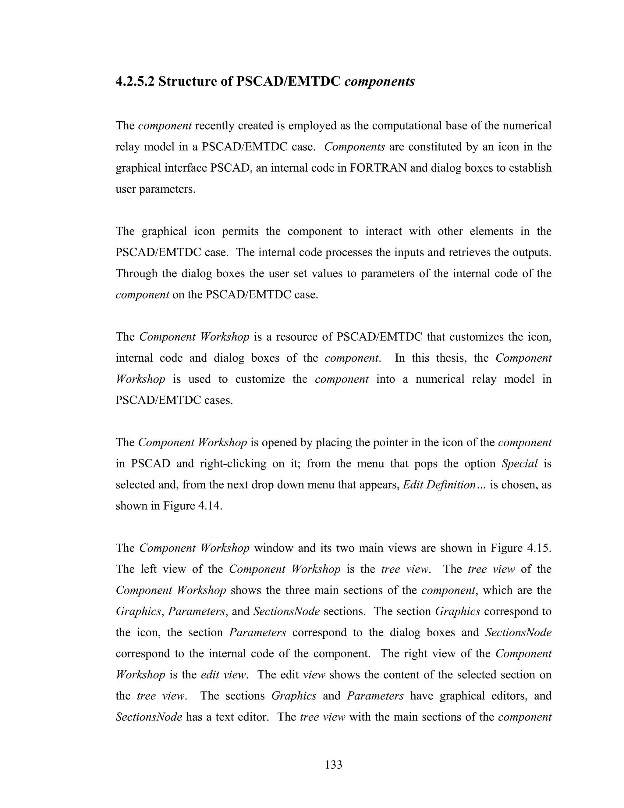 4.2.5.2 Structure of PSCAD/EMTDC components


The component recently created is employed as the computational base of the numerical
relay model in a PSCAD/EMTDC case. Components are constituted by an icon in the
graphical interface PSCAD, an internal code in FORTRAN and dialog boxes to establish
user parameters.


The graphical icon permits the component to interact with other elements in the
PSCAD/EMTDC case. The internal code processes the inputs and retrieves the outputs.
Through the dialog boxes the user set values to parameters of the internal code of the
component on the PSCAD/EMTDC case.


The Component Workshop is a resource of PSCAD/EMTDC that customizes the icon,
internal code and dialog boxes of the component.       In this thesis, the Component
Workshop is used to customize the component into a numerical relay model in
PSCAD/EMTDC cases.


The Component Workshop is opened by placing the pointer in the icon of the component
in PSCAD and right-clicking on it; from the menu that pops the option Special is
selected and, from the next drop down menu that appears, Edit Definition… is chosen, as
shown in Figure 4.14.


The Component Workshop window and its two main views are shown in Figure 4.15.
The left view of the Component Workshop is the tree view. The tree view of the
Component Workshop shows the three main sections of the component, which are the
Graphics, Parameters, and SectionsNode sections. The section Graphics correspond to
the icon, the section Parameters correspond to the dialog boxes and SectionsNode
correspond to the internal code of the component. The right view of the Component
Workshop is the edit view. The edit view shows the content of the selected section on
the tree view.     The sections Graphics and Parameters have graphical editors, and
SectionsNode has a text editor. The tree view with the main sections of the component


                                         133
 