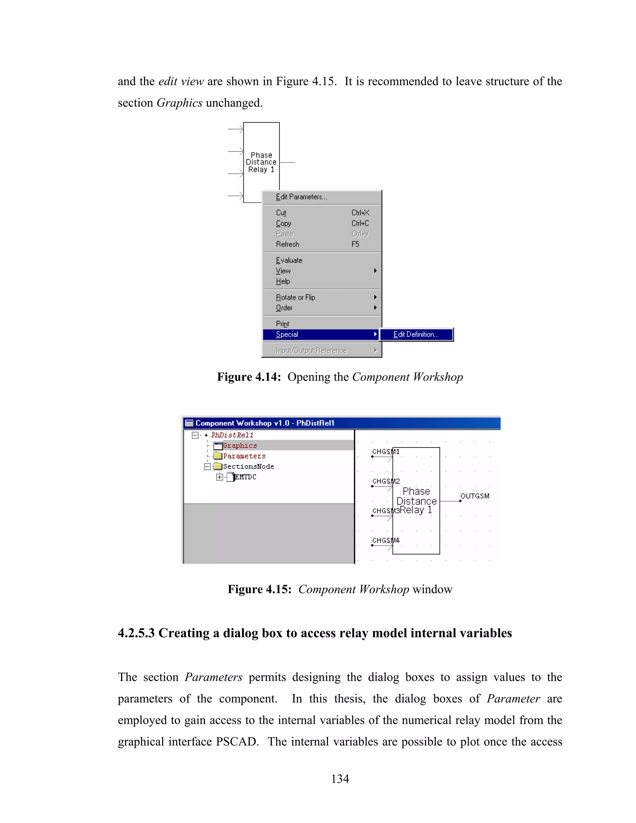 and the edit view are shown in Figure 4.15. It is recommended to leave structure of the
section Graphics unchanged.




                   Figure 4.14: Opening the Component Workshop




                     Figure 4.15: Component Workshop window


4.2.5.3 Creating a dialog box to access relay model internal variables


The section Parameters permits designing the dialog boxes to assign values to the
parameters of the component.      In this thesis, the dialog boxes of Parameter are
employed to gain access to the internal variables of the numerical relay model from the
graphical interface PSCAD. The internal variables are possible to plot once the access

                                         134
 
