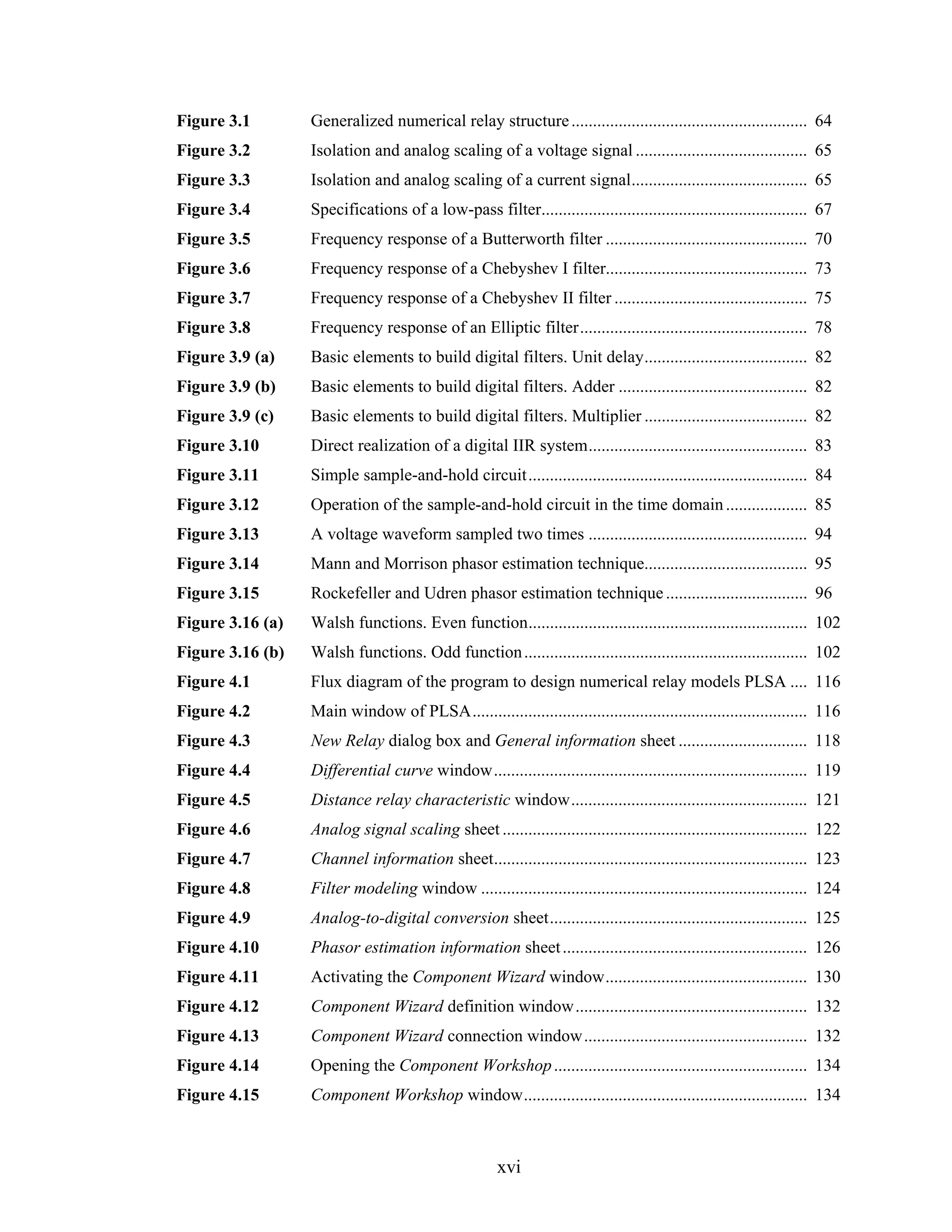 Figure 3.1        Generalized numerical relay structure ....................................................... 64
Figure 3.2        Isolation and analog scaling of a voltage signal ........................................ 65
Figure 3.3        Isolation and analog scaling of a current signal......................................... 65
Figure 3.4        Specifications of a low-pass filter.............................................................. 67
Figure 3.5        Frequency response of a Butterworth filter ............................................... 70
Figure 3.6        Frequency response of a Chebyshev I filter............................................... 73
Figure 3.7        Frequency response of a Chebyshev II filter ............................................. 75
Figure 3.8        Frequency response of an Elliptic filter..................................................... 78
Figure 3.9 (a)    Basic elements to build digital filters. Unit delay...................................... 82
Figure 3.9 (b)    Basic elements to build digital filters. Adder ............................................ 82
Figure 3.9 (c)    Basic elements to build digital filters. Multiplier ...................................... 82
Figure 3.10       Direct realization of a digital IIR system................................................... 83
Figure 3.11       Simple sample-and-hold circuit................................................................. 84
Figure 3.12       Operation of the sample-and-hold circuit in the time domain ................... 85
Figure 3.13       A voltage waveform sampled two times ................................................... 94
Figure 3.14       Mann and Morrison phasor estimation technique...................................... 95
Figure 3.15       Rockefeller and Udren phasor estimation technique ................................. 96
Figure 3.16 (a)   Walsh functions. Even function................................................................. 102
Figure 3.16 (b)   Walsh functions. Odd function .................................................................. 102
Figure 4.1        Flux diagram of the program to design numerical relay models PLSA .... 116
Figure 4.2        Main window of PLSA.............................................................................. 116
Figure 4.3        New Relay dialog box and General information sheet .............................. 118
Figure 4.4        Differential curve window......................................................................... 119
Figure 4.5        Distance relay characteristic window....................................................... 121
Figure 4.6        Analog signal scaling sheet ....................................................................... 122
Figure 4.7        Channel information sheet......................................................................... 123
Figure 4.8        Filter modeling window ............................................................................ 124
Figure 4.9        Analog-to-digital conversion sheet............................................................ 125
Figure 4.10       Phasor estimation information sheet ......................................................... 126
Figure 4.11       Activating the Component Wizard window............................................... 130
Figure 4.12       Component Wizard definition window...................................................... 132
Figure 4.13       Component Wizard connection window.................................................... 132
Figure 4.14       Opening the Component Workshop ........................................................... 134
Figure 4.15       Component Workshop window.................................................................. 134



                                                      xvi
 