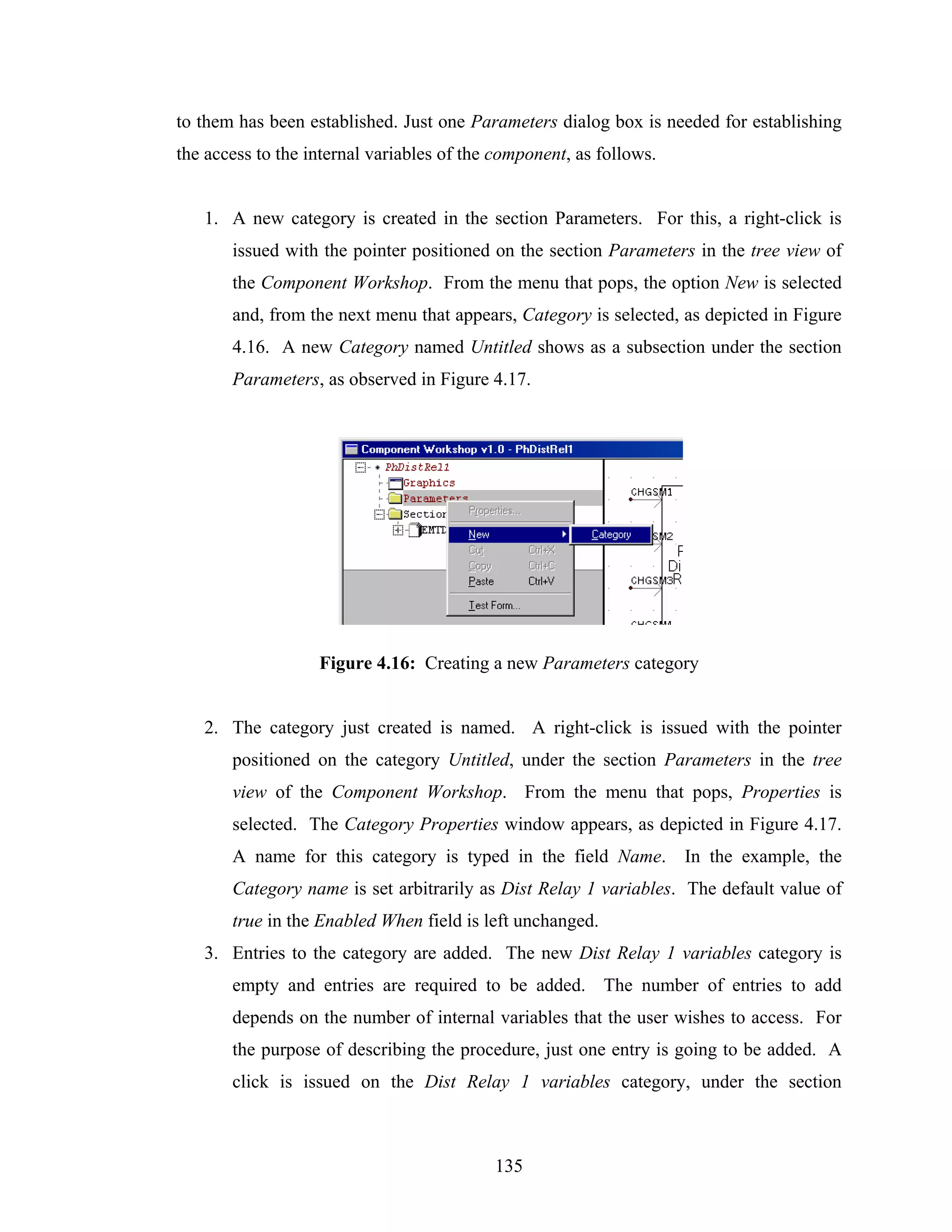 to them has been established. Just one Parameters dialog box is needed for establishing
the access to the internal variables of the component, as follows.


   1. A new category is created in the section Parameters. For this, a right-click is
       issued with the pointer positioned on the section Parameters in the tree view of
       the Component Workshop. From the menu that pops, the option New is selected
       and, from the next menu that appears, Category is selected, as depicted in Figure
       4.16. A new Category named Untitled shows as a subsection under the section
       Parameters, as observed in Figure 4.17.




                   Figure 4.16: Creating a new Parameters category


   2. The category just created is named. A right-click is issued with the pointer
       positioned on the category Untitled, under the section Parameters in the tree
       view of the Component Workshop. From the menu that pops, Properties is
       selected. The Category Properties window appears, as depicted in Figure 4.17.
       A name for this category is typed in the field Name.          In the example, the
       Category name is set arbitrarily as Dist Relay 1 variables. The default value of
       true in the Enabled When field is left unchanged.
   3. Entries to the category are added. The new Dist Relay 1 variables category is
       empty and entries are required to be added. The number of entries to add
       depends on the number of internal variables that the user wishes to access. For
       the purpose of describing the procedure, just one entry is going to be added. A
       click is issued on the Dist Relay 1 variables category, under the section



                                           135
 