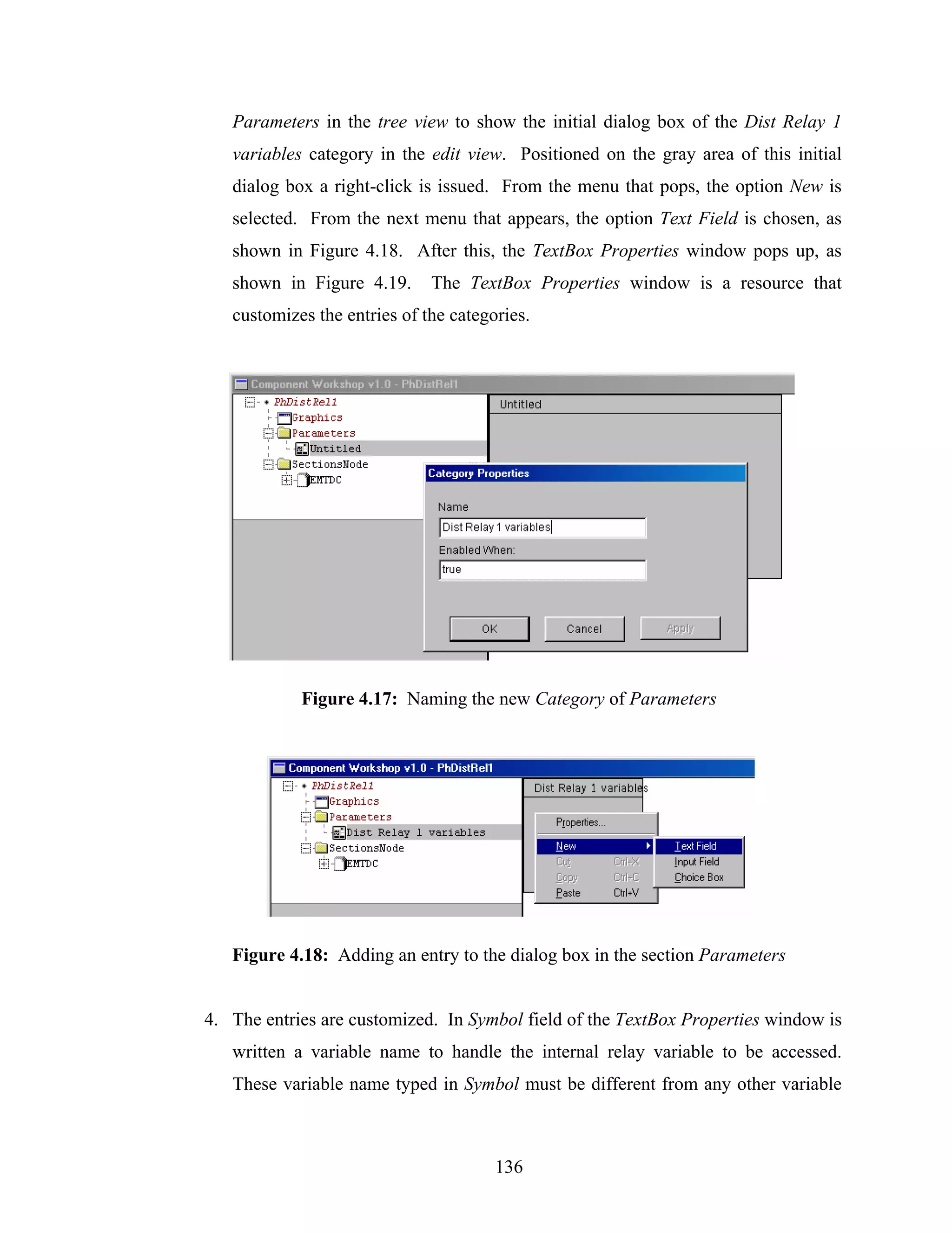 Parameters in the tree view to show the initial dialog box of the Dist Relay 1
   variables category in the edit view. Positioned on the gray area of this initial
   dialog box a right-click is issued. From the menu that pops, the option New is
   selected. From the next menu that appears, the option Text Field is chosen, as
   shown in Figure 4.18. After this, the TextBox Properties window pops up, as
   shown in Figure 4.19.      The TextBox Properties window is a resource that
   customizes the entries of the categories.




            Figure 4.17: Naming the new Category of Parameters




   Figure 4.18: Adding an entry to the dialog box in the section Parameters


4. The entries are customized. In Symbol field of the TextBox Properties window is
   written a variable name to handle the internal relay variable to be accessed.
   These variable name typed in Symbol must be different from any other variable



                                       136
 