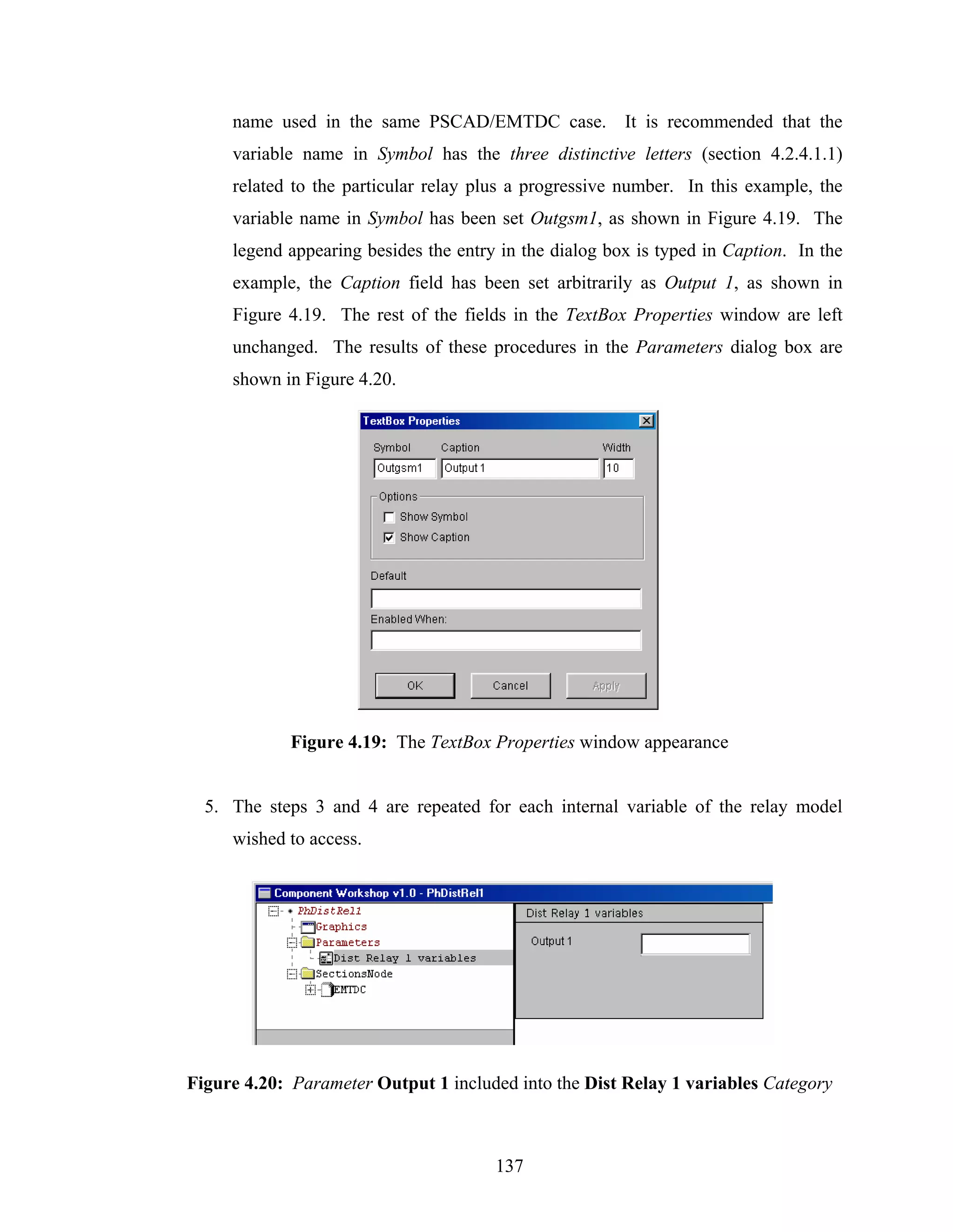 name used in the same PSCAD/EMTDC case. It is recommended that the
     variable name in Symbol has the three distinctive letters (section 4.2.4.1.1)
     related to the particular relay plus a progressive number. In this example, the
     variable name in Symbol has been set Outgsm1, as shown in Figure 4.19. The
     legend appearing besides the entry in the dialog box is typed in Caption. In the
     example, the Caption field has been set arbitrarily as Output 1, as shown in
     Figure 4.19. The rest of the fields in the TextBox Properties window are left
     unchanged. The results of these procedures in the Parameters dialog box are
     shown in Figure 4.20.




             Figure 4.19: The TextBox Properties window appearance


  5. The steps 3 and 4 are repeated for each internal variable of the relay model
     wished to access.




Figure 4.20: Parameter Output 1 included into the Dist Relay 1 variables Category



                                       137
 