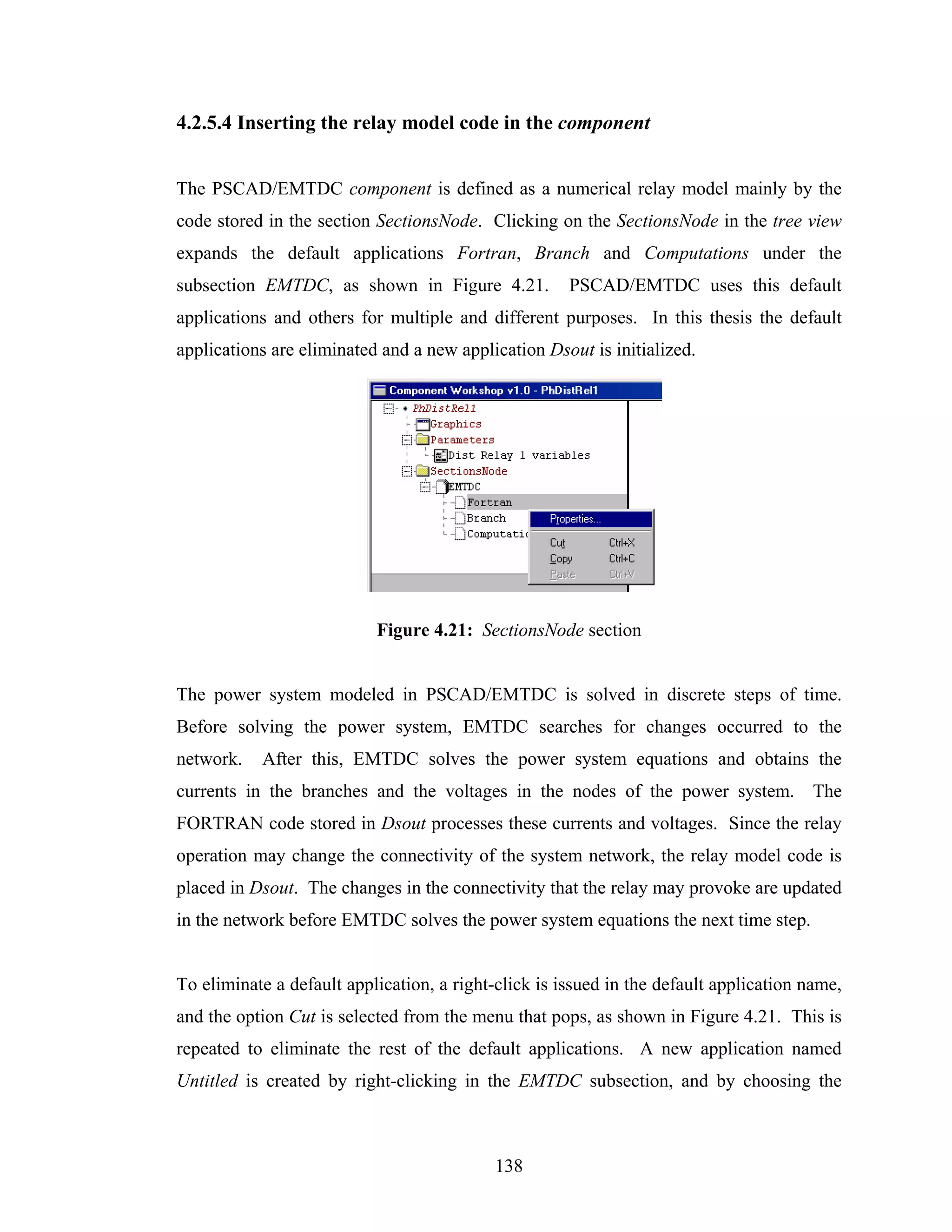 4.2.5.4 Inserting the relay model code in the component


The PSCAD/EMTDC component is defined as a numerical relay model mainly by the
code stored in the section SectionsNode. Clicking on the SectionsNode in the tree view
expands the default applications Fortran, Branch and Computations under the
subsection EMTDC, as shown in Figure 4.21.            PSCAD/EMTDC uses this default
applications and others for multiple and different purposes. In this thesis the default
applications are eliminated and a new application Dsout is initialized.




                           Figure 4.21: SectionsNode section


The power system modeled in PSCAD/EMTDC is solved in discrete steps of time.
Before solving the power system, EMTDC searches for changes occurred to the
network.   After this, EMTDC solves the power system equations and obtains the
currents in the branches and the voltages in the nodes of the power system. The
FORTRAN code stored in Dsout processes these currents and voltages. Since the relay
operation may change the connectivity of the system network, the relay model code is
placed in Dsout. The changes in the connectivity that the relay may provoke are updated
in the network before EMTDC solves the power system equations the next time step.


To eliminate a default application, a right-click is issued in the default application name,
and the option Cut is selected from the menu that pops, as shown in Figure 4.21. This is
repeated to eliminate the rest of the default applications. A new application named
Untitled is created by right-clicking in the EMTDC subsection, and by choosing the



                                            138
 