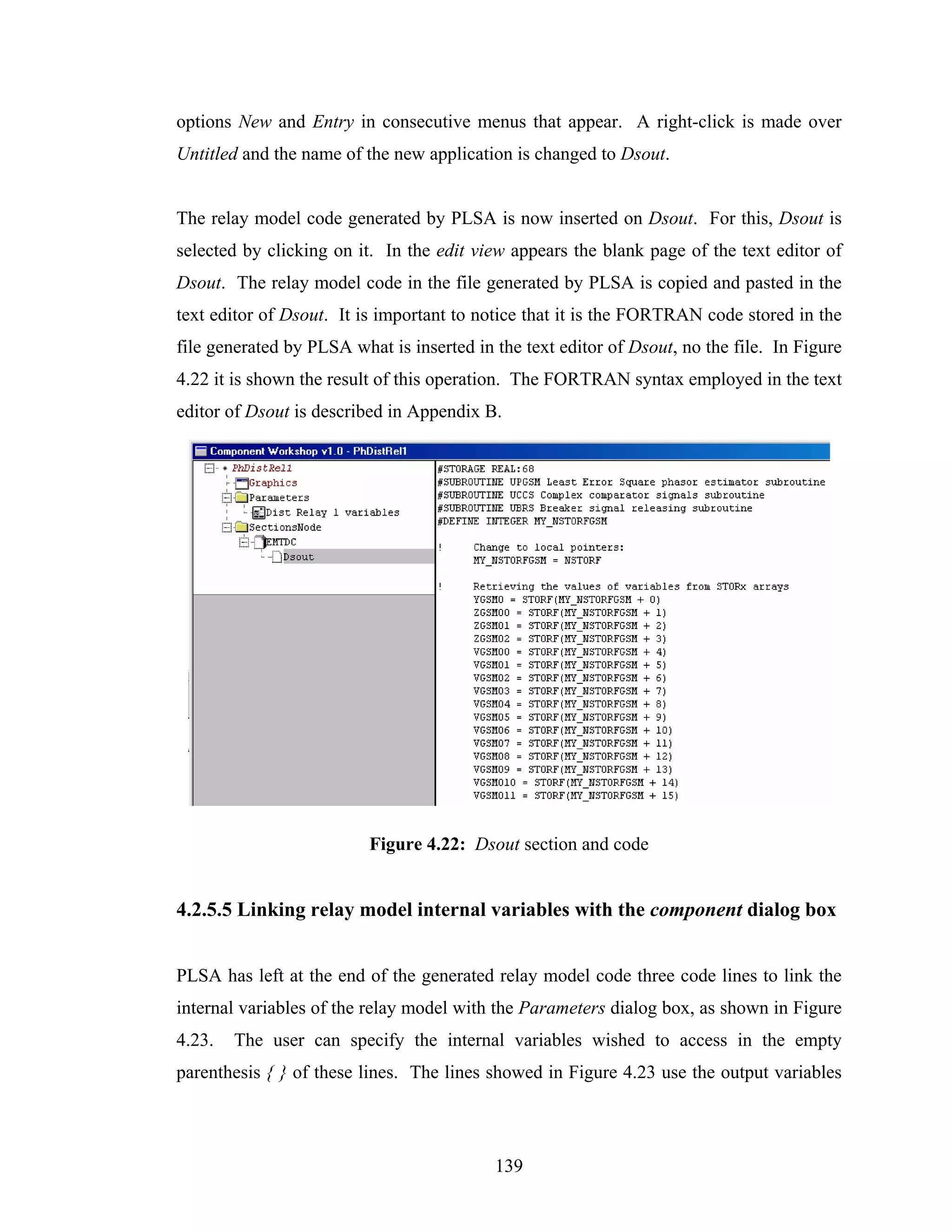 options New and Entry in consecutive menus that appear. A right-click is made over
Untitled and the name of the new application is changed to Dsout.


The relay model code generated by PLSA is now inserted on Dsout. For this, Dsout is
selected by clicking on it. In the edit view appears the blank page of the text editor of
Dsout. The relay model code in the file generated by PLSA is copied and pasted in the
text editor of Dsout. It is important to notice that it is the FORTRAN code stored in the
file generated by PLSA what is inserted in the text editor of Dsout, no the file. In Figure
4.22 it is shown the result of this operation. The FORTRAN syntax employed in the text
editor of Dsout is described in Appendix B.




                          Figure 4.22: Dsout section and code


4.2.5.5 Linking relay model internal variables with the component dialog box


PLSA has left at the end of the generated relay model code three code lines to link the
internal variables of the relay model with the Parameters dialog box, as shown in Figure
4.23.   The user can specify the internal variables wished to access in the empty
parenthesis { } of these lines. The lines showed in Figure 4.23 use the output variables




                                           139
 