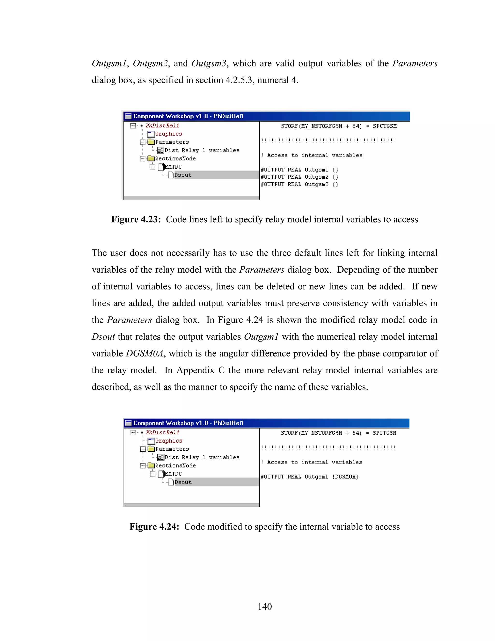 Outgsm1, Outgsm2, and Outgsm3, which are valid output variables of the Parameters
dialog box, as specified in section 4.2.5.3, numeral 4.




     Figure 4.23: Code lines left to specify relay model internal variables to access


The user does not necessarily has to use the three default lines left for linking internal
variables of the relay model with the Parameters dialog box. Depending of the number
of internal variables to access, lines can be deleted or new lines can be added. If new
lines are added, the added output variables must preserve consistency with variables in
the Parameters dialog box. In Figure 4.24 is shown the modified relay model code in
Dsout that relates the output variables Outgsm1 with the numerical relay model internal
variable DGSM0A, which is the angular difference provided by the phase comparator of
the relay model. In Appendix C the more relevant relay model internal variables are
described, as well as the manner to specify the name of these variables.




          Figure 4.24: Code modified to specify the internal variable to access




                                            140
 