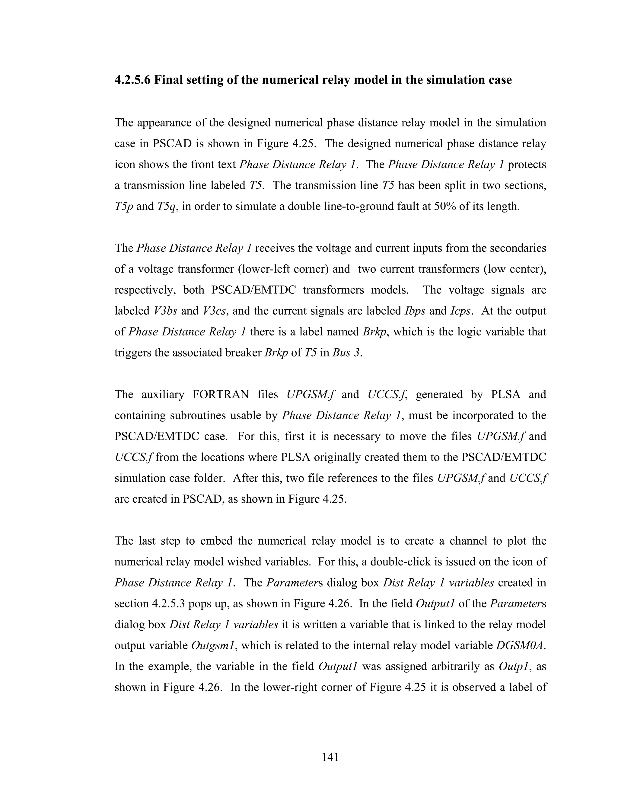4.2.5.6 Final setting of the numerical relay model in the simulation case


The appearance of the designed numerical phase distance relay model in the simulation
case in PSCAD is shown in Figure 4.25. The designed numerical phase distance relay
icon shows the front text Phase Distance Relay 1. The Phase Distance Relay 1 protects
a transmission line labeled T5. The transmission line T5 has been split in two sections,
T5p and T5q, in order to simulate a double line-to-ground fault at 50% of its length.


The Phase Distance Relay 1 receives the voltage and current inputs from the secondaries
of a voltage transformer (lower-left corner) and two current transformers (low center),
respectively, both PSCAD/EMTDC transformers models.              The voltage signals are
labeled V3bs and V3cs, and the current signals are labeled Ibps and Icps. At the output
of Phase Distance Relay 1 there is a label named Brkp, which is the logic variable that
triggers the associated breaker Brkp of T5 in Bus 3.


The auxiliary FORTRAN files UPGSM.f and UCCS.f, generated by PLSA and
containing subroutines usable by Phase Distance Relay 1, must be incorporated to the
PSCAD/EMTDC case. For this, first it is necessary to move the files UPGSM.f and
UCCS.f from the locations where PLSA originally created them to the PSCAD/EMTDC
simulation case folder. After this, two file references to the files UPGSM.f and UCCS.f
are created in PSCAD, as shown in Figure 4.25.


The last step to embed the numerical relay model is to create a channel to plot the
numerical relay model wished variables. For this, a double-click is issued on the icon of
Phase Distance Relay 1. The Parameters dialog box Dist Relay 1 variables created in
section 4.2.5.3 pops up, as shown in Figure 4.26. In the field Output1 of the Parameters
dialog box Dist Relay 1 variables it is written a variable that is linked to the relay model
output variable Outgsm1, which is related to the internal relay model variable DGSM0A.
In the example, the variable in the field Output1 was assigned arbitrarily as Outp1, as
shown in Figure 4.26. In the lower-right corner of Figure 4.25 it is observed a label of




                                            141
 