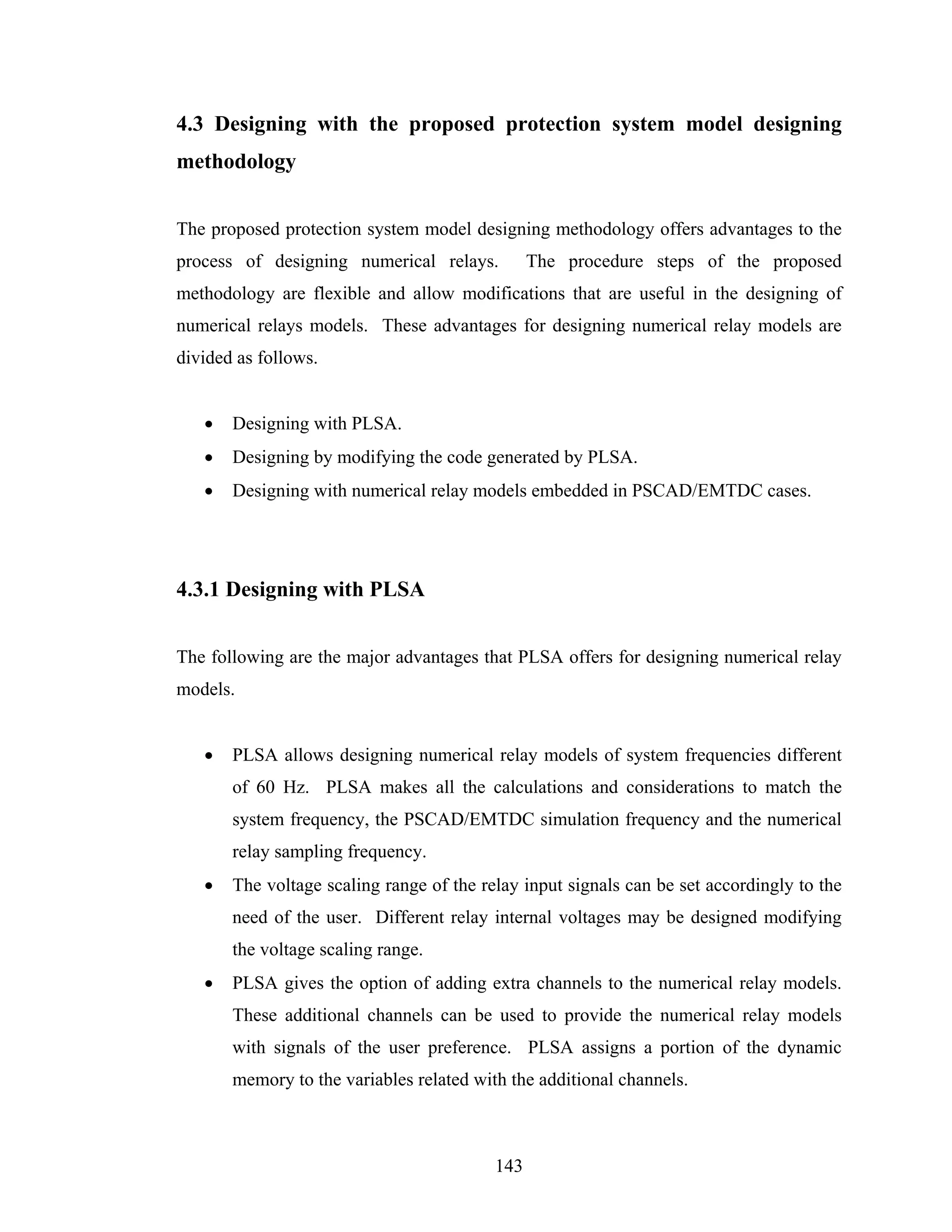 4.3 Designing with the proposed protection system model designing
methodology


The proposed protection system model designing methodology offers advantages to the
process of designing numerical relays.          The procedure steps of the proposed
methodology are flexible and allow modifications that are useful in the designing of
numerical relays models. These advantages for designing numerical relay models are
divided as follows.


   •   Designing with PLSA.
   •   Designing by modifying the code generated by PLSA.
   •   Designing with numerical relay models embedded in PSCAD/EMTDC cases.




4.3.1 Designing with PLSA


The following are the major advantages that PLSA offers for designing numerical relay
models.


   •   PLSA allows designing numerical relay models of system frequencies different
       of 60 Hz. PLSA makes all the calculations and considerations to match the
       system frequency, the PSCAD/EMTDC simulation frequency and the numerical
       relay sampling frequency.
   •   The voltage scaling range of the relay input signals can be set accordingly to the
       need of the user. Different relay internal voltages may be designed modifying
       the voltage scaling range.
   •   PLSA gives the option of adding extra channels to the numerical relay models.
       These additional channels can be used to provide the numerical relay models
       with signals of the user preference. PLSA assigns a portion of the dynamic
       memory to the variables related with the additional channels.



                                          143
 