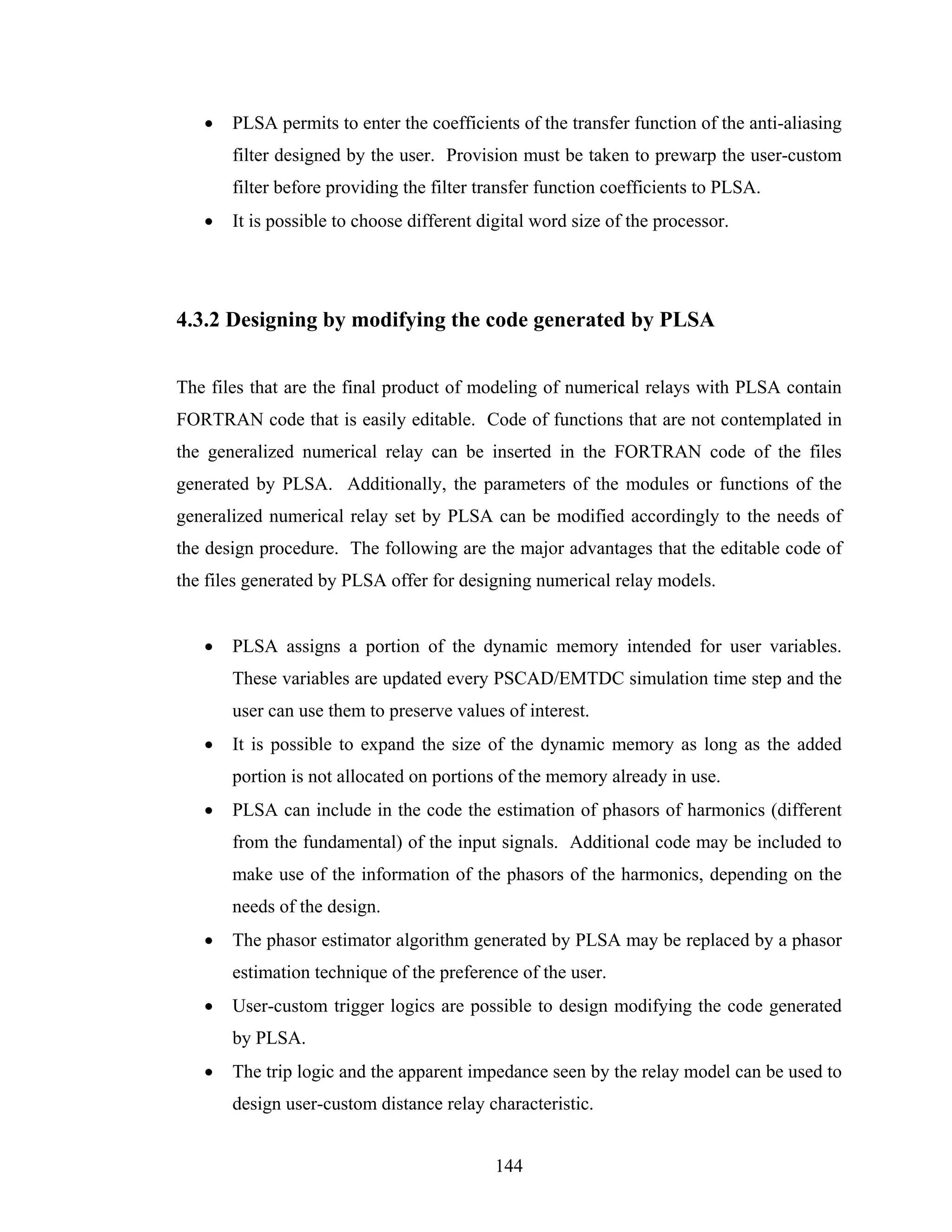 •   PLSA permits to enter the coefficients of the transfer function of the anti-aliasing
       filter designed by the user. Provision must be taken to prewarp the user-custom
       filter before providing the filter transfer function coefficients to PLSA.
   •   It is possible to choose different digital word size of the processor.




4.3.2 Designing by modifying the code generated by PLSA


The files that are the final product of modeling of numerical relays with PLSA contain
FORTRAN code that is easily editable. Code of functions that are not contemplated in
the generalized numerical relay can be inserted in the FORTRAN code of the files
generated by PLSA. Additionally, the parameters of the modules or functions of the
generalized numerical relay set by PLSA can be modified accordingly to the needs of
the design procedure. The following are the major advantages that the editable code of
the files generated by PLSA offer for designing numerical relay models.


   •   PLSA assigns a portion of the dynamic memory intended for user variables.
       These variables are updated every PSCAD/EMTDC simulation time step and the
       user can use them to preserve values of interest.
   •   It is possible to expand the size of the dynamic memory as long as the added
       portion is not allocated on portions of the memory already in use.
   •   PLSA can include in the code the estimation of phasors of harmonics (different
       from the fundamental) of the input signals. Additional code may be included to
       make use of the information of the phasors of the harmonics, depending on the
       needs of the design.
   •   The phasor estimator algorithm generated by PLSA may be replaced by a phasor
       estimation technique of the preference of the user.
   •   User-custom trigger logics are possible to design modifying the code generated
       by PLSA.
   •   The trip logic and the apparent impedance seen by the relay model can be used to
       design user-custom distance relay characteristic.


                                            144
 