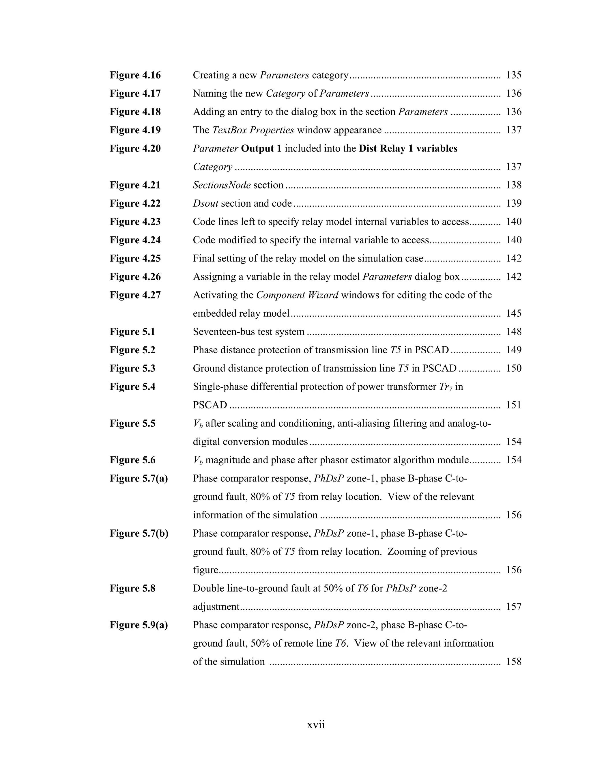Figure 4.16     Creating a new Parameters category......................................................... 135
Figure 4.17     Naming the new Category of Parameters ................................................. 136
Figure 4.18     Adding an entry to the dialog box in the section Parameters ................... 136
Figure 4.19     The TextBox Properties window appearance ............................................ 137
Figure 4.20     Parameter Output 1 included into the Dist Relay 1 variables
                Category .................................................................................................... 137
Figure 4.21     SectionsNode section ................................................................................. 138
Figure 4.22     Dsout section and code .............................................................................. 139
Figure 4.23     Code lines left to specify relay model internal variables to access............ 140
Figure 4.24     Code modified to specify the internal variable to access........................... 140
Figure 4.25     Final setting of the relay model on the simulation case............................. 142
Figure 4.26     Assigning a variable in the relay model Parameters dialog box ............... 142
Figure 4.27     Activating the Component Wizard windows for editing the code of the
                embedded relay model............................................................................... 145
Figure 5.1      Seventeen-bus test system ......................................................................... 148
Figure 5.2      Phase distance protection of transmission line T5 in PSCAD ................... 149
Figure 5.3      Ground distance protection of transmission line T5 in PSCAD ................ 150
Figure 5.4      Single-phase differential protection of power transformer Tr7 in
                PSCAD ...................................................................................................... 151
Figure 5.5      Vb after scaling and conditioning, anti-aliasing filtering and analog-to-
                digital conversion modules ........................................................................ 154
Figure 5.6      Vb magnitude and phase after phasor estimator algorithm module............ 154
Figure 5.7(a)   Phase comparator response, PhDsP zone-1, phase B-phase C-to-
                ground fault, 80% of T5 from relay location. View of the relevant
                information of the simulation .................................................................... 156
Figure 5.7(b)   Phase comparator response, PhDsP zone-1, phase B-phase C-to-
                ground fault, 80% of T5 from relay location. Zooming of previous
                figure.......................................................................................................... 156
Figure 5.8      Double line-to-ground fault at 50% of T6 for PhDsP zone-2
                adjustment.................................................................................................. 157
Figure 5.9(a)   Phase comparator response, PhDsP zone-2, phase B-phase C-to-
                ground fault, 50% of remote line T6. View of the relevant information
                of the simulation ....................................................................................... 158




                                                        xvii
 