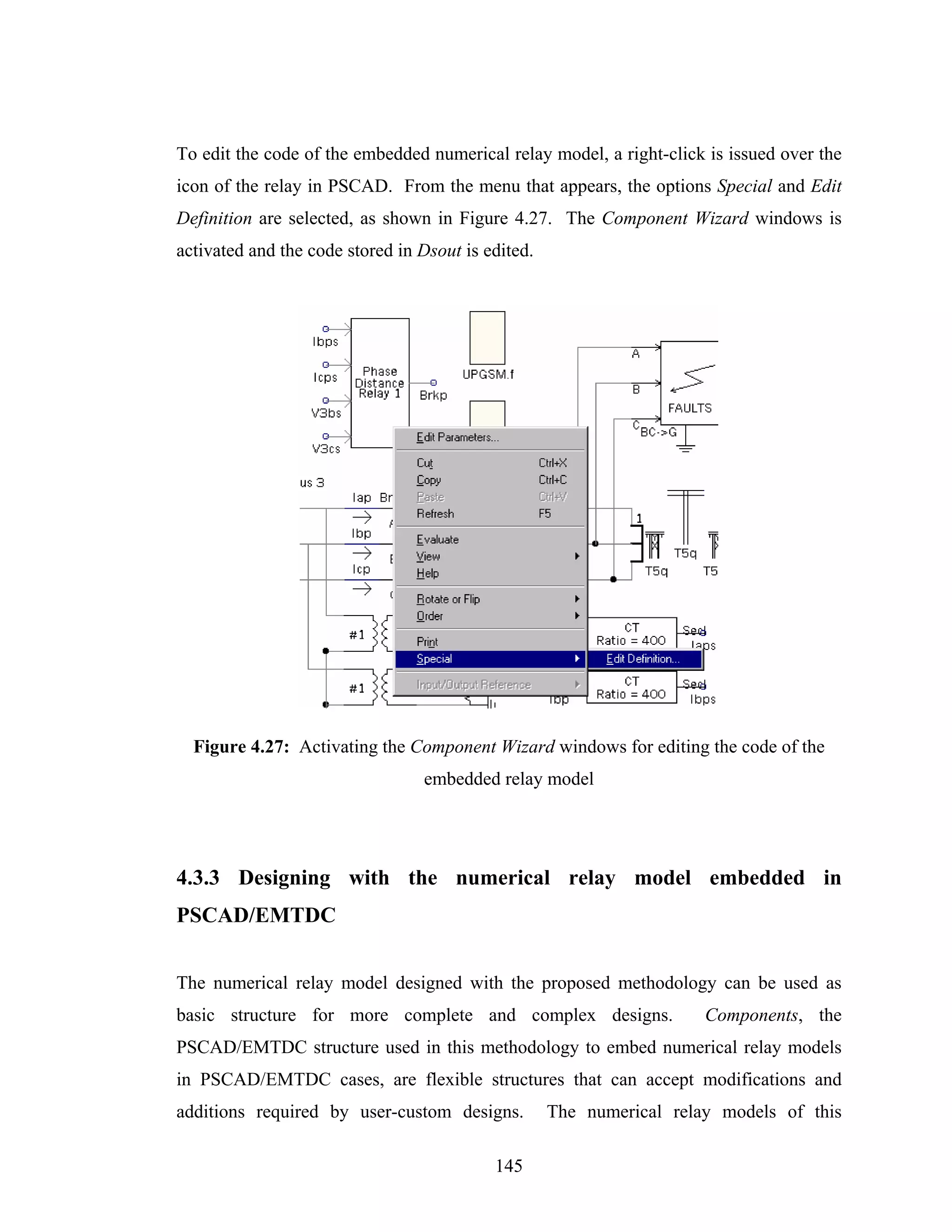 To edit the code of the embedded numerical relay model, a right-click is issued over the
icon of the relay in PSCAD. From the menu that appears, the options Special and Edit
Definition are selected, as shown in Figure 4.27. The Component Wizard windows is
activated and the code stored in Dsout is edited.




  Figure 4.27: Activating the Component Wizard windows for editing the code of the
                                 embedded relay model




4.3.3 Designing with the numerical relay model embedded in
PSCAD/EMTDC


The numerical relay model designed with the proposed methodology can be used as
basic structure for more complete and complex designs.                Components, the
PSCAD/EMTDC structure used in this methodology to embed numerical relay models
in PSCAD/EMTDC cases, are flexible structures that can accept modifications and
additions required by user-custom designs.          The numerical relay models of this

                                           145
 