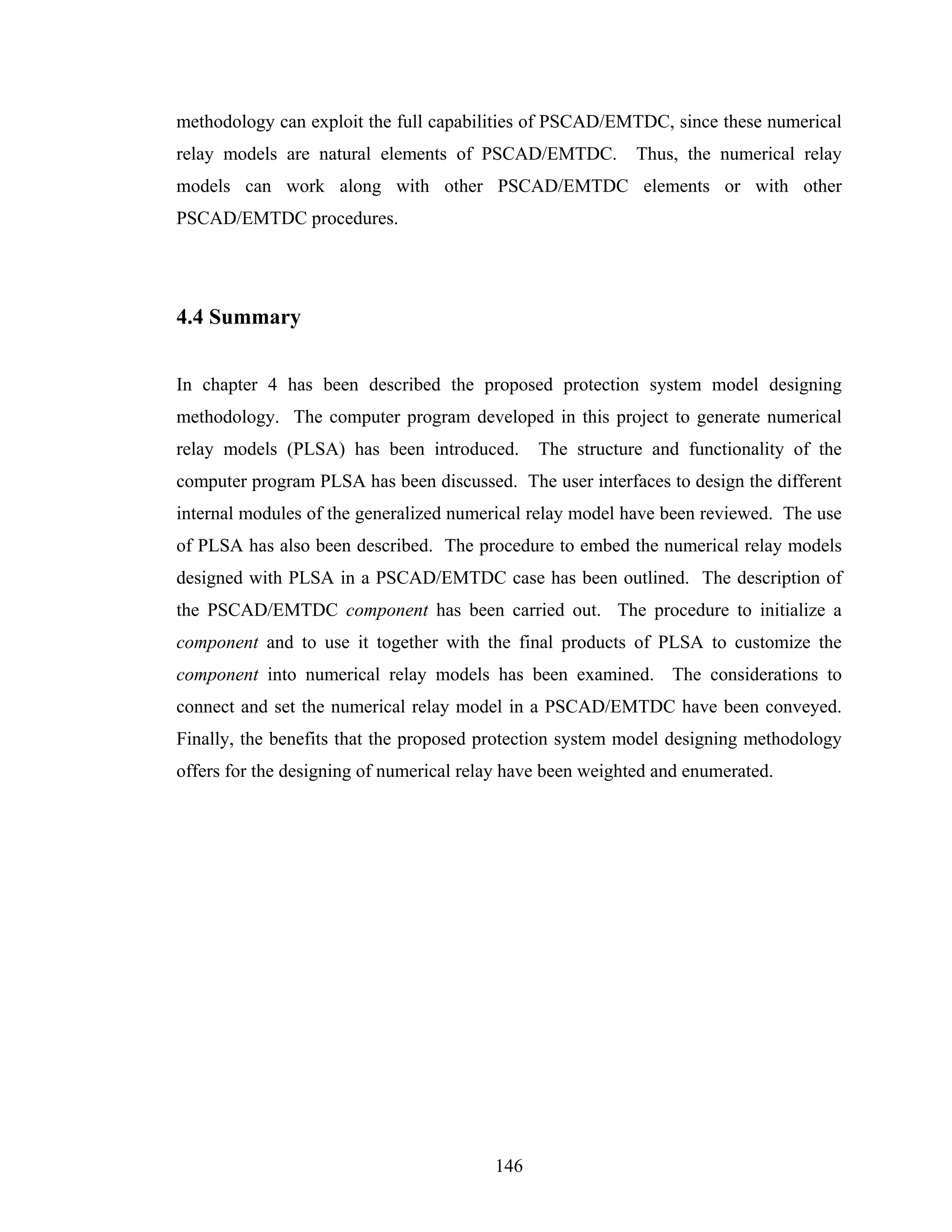 methodology can exploit the full capabilities of PSCAD/EMTDC, since these numerical
relay models are natural elements of PSCAD/EMTDC.           Thus, the numerical relay
models can work along with other PSCAD/EMTDC elements or with other
PSCAD/EMTDC procedures.




4.4 Summary


In chapter 4 has been described the proposed protection system model designing
methodology. The computer program developed in this project to generate numerical
relay models (PLSA) has been introduced.       The structure and functionality of the
computer program PLSA has been discussed. The user interfaces to design the different
internal modules of the generalized numerical relay model have been reviewed. The use
of PLSA has also been described. The procedure to embed the numerical relay models
designed with PLSA in a PSCAD/EMTDC case has been outlined. The description of
the PSCAD/EMTDC component has been carried out. The procedure to initialize a
component and to use it together with the final products of PLSA to customize the
component into numerical relay models has been examined. The considerations to
connect and set the numerical relay model in a PSCAD/EMTDC have been conveyed.
Finally, the benefits that the proposed protection system model designing methodology
offers for the designing of numerical relay have been weighted and enumerated.




                                         146
 