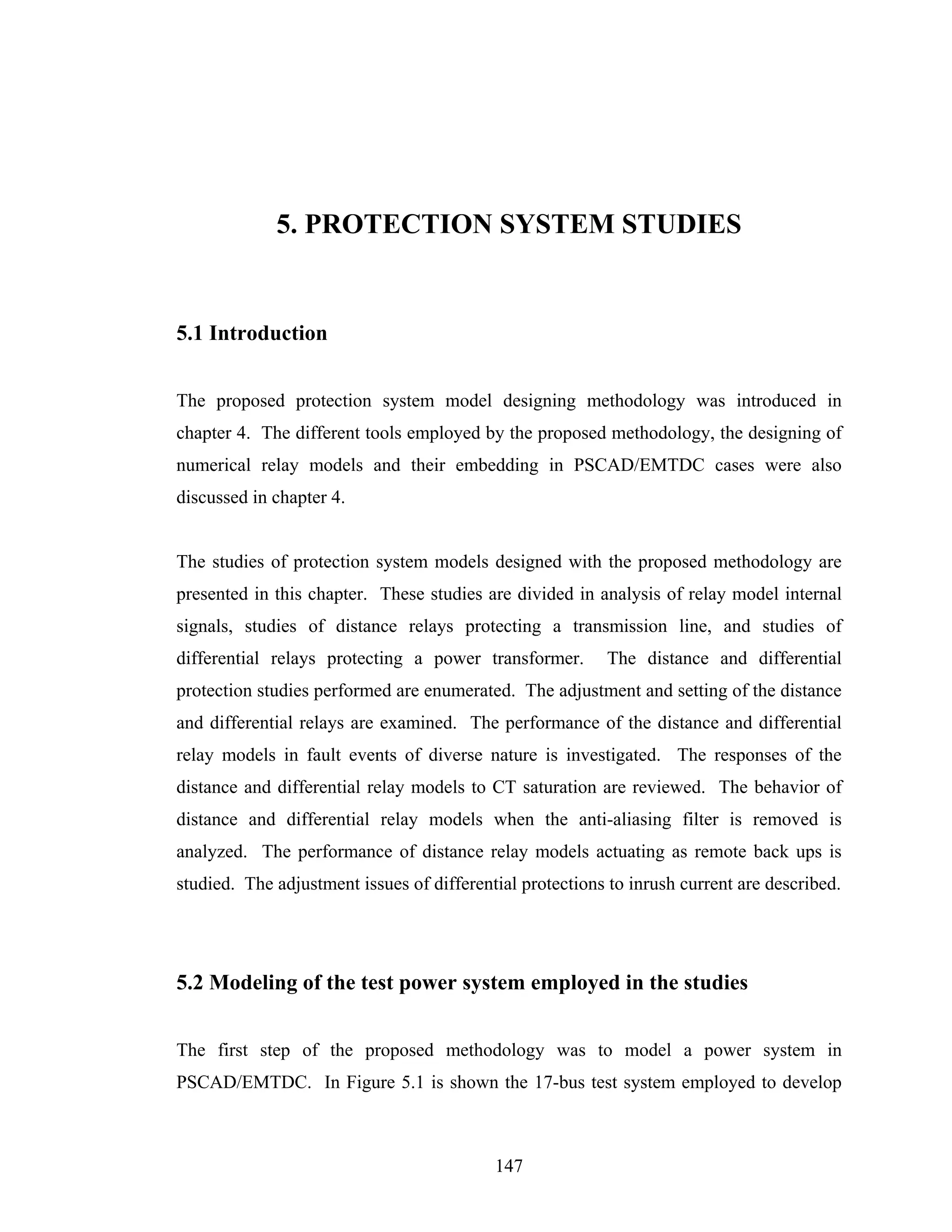 5. PROTECTION SYSTEM STUDIES


5.1 Introduction


The proposed protection system model designing methodology was introduced in
chapter 4. The different tools employed by the proposed methodology, the designing of
numerical relay models and their embedding in PSCAD/EMTDC cases were also
discussed in chapter 4.


The studies of protection system models designed with the proposed methodology are
presented in this chapter. These studies are divided in analysis of relay model internal
signals, studies of distance relays protecting a transmission line, and studies of
differential relays protecting a power transformer.       The distance and differential
protection studies performed are enumerated. The adjustment and setting of the distance
and differential relays are examined. The performance of the distance and differential
relay models in fault events of diverse nature is investigated. The responses of the
distance and differential relay models to CT saturation are reviewed. The behavior of
distance and differential relay models when the anti-aliasing filter is removed is
analyzed. The performance of distance relay models actuating as remote back ups is
studied. The adjustment issues of differential protections to inrush current are described.




5.2 Modeling of the test power system employed in the studies


The first step of the proposed methodology was to model a power system in
PSCAD/EMTDC. In Figure 5.1 is shown the 17-bus test system employed to develop



                                           147
 