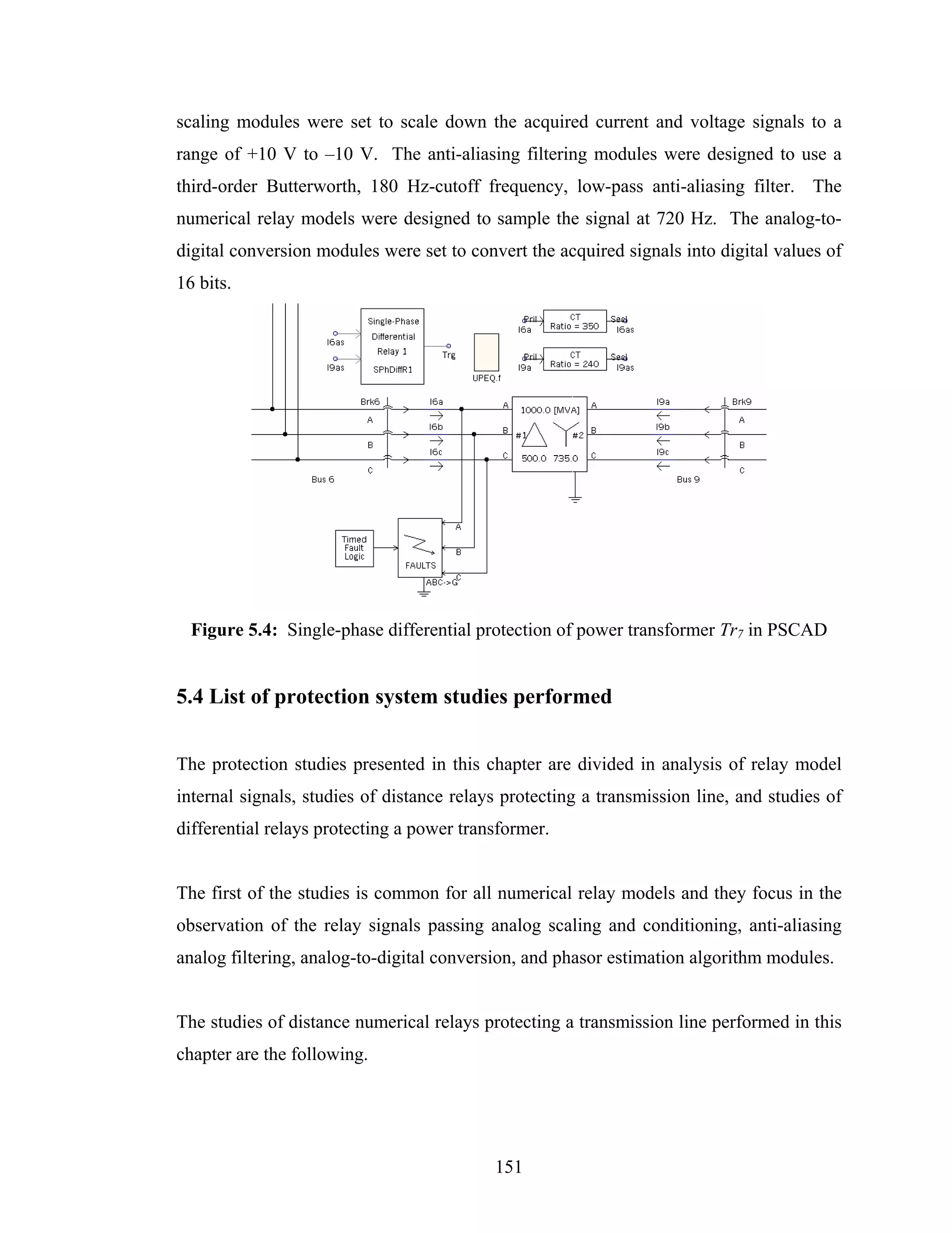 scaling modules were set to scale down the acquired current and voltage signals to a
range of +10 V to –10 V. The anti-aliasing filtering modules were designed to use a
third-order Butterworth, 180 Hz-cutoff frequency, low-pass anti-aliasing filter. The
numerical relay models were designed to sample the signal at 720 Hz. The analog-to-
digital conversion modules were set to convert the acquired signals into digital values of
16 bits.




  Figure 5.4: Single-phase differential protection of power transformer Tr7 in PSCAD


5.4 List of protection system studies performed


The protection studies presented in this chapter are divided in analysis of relay model
internal signals, studies of distance relays protecting a transmission line, and studies of
differential relays protecting a power transformer.


The first of the studies is common for all numerical relay models and they focus in the
observation of the relay signals passing analog scaling and conditioning, anti-aliasing
analog filtering, analog-to-digital conversion, and phasor estimation algorithm modules.


The studies of distance numerical relays protecting a transmission line performed in this
chapter are the following.




                                           151
 