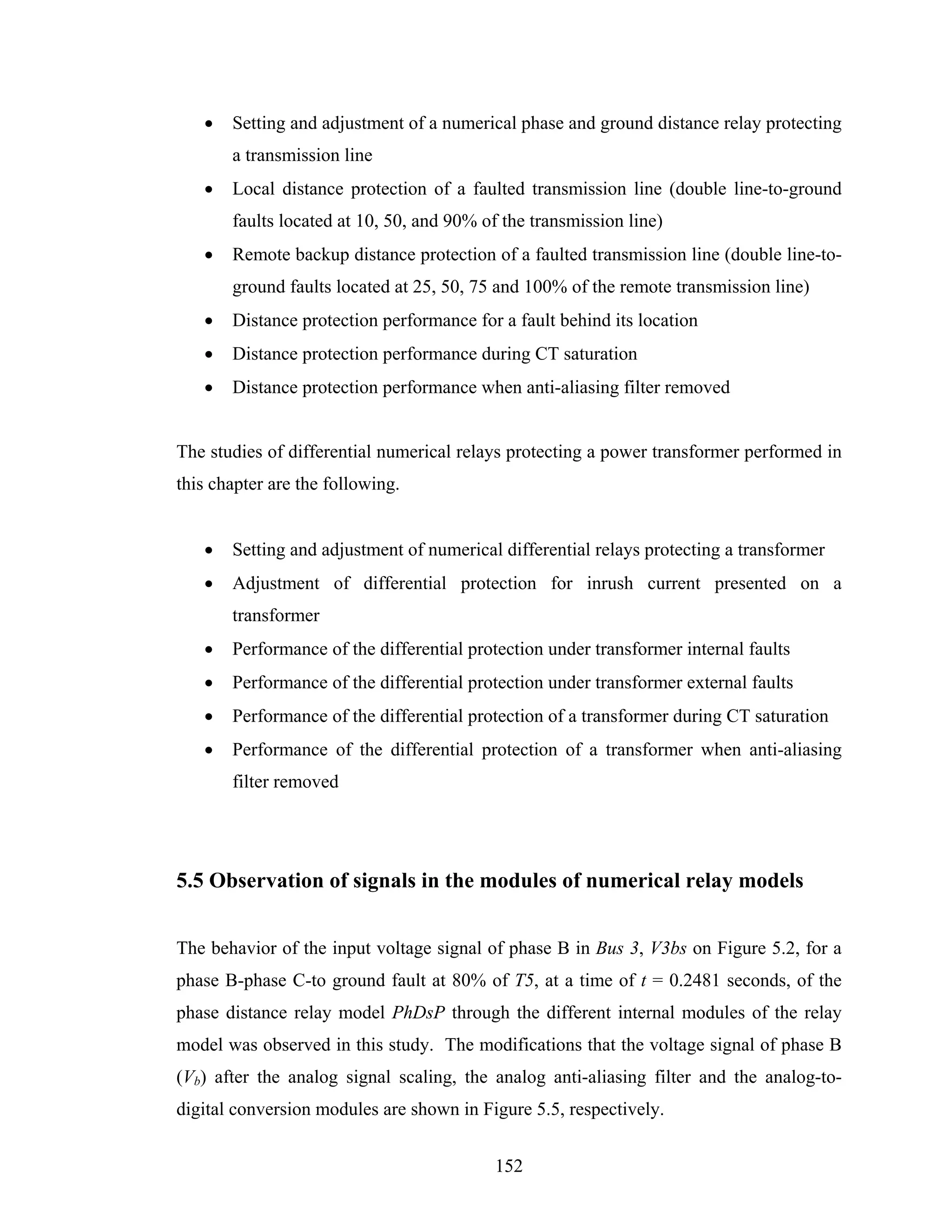 •   Setting and adjustment of a numerical phase and ground distance relay protecting
       a transmission line
   •   Local distance protection of a faulted transmission line (double line-to-ground
       faults located at 10, 50, and 90% of the transmission line)
   •   Remote backup distance protection of a faulted transmission line (double line-to-
       ground faults located at 25, 50, 75 and 100% of the remote transmission line)
   •   Distance protection performance for a fault behind its location
   •   Distance protection performance during CT saturation
   •   Distance protection performance when anti-aliasing filter removed


The studies of differential numerical relays protecting a power transformer performed in
this chapter are the following.


   •   Setting and adjustment of numerical differential relays protecting a transformer
   •   Adjustment of differential protection for inrush current presented on a
       transformer
   •   Performance of the differential protection under transformer internal faults
   •   Performance of the differential protection under transformer external faults
   •   Performance of the differential protection of a transformer during CT saturation
   •   Performance of the differential protection of a transformer when anti-aliasing
       filter removed




5.5 Observation of signals in the modules of numerical relay models


The behavior of the input voltage signal of phase B in Bus 3, V3bs on Figure 5.2, for a
phase B-phase C-to ground fault at 80% of T5, at a time of t = 0.2481 seconds, of the
phase distance relay model PhDsP through the different internal modules of the relay
model was observed in this study. The modifications that the voltage signal of phase B
(Vb) after the analog signal scaling, the analog anti-aliasing filter and the analog-to-
digital conversion modules are shown in Figure 5.5, respectively.


                                           152
 