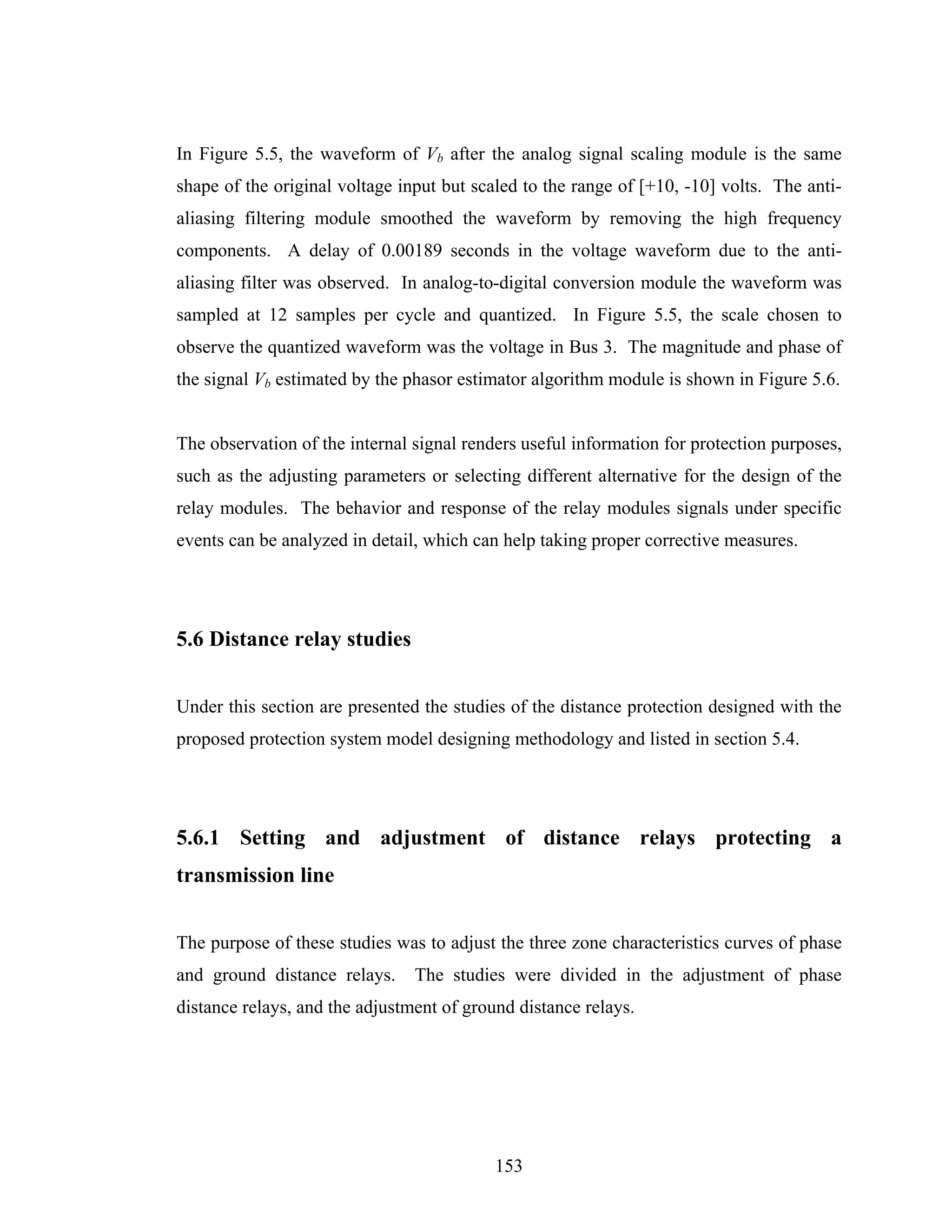 In Figure 5.5, the waveform of Vb after the analog signal scaling module is the same
shape of the original voltage input but scaled to the range of [+10, -10] volts. The anti-
aliasing filtering module smoothed the waveform by removing the high frequency
components. A delay of 0.00189 seconds in the voltage waveform due to the anti-
aliasing filter was observed. In analog-to-digital conversion module the waveform was
sampled at 12 samples per cycle and quantized. In Figure 5.5, the scale chosen to
observe the quantized waveform was the voltage in Bus 3. The magnitude and phase of
the signal Vb estimated by the phasor estimator algorithm module is shown in Figure 5.6.


The observation of the internal signal renders useful information for protection purposes,
such as the adjusting parameters or selecting different alternative for the design of the
relay modules. The behavior and response of the relay modules signals under specific
events can be analyzed in detail, which can help taking proper corrective measures.




5.6 Distance relay studies


Under this section are presented the studies of the distance protection designed with the
proposed protection system model designing methodology and listed in section 5.4.




5.6.1 Setting and adjustment of distance relays protecting a
transmission line


The purpose of these studies was to adjust the three zone characteristics curves of phase
and ground distance relays.     The studies were divided in the adjustment of phase
distance relays, and the adjustment of ground distance relays.




                                           153
 