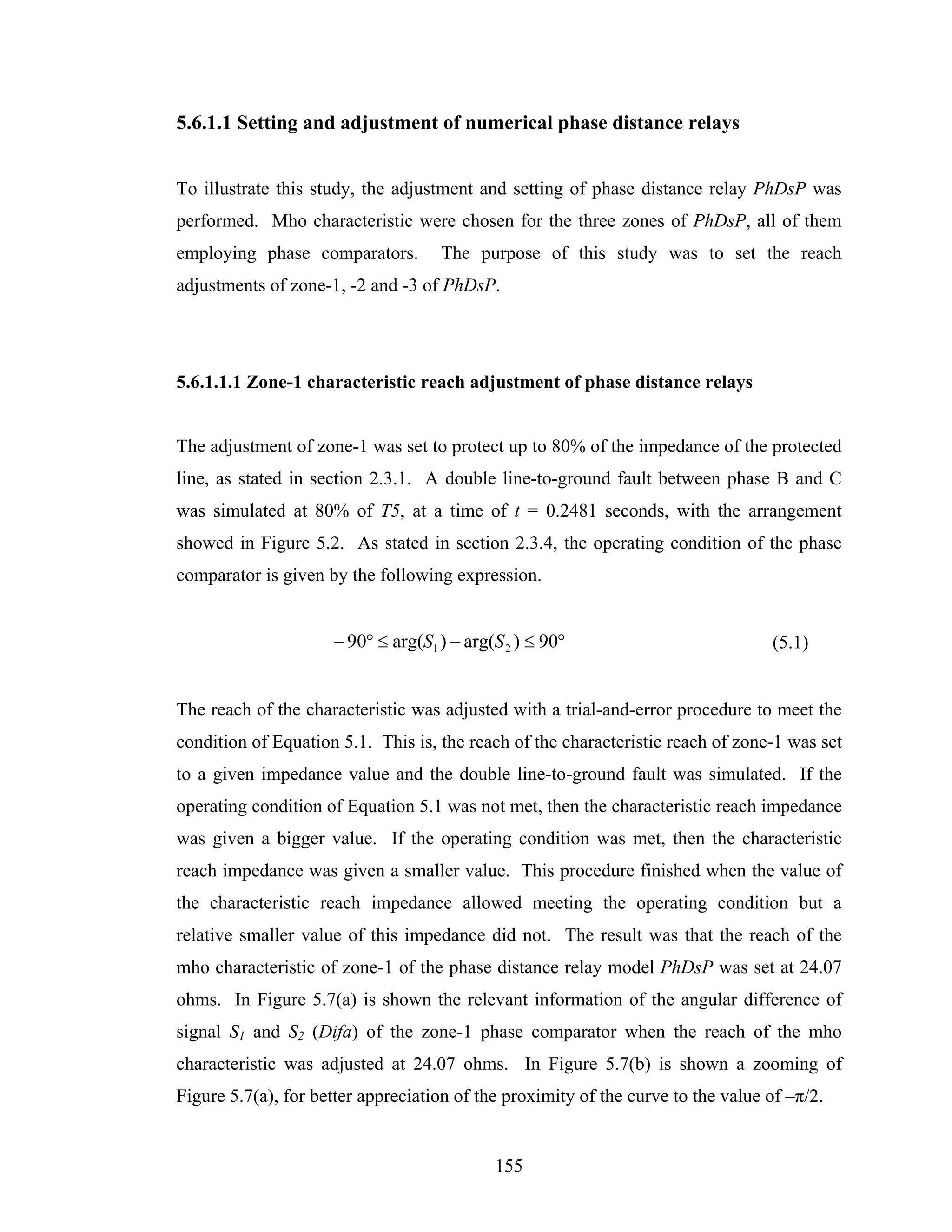 5.6.1.1 Setting and adjustment of numerical phase distance relays


To illustrate this study, the adjustment and setting of phase distance relay PhDsP was
performed. Mho characteristic were chosen for the three zones of PhDsP, all of them
employing phase comparators.        The purpose of this study was to set the reach
adjustments of zone-1, -2 and -3 of PhDsP.




5.6.1.1.1 Zone-1 characteristic reach adjustment of phase distance relays


The adjustment of zone-1 was set to protect up to 80% of the impedance of the protected
line, as stated in section 2.3.1. A double line-to-ground fault between phase B and C
was simulated at 80% of T5, at a time of t = 0.2481 seconds, with the arrangement
showed in Figure 5.2. As stated in section 2.3.4, the operating condition of the phase
comparator is given by the following expression.


                     − 90° ≤ arg(S1 ) − arg(S 2 ) ≤ 90°                           (5.1)


The reach of the characteristic was adjusted with a trial-and-error procedure to meet the
condition of Equation 5.1. This is, the reach of the characteristic reach of zone-1 was set
to a given impedance value and the double line-to-ground fault was simulated. If the
operating condition of Equation 5.1 was not met, then the characteristic reach impedance
was given a bigger value. If the operating condition was met, then the characteristic
reach impedance was given a smaller value. This procedure finished when the value of
the characteristic reach impedance allowed meeting the operating condition but a
relative smaller value of this impedance did not. The result was that the reach of the
mho characteristic of zone-1 of the phase distance relay model PhDsP was set at 24.07
ohms. In Figure 5.7(a) is shown the relevant information of the angular difference of
signal S1 and S2 (Difa) of the zone-1 phase comparator when the reach of the mho
characteristic was adjusted at 24.07 ohms. In Figure 5.7(b) is shown a zooming of
Figure 5.7(a), for better appreciation of the proximity of the curve to the value of –π/2.


                                            155
 