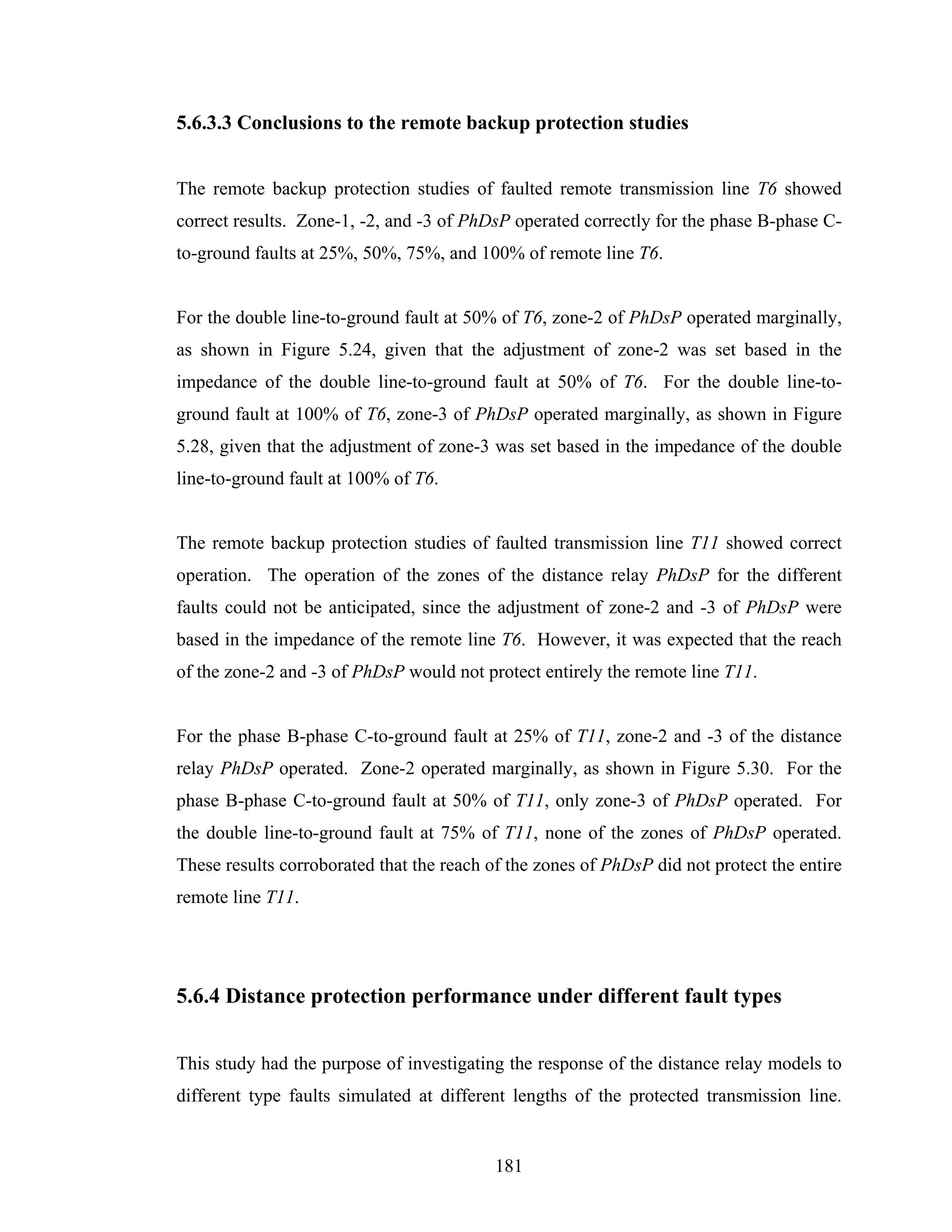 5.6.3.3 Conclusions to the remote backup protection studies


The remote backup protection studies of faulted remote transmission line T6 showed
correct results. Zone-1, -2, and -3 of PhDsP operated correctly for the phase B-phase C-
to-ground faults at 25%, 50%, 75%, and 100% of remote line T6.


For the double line-to-ground fault at 50% of T6, zone-2 of PhDsP operated marginally,
as shown in Figure 5.24, given that the adjustment of zone-2 was set based in the
impedance of the double line-to-ground fault at 50% of T6. For the double line-to-
ground fault at 100% of T6, zone-3 of PhDsP operated marginally, as shown in Figure
5.28, given that the adjustment of zone-3 was set based in the impedance of the double
line-to-ground fault at 100% of T6.


The remote backup protection studies of faulted transmission line T11 showed correct
operation. The operation of the zones of the distance relay PhDsP for the different
faults could not be anticipated, since the adjustment of zone-2 and -3 of PhDsP were
based in the impedance of the remote line T6. However, it was expected that the reach
of the zone-2 and -3 of PhDsP would not protect entirely the remote line T11.


For the phase B-phase C-to-ground fault at 25% of T11, zone-2 and -3 of the distance
relay PhDsP operated. Zone-2 operated marginally, as shown in Figure 5.30. For the
phase B-phase C-to-ground fault at 50% of T11, only zone-3 of PhDsP operated. For
the double line-to-ground fault at 75% of T11, none of the zones of PhDsP operated.
These results corroborated that the reach of the zones of PhDsP did not protect the entire
remote line T11.




5.6.4 Distance protection performance under different fault types


This study had the purpose of investigating the response of the distance relay models to
different type faults simulated at different lengths of the protected transmission line.


                                           181
 