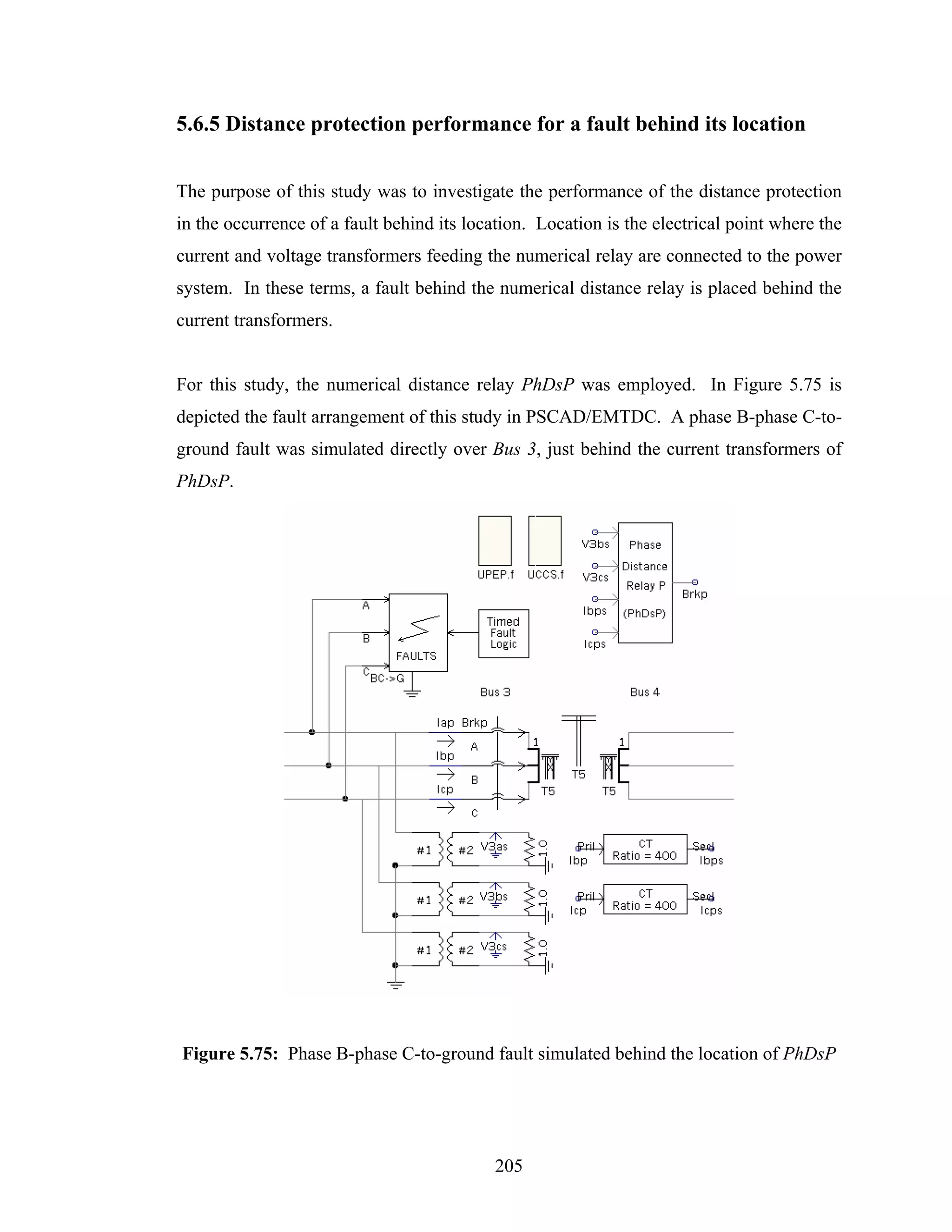 5.6.5 Distance protection performance for a fault behind its location


The purpose of this study was to investigate the performance of the distance protection
in the occurrence of a fault behind its location. Location is the electrical point where the
current and voltage transformers feeding the numerical relay are connected to the power
system. In these terms, a fault behind the numerical distance relay is placed behind the
current transformers.


For this study, the numerical distance relay PhDsP was employed. In Figure 5.75 is
depicted the fault arrangement of this study in PSCAD/EMTDC. A phase B-phase C-to-
ground fault was simulated directly over Bus 3, just behind the current transformers of
PhDsP.




Figure 5.75: Phase B-phase C-to-ground fault simulated behind the location of PhDsP




                                            205
 