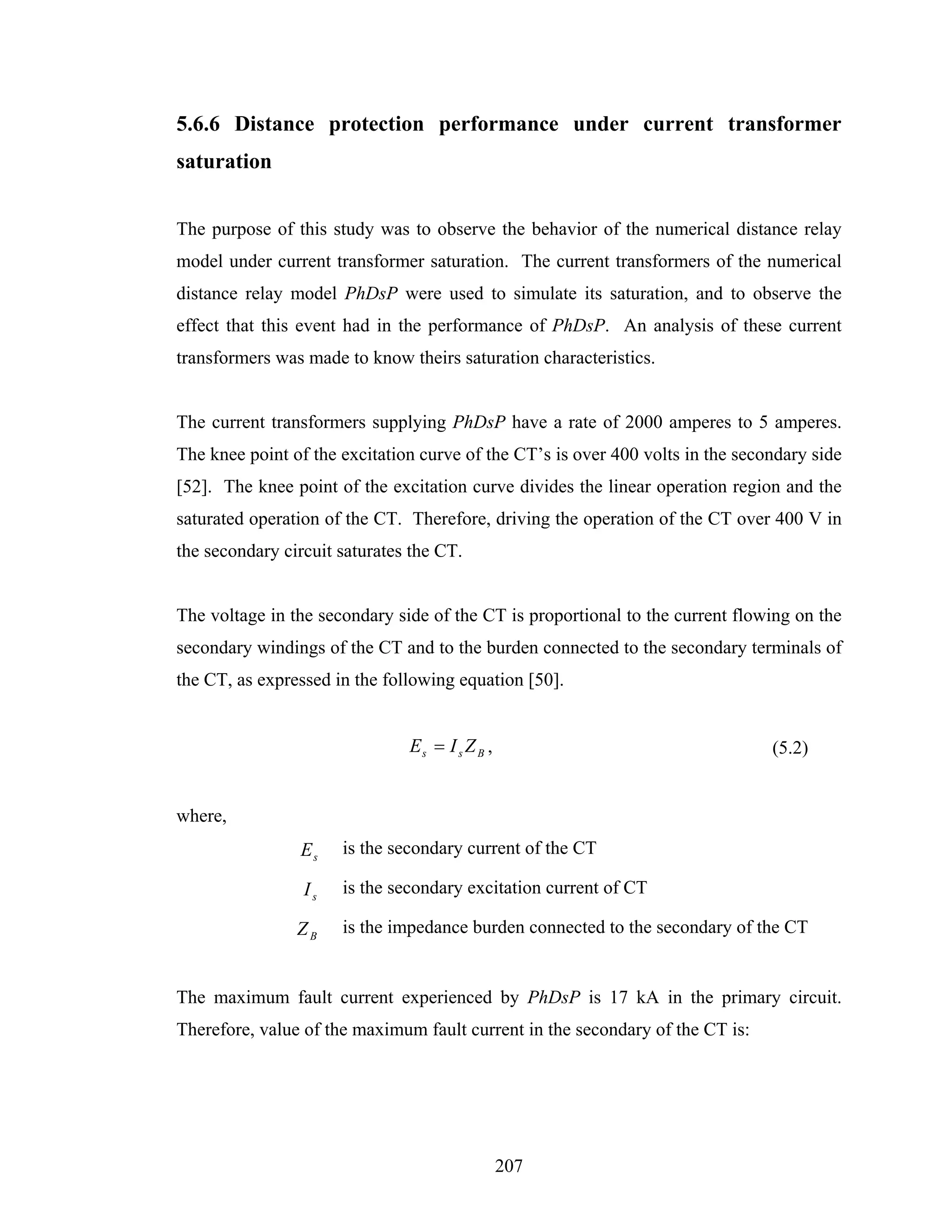 5.6.6 Distance protection performance under current transformer
saturation


The purpose of this study was to observe the behavior of the numerical distance relay
model under current transformer saturation. The current transformers of the numerical
distance relay model PhDsP were used to simulate its saturation, and to observe the
effect that this event had in the performance of PhDsP. An analysis of these current
transformers was made to know theirs saturation characteristics.


The current transformers supplying PhDsP have a rate of 2000 amperes to 5 amperes.
The knee point of the excitation curve of the CT’s is over 400 volts in the secondary side
[52]. The knee point of the excitation curve divides the linear operation region and the
saturated operation of the CT. Therefore, driving the operation of the CT over 400 V in
the secondary circuit saturates the CT.


The voltage in the secondary side of the CT is proportional to the current flowing on the
secondary windings of the CT and to the burden connected to the secondary terminals of
the CT, as expressed in the following equation [50].


                               Es = I s Z B ,                                   (5.2)


where,
                Es    is the secondary current of the CT

                 Is   is the secondary excitation current of CT

                ZB    is the impedance burden connected to the secondary of the CT


The maximum fault current experienced by PhDsP is 17 kA in the primary circuit.
Therefore, value of the maximum fault current in the secondary of the CT is:




                                                207
 
