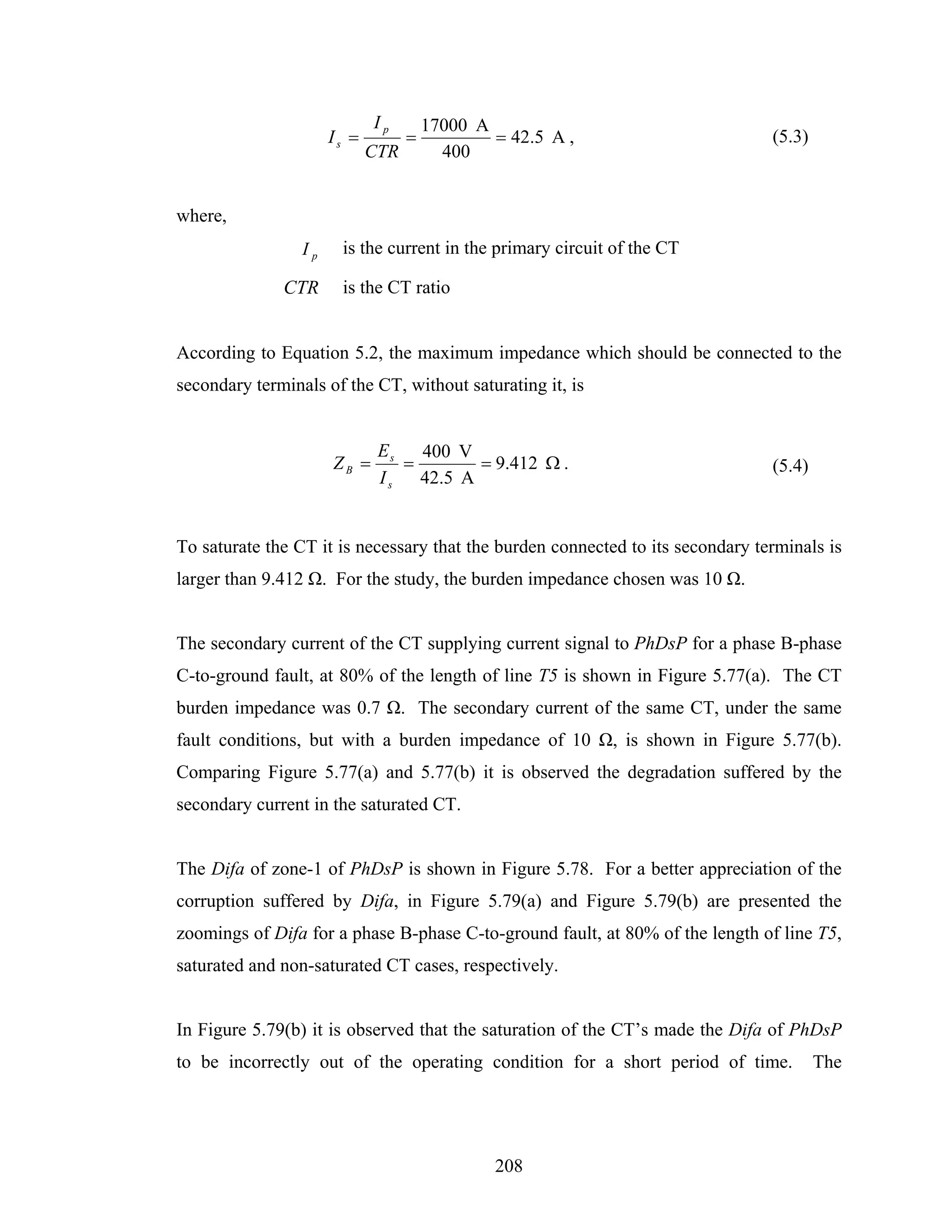 Ip        17000 A
                      Is =         =           = 42.5 A ,                       (5.3)
                             CTR         400


where,
                 Ip    is the current in the primary circuit of the CT

              CTR      is the CT ratio


According to Equation 5.2, the maximum impedance which should be connected to the
secondary terminals of the CT, without saturating it, is


                              Es   400 V
                      ZB =       =        = 9.412 Ω .                           (5.4)
                              Is   42.5 A


To saturate the CT it is necessary that the burden connected to its secondary terminals is
larger than 9.412 Ω. For the study, the burden impedance chosen was 10 Ω.


The secondary current of the CT supplying current signal to PhDsP for a phase B-phase
C-to-ground fault, at 80% of the length of line T5 is shown in Figure 5.77(a). The CT
burden impedance was 0.7 Ω. The secondary current of the same CT, under the same
fault conditions, but with a burden impedance of 10 Ω, is shown in Figure 5.77(b).
Comparing Figure 5.77(a) and 5.77(b) it is observed the degradation suffered by the
secondary current in the saturated CT.


The Difa of zone-1 of PhDsP is shown in Figure 5.78. For a better appreciation of the
corruption suffered by Difa, in Figure 5.79(a) and Figure 5.79(b) are presented the
zoomings of Difa for a phase B-phase C-to-ground fault, at 80% of the length of line T5,
saturated and non-saturated CT cases, respectively.


In Figure 5.79(b) it is observed that the saturation of the CT’s made the Difa of PhDsP
to be incorrectly out of the operating condition for a short period of time.            The




                                               208
 