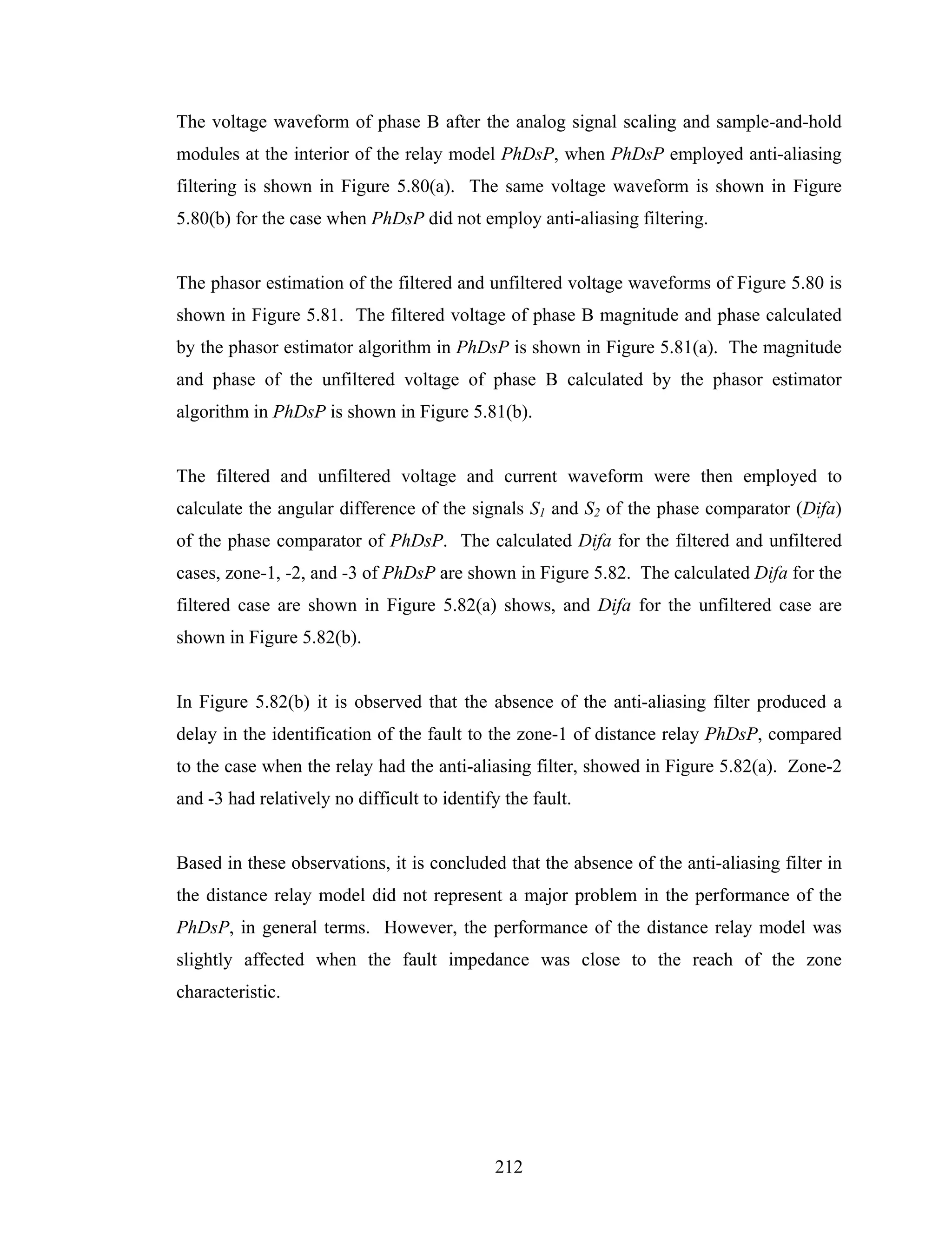 The voltage waveform of phase B after the analog signal scaling and sample-and-hold
modules at the interior of the relay model PhDsP, when PhDsP employed anti-aliasing
filtering is shown in Figure 5.80(a). The same voltage waveform is shown in Figure
5.80(b) for the case when PhDsP did not employ anti-aliasing filtering.


The phasor estimation of the filtered and unfiltered voltage waveforms of Figure 5.80 is
shown in Figure 5.81. The filtered voltage of phase B magnitude and phase calculated
by the phasor estimator algorithm in PhDsP is shown in Figure 5.81(a). The magnitude
and phase of the unfiltered voltage of phase B calculated by the phasor estimator
algorithm in PhDsP is shown in Figure 5.81(b).


The filtered and unfiltered voltage and current waveform were then employed to
calculate the angular difference of the signals S1 and S2 of the phase comparator (Difa)
of the phase comparator of PhDsP. The calculated Difa for the filtered and unfiltered
cases, zone-1, -2, and -3 of PhDsP are shown in Figure 5.82. The calculated Difa for the
filtered case are shown in Figure 5.82(a) shows, and Difa for the unfiltered case are
shown in Figure 5.82(b).


In Figure 5.82(b) it is observed that the absence of the anti-aliasing filter produced a
delay in the identification of the fault to the zone-1 of distance relay PhDsP, compared
to the case when the relay had the anti-aliasing filter, showed in Figure 5.82(a). Zone-2
and -3 had relatively no difficult to identify the fault.


Based in these observations, it is concluded that the absence of the anti-aliasing filter in
the distance relay model did not represent a major problem in the performance of the
PhDsP, in general terms. However, the performance of the distance relay model was
slightly affected when the fault impedance was close to the reach of the zone
characteristic.




                                             212
 
