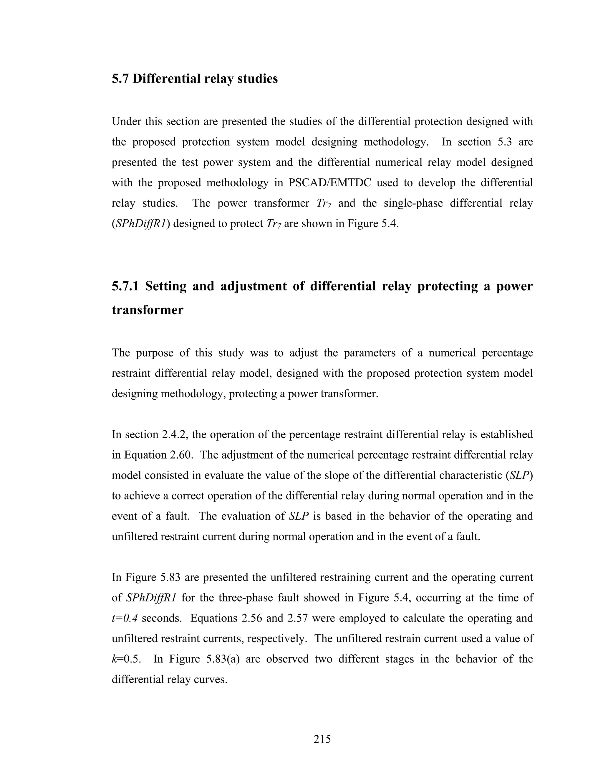 5.7 Differential relay studies


Under this section are presented the studies of the differential protection designed with
the proposed protection system model designing methodology.             In section 5.3 are
presented the test power system and the differential numerical relay model designed
with the proposed methodology in PSCAD/EMTDC used to develop the differential
relay studies.    The power transformer Tr7 and the single-phase differential relay
(SPhDiffR1) designed to protect Tr7 are shown in Figure 5.4.




5.7.1 Setting and adjustment of differential relay protecting a power
transformer


The purpose of this study was to adjust the parameters of a numerical percentage
restraint differential relay model, designed with the proposed protection system model
designing methodology, protecting a power transformer.


In section 2.4.2, the operation of the percentage restraint differential relay is established
in Equation 2.60. The adjustment of the numerical percentage restraint differential relay
model consisted in evaluate the value of the slope of the differential characteristic (SLP)
to achieve a correct operation of the differential relay during normal operation and in the
event of a fault. The evaluation of SLP is based in the behavior of the operating and
unfiltered restraint current during normal operation and in the event of a fault.


In Figure 5.83 are presented the unfiltered restraining current and the operating current
of SPhDiffR1 for the three-phase fault showed in Figure 5.4, occurring at the time of
t=0.4 seconds. Equations 2.56 and 2.57 were employed to calculate the operating and
unfiltered restraint currents, respectively. The unfiltered restrain current used a value of
k=0.5.   In Figure 5.83(a) are observed two different stages in the behavior of the
differential relay curves.




                                            215
 