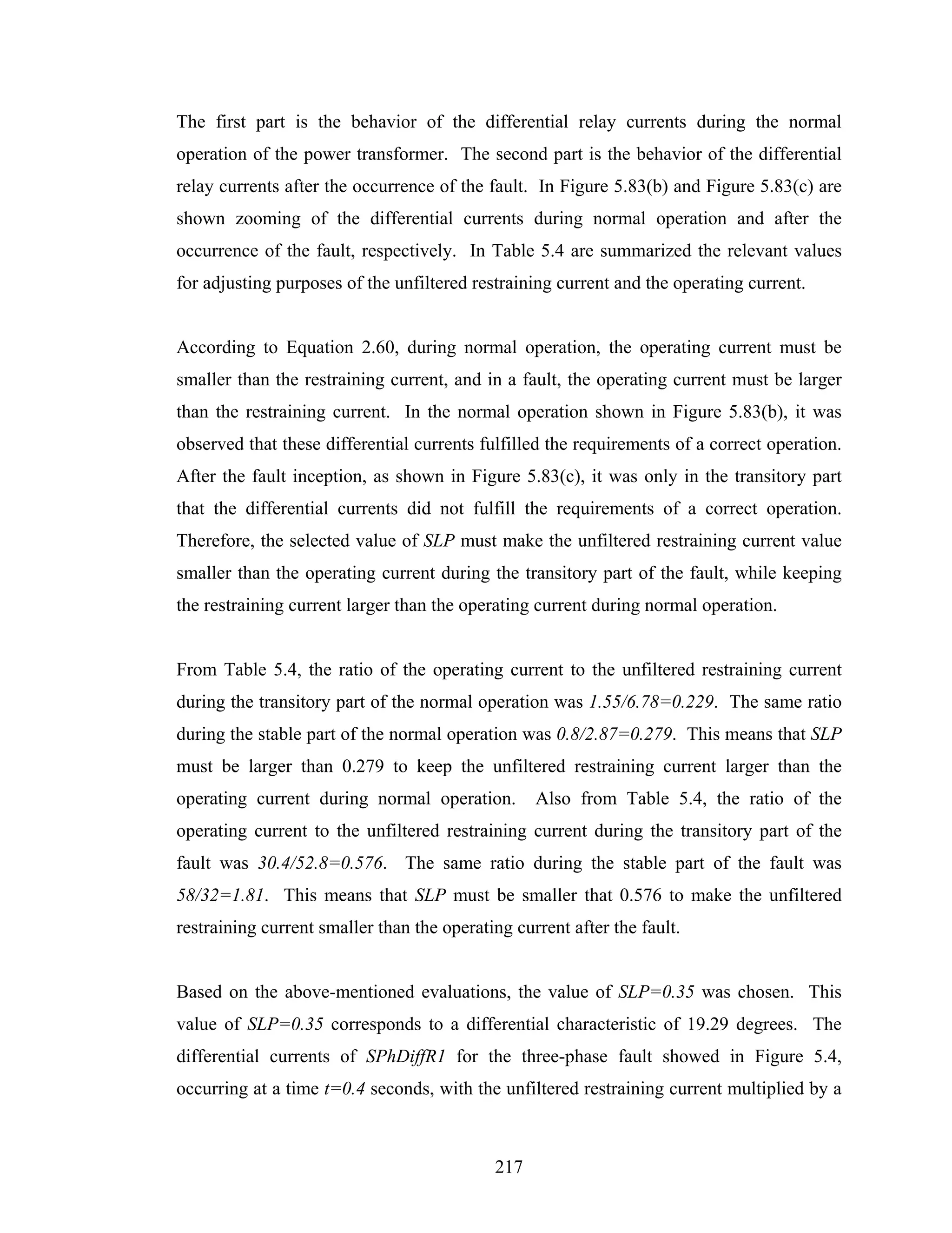 The first part is the behavior of the differential relay currents during the normal
operation of the power transformer. The second part is the behavior of the differential
relay currents after the occurrence of the fault. In Figure 5.83(b) and Figure 5.83(c) are
shown zooming of the differential currents during normal operation and after the
occurrence of the fault, respectively. In Table 5.4 are summarized the relevant values
for adjusting purposes of the unfiltered restraining current and the operating current.


According to Equation 2.60, during normal operation, the operating current must be
smaller than the restraining current, and in a fault, the operating current must be larger
than the restraining current. In the normal operation shown in Figure 5.83(b), it was
observed that these differential currents fulfilled the requirements of a correct operation.
After the fault inception, as shown in Figure 5.83(c), it was only in the transitory part
that the differential currents did not fulfill the requirements of a correct operation.
Therefore, the selected value of SLP must make the unfiltered restraining current value
smaller than the operating current during the transitory part of the fault, while keeping
the restraining current larger than the operating current during normal operation.


From Table 5.4, the ratio of the operating current to the unfiltered restraining current
during the transitory part of the normal operation was 1.55/6.78=0.229. The same ratio
during the stable part of the normal operation was 0.8/2.87=0.279. This means that SLP
must be larger than 0.279 to keep the unfiltered restraining current larger than the
operating current during normal operation.        Also from Table 5.4, the ratio of the
operating current to the unfiltered restraining current during the transitory part of the
fault was 30.4/52.8=0.576. The same ratio during the stable part of the fault was
58/32=1.81. This means that SLP must be smaller that 0.576 to make the unfiltered
restraining current smaller than the operating current after the fault.


Based on the above-mentioned evaluations, the value of SLP=0.35 was chosen. This
value of SLP=0.35 corresponds to a differential characteristic of 19.29 degrees. The
differential currents of SPhDiffR1 for the three-phase fault showed in Figure 5.4,
occurring at a time t=0.4 seconds, with the unfiltered restraining current multiplied by a



                                            217
 