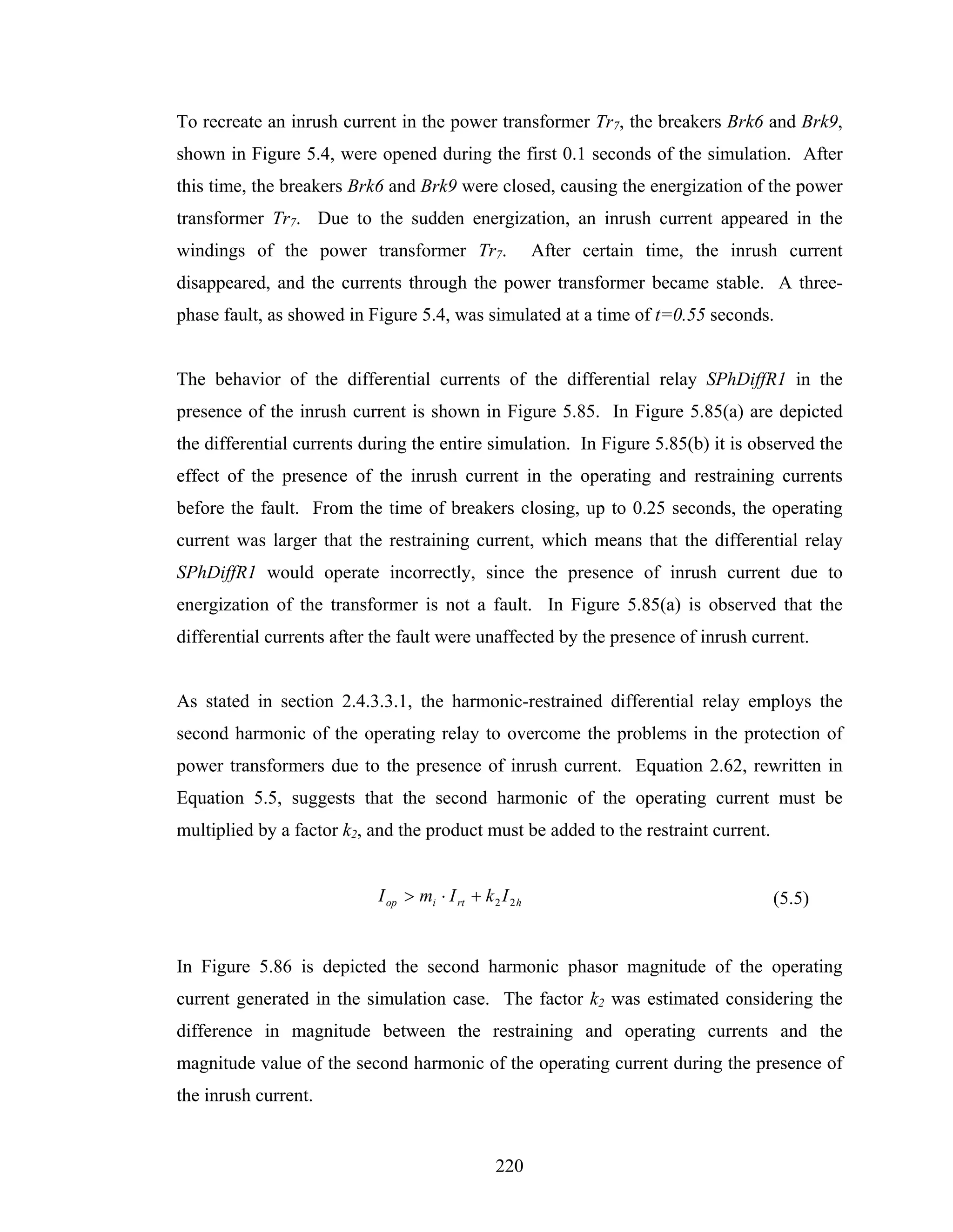 To recreate an inrush current in the power transformer Tr7, the breakers Brk6 and Brk9,
shown in Figure 5.4, were opened during the first 0.1 seconds of the simulation. After
this time, the breakers Brk6 and Brk9 were closed, causing the energization of the power
transformer Tr7. Due to the sudden energization, an inrush current appeared in the
windings of the power transformer Tr7.                     After certain time, the inrush current
disappeared, and the currents through the power transformer became stable. A three-
phase fault, as showed in Figure 5.4, was simulated at a time of t=0.55 seconds.


The behavior of the differential currents of the differential relay SPhDiffR1 in the
presence of the inrush current is shown in Figure 5.85. In Figure 5.85(a) are depicted
the differential currents during the entire simulation. In Figure 5.85(b) it is observed the
effect of the presence of the inrush current in the operating and restraining currents
before the fault. From the time of breakers closing, up to 0.25 seconds, the operating
current was larger that the restraining current, which means that the differential relay
SPhDiffR1 would operate incorrectly, since the presence of inrush current due to
energization of the transformer is not a fault. In Figure 5.85(a) is observed that the
differential currents after the fault were unaffected by the presence of inrush current.


As stated in section 2.4.3.3.1, the harmonic-restrained differential relay employs the
second harmonic of the operating relay to overcome the problems in the protection of
power transformers due to the presence of inrush current. Equation 2.62, rewritten in
Equation 5.5, suggests that the second harmonic of the operating current must be
multiplied by a factor k2, and the product must be added to the restraint current.


                            I op > mi ⋅ I rt + k 2 I 2 h                                (5.5)


In Figure 5.86 is depicted the second harmonic phasor magnitude of the operating
current generated in the simulation case. The factor k2 was estimated considering the
difference in magnitude between the restraining and operating currents and the
magnitude value of the second harmonic of the operating current during the presence of
the inrush current.


                                                  220
 