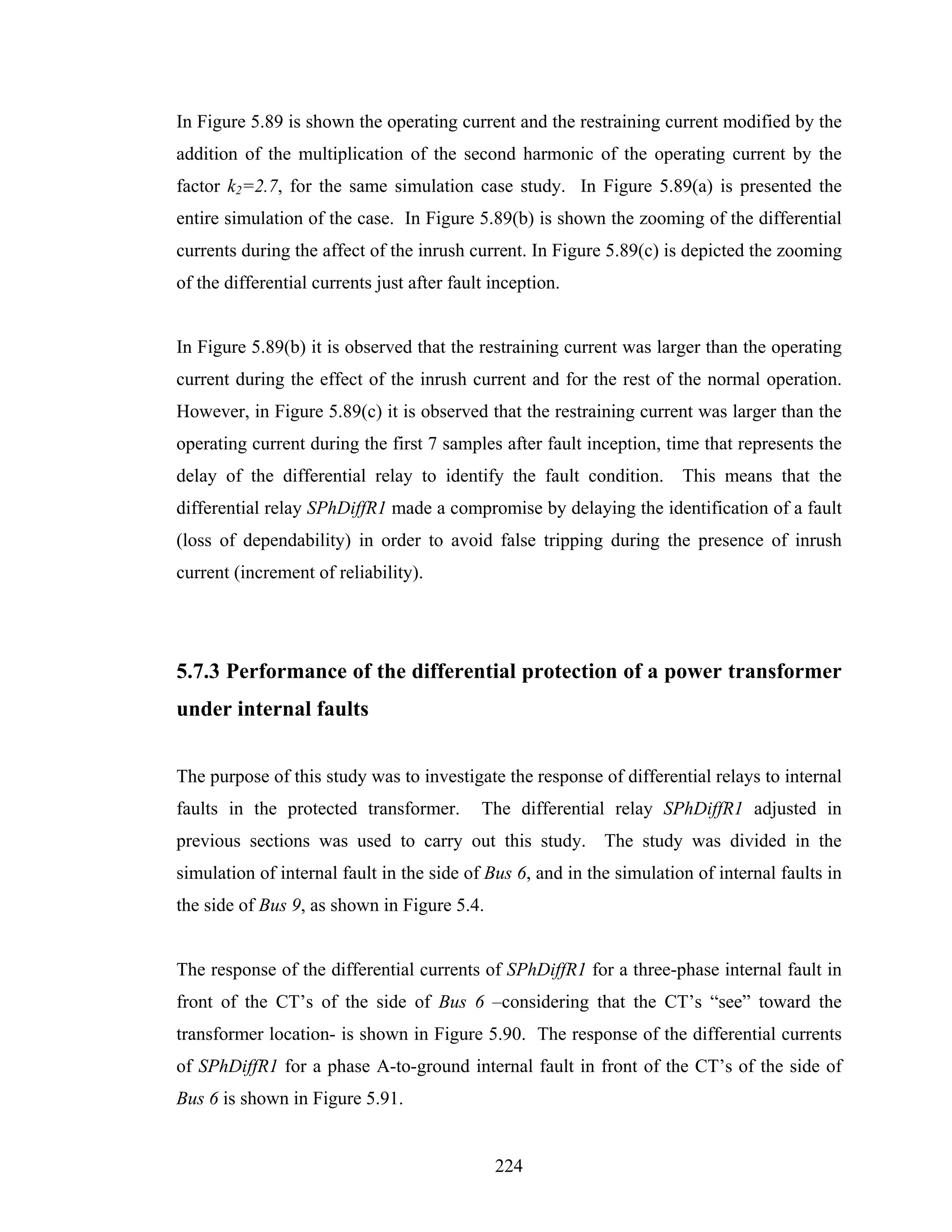 In Figure 5.89 is shown the operating current and the restraining current modified by the
addition of the multiplication of the second harmonic of the operating current by the
factor k2=2.7, for the same simulation case study. In Figure 5.89(a) is presented the
entire simulation of the case. In Figure 5.89(b) is shown the zooming of the differential
currents during the affect of the inrush current. In Figure 5.89(c) is depicted the zooming
of the differential currents just after fault inception.


In Figure 5.89(b) it is observed that the restraining current was larger than the operating
current during the effect of the inrush current and for the rest of the normal operation.
However, in Figure 5.89(c) it is observed that the restraining current was larger than the
operating current during the first 7 samples after fault inception, time that represents the
delay of the differential relay to identify the fault condition. This means that the
differential relay SPhDiffR1 made a compromise by delaying the identification of a fault
(loss of dependability) in order to avoid false tripping during the presence of inrush
current (increment of reliability).




5.7.3 Performance of the differential protection of a power transformer
under internal faults


The purpose of this study was to investigate the response of differential relays to internal
faults in the protected transformer.        The differential relay SPhDiffR1 adjusted in
previous sections was used to carry out this study. The study was divided in the
simulation of internal fault in the side of Bus 6, and in the simulation of internal faults in
the side of Bus 9, as shown in Figure 5.4.


The response of the differential currents of SPhDiffR1 for a three-phase internal fault in
front of the CT’s of the side of Bus 6 –considering that the CT’s “see” toward the
transformer location- is shown in Figure 5.90. The response of the differential currents
of SPhDiffR1 for a phase A-to-ground internal fault in front of the CT’s of the side of
Bus 6 is shown in Figure 5.91.


                                              224
 